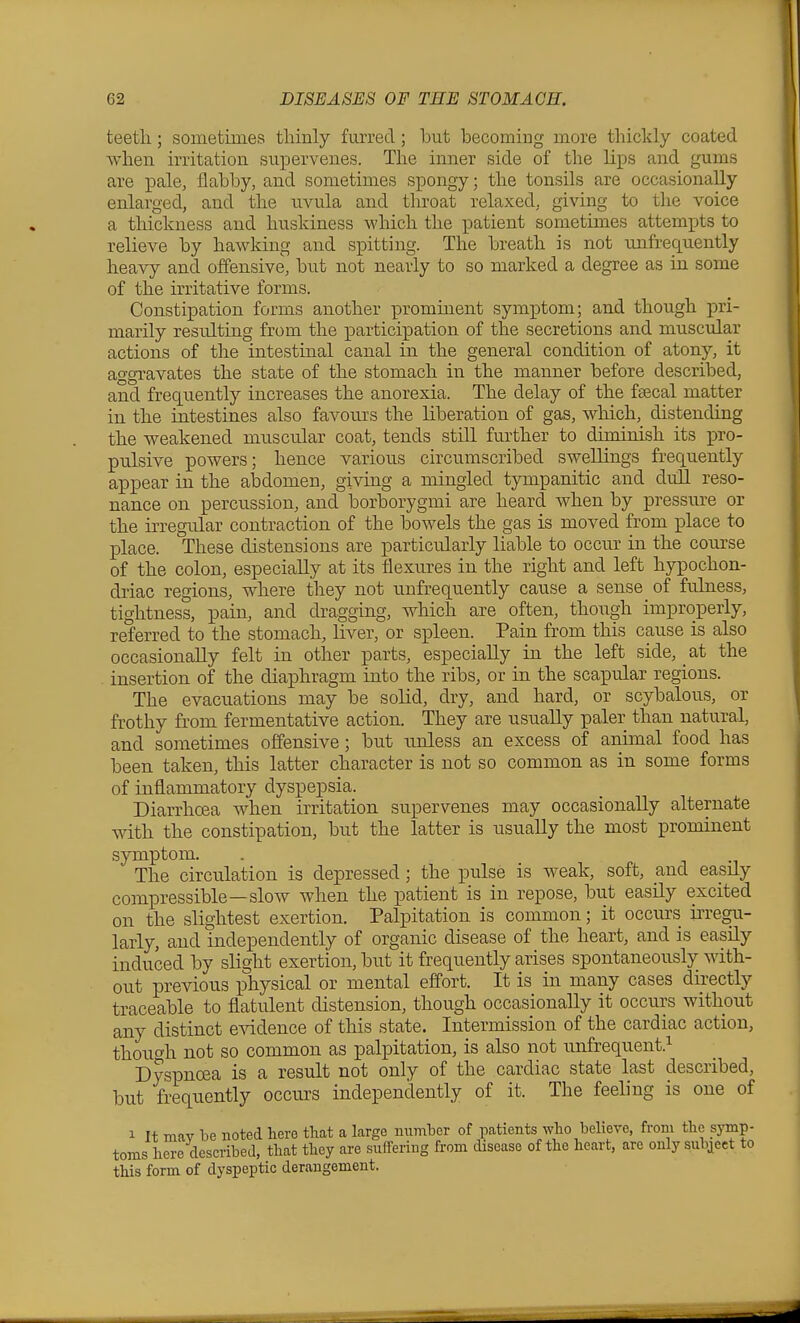 teeth; sometimes thinly furred; hut becoming more thickly coated when irritation supervenes. The inner side of the lips and gums are pale, flabby, and sometimes spongy; the tonsils are occasionally enlarged, and the uvula and throat relaxed, giving to the voice a thickness and huskiness which the patient sometimes attempts to relieve by hawking and spitting. The breath is not mrfrequently heavy and offensive, but not nearly to so marked a degree as in some of the irritative forms. Constipation forms another prominent symptom; and though ]ori- marily resulting from the participation of the secretions and muscular actions of the intestinal canal in the general condition of atony, it aggravates the state of the stomach in the manner before described, and frequently increases the anorexia. The delay of the fsecal matter in the intestines also favours the liberation of gas, which, distending the weakened muscular coat, tends stiU further to diminish its i^ro- pulsive powers; hence various circumscribed swellings frequently appear in the abdomen, giving a mingled tympanitic and dull reso- nance on percussion, and borborygmi are heard when by pressure or the irregular contraction of the bowels the gas is moved from place to ]3lace. These distensions are particularly liable to occur in the course of the colon, especially at its flexures in the right and left hypochon- driac regions, where they not unfrequently cause a sense of fulness, tightness, pain, and dragging, which are often, though improperly, referred to the stomach, liver, or spleen. Pain from this cause is also occasionally felt in other parts, especially in the left side, at the insertion of the diaphragm into the ribs, or in the scapular regions. The evacuations may be solid, dry, and hard, or scybalous, or frothy from fermentative action. They are usually paler than natural, and sometimes offensive; but unless an excess of animal food has been taken, this latter character is not so common as in some forms of inflammatory dyspepsia. Diarrhoea when irritation supervenes may occasionally alternate with the constipation, but the latter is usually the most prominent symptom. . i m The circulation is depressed; the pulse is weak, soft, and easily compressible—slow when the patient is in repose, but easily excited on the slightest exertion. Palpitation is common; it occurs iiTegu- larly, and independently of organic disease of the heart, and is easily induced by slight exertion, but it frequently arises spontaneously with- out previous physical or mental effort. It is in many cases directly traceable to flatulent distension, though occasionally it occurs without any distinct e^adence of this state. Intermission of the cardiac action, though not so common as palpitation, is also not nnfrequent.^ Dyspnoea is a result not only of the cardiac state last described, but frequently occurs independently of it. The feeling is one of 1 It mav be noted here that a large number of patients who believe, from the symp- toms here described, that they are suffering from disease of the heart, are only subject to this form of dyspeptic derangement.