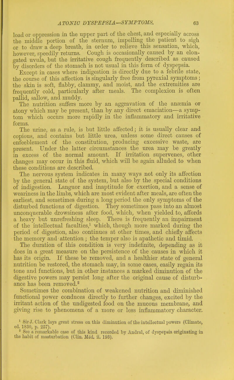 load or oppression iii the upper part of the chest, and especially across the middle portion of the sternum, impelling the patient to sigh or to draw a deep breath, in order to relieve this sensation, which, however, speedily returns. Cough is occasionally caused by an elon- gated uvula, but the irritative cough frequently described as caused by disorders of the stomach is not usual in this form of dyspepsia. Except in cases where indigestion is directly due to a febrile state, the course of this affection is singularly free from pyrexial symptoms ; the skin is soft, flabby, clammy, and moist, and the extremities are frequently cold, particularly after meals. The complexion is often pallidj sallow, and muddy. The nutrition suflers more by an aggravation of the anaemia or atony which may be present, than by any direct emaciation—a symp- tom which occurs more rapidly in the inflammatory and irritative forms. The urine, as a rule, is but little affected; it is usually clear and copious, and contains but little urea, unless some direct causes of enfeeblement of the constitution, producing excessive waste, are present. Under the latter circumstances the urea may be greatly in excess of the normal amount. If irritation supervenes, other changes may occur in this fluid, which will be again alluded to when these conditions are described. The nervous system indicates in many ways not only its affection by the general state of the system, but also by the special conditions of indigestion. Languor and inaptitude for exertion, and a sense of weariness in the limbs, which are most evident after meals, are often the earliest, and sometimes during a long period the only symptoms of the disturbed functions of digestion. They sometimes pass into an almost unconquerable drowsiness after food, which, when yielded to, affords a heavy but unrefreshing sleep. There is frequently an impairment; of the intellectual faculties,^ which, though more marked during the period of digestion, also continues at other times, and chiefly affects the memory and attention ; the temper also is apathetic and timid. The duration of this condition is very indefinite, depending as it does in a gi'eat measure on the persistence of the causes in which it has its origin. If these be removed, and a healthier state of general nutrition be restored, the stomach may, in some cases, easily regain its tone and functions, but in other instances a marked diminution of the digestive powers may persist long after the original cause of disturb- ance has been removed.^ Sometimes the combination of weakened nutrition and diminished functional power conduces directly to further changes, excited by the irritant action of the undigested food on the mucous membrane, and giving rise to phenomena of a more or less inflammatory character. * Sir J. Clark lays great stress on this diminution of the intellectual powers (Climate, cd. 1830, p. 257). ^ See a remarkable case of this kind recorded by Andral, of dyspepsia originating in the habit of masturbation (Clin. Med. ii. 193).