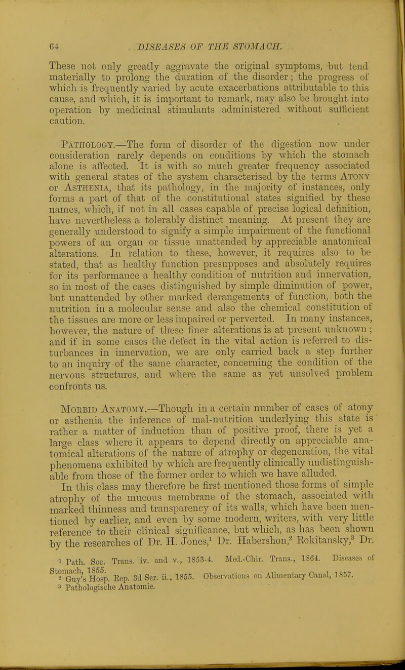 These not only greatly aggravate the original symptoms, hut tend materially to prolong the duration of the disorder; the progress of which is frequently varied by acute exacerbations attributable to this cau.se, and which, it is important to remark, may also be brought into operation by medicinal stimulants administered without sufficient caution. Pathology.—The form of disorder of the digestion now under consideration rarely depends on conditions by which the stomach alone is affected. It is with so much greater frequency associated with general states of the system characterised by the terms Atony or Asthenia, that its pathology, in the majority of instances, only forms a part of that of the constitutional states signified by these names, which, if not in all cases capable of precise logical definition, have nevertheless a tolerably distinct meaning. At present they are generally understood to signify a simple impairment of the functional powers of an organ or tissue unattended by appreciable anatomical alterations. In relation to these, however, it requires also to be stated, that as healthy function presupposes and absolutely requires for its performance a healthy condition of nutrition and innervation, so in most of the cases distinguished by simple diminution of power, but unattended by other marked derangements of function, both the nutrition in a molecular sense and also the chemical constitution of the tissues are more or less impaired or perverted. In many instances, however, the nature of these finer alterations is at present unknown ; and if in some cases the defect in the vital action is referred to dis- turbances in innervation, we are only carried back a step further to an inquiry of the same character, concerning the condition of the nervous structures, and where the same as yet unsolved problem confronts us. Morbid Anatojiy.—Though in a certain number of cases of atony or asthenia the inference of mal-nutrition underlying this state is rather a matter of induction than of positive proof, there is yet a large class wliere it appears to depend directly on appreciable ana- tomical alterations of the natiu-e of atrophy or degeneration, the vital phenomena exhibited by which are frequently clinically undistinguish- able from those of the former order to which we have alluded. In this class may therefore be first mentioned those forms of simple atrophy of the mucous membrane of the stomach, associated with marked thinness and transparency of its walls, which have been men- tioned by earlier, and even by some modern, writers, with very little reference to their clinical significance, but wliich, as has been shown by the researches of Dr. H. Jones,i Dr. Habershon,^ Eokitansky,^ Dr. > rath. Soc. Trans, iv. and v., 1853-4. llecL-Cliir. Tran.s., 1864. Diseases of Stonwch,^1855p_ -^^^ ggj._ ^j,^ 1855. Observations on Alimentary Canal, 1857. 3 Pathologische Anatomie.