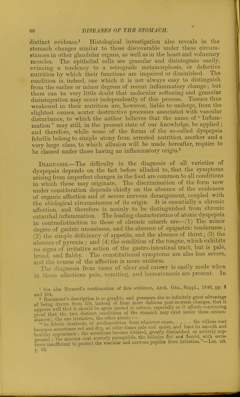 distinct evidence.^ Histological investigation also reveals in the stomach changes similar to those discoverable under these civcum- stauces in other glandular organs, as well as in the heart and voluntary muscles. The epithelial cells are granular and disintegrate easily, evincing a tendency to a retrograde metamorphosis, or defective nutrition by which their functions are impaired or dimini.shed. The condition is, indeed, one which it is not always easy to distiuguish from the earlier or minor degrees of recent inflammatory change; but there can be very little doubt that molecular softening and granular disintegration may occur independently of this process. Tissues thus weakened in their nutrition are, however, liable to undergo, from the slightest causes, acuter destructive processes associated with vascular disturbance, to which the author believes that the name of  Inflam- mation  may still, in the present state of our knowledge, be applied ; and therefore, while some of the forms of the so-called dyspepsia febrilis belong to simple atony from arrested nutrition, another and a very large class, to which allusion will be made hereafter, req^uire to be classed under those having an inflammatory origin.^ Diagnosis.—The difficulty in the diagnosis of all varieties of dyspepsia depends on the fact before alluded to, that the symptoms arising from imperfect changes in the food are common to all conditions in which these may originate. The discrimination of the form now under consideration depends chiefly on the absence of the evidences of organic affection and of severe nervous derangement, coupled with the etiological circumstances of its origin. It is essentially a chronic affection, and therefore is mainly to be distinguished from chronic catarrhal inflammation. The leading characteristics of atonic dyspepsia in contradistinction to those of chronic catarrh are—(1) The minor degree of gastric nneasinees, and the absence of epigastric tenderness ; (2)° the simple deficiency of appetite, and the absence of thirst; (3) the absence of pyrexia ; and (4) the condition of the tongue, which exhibits no signs of irritative action of the gastro-intestinal tract, but is pale, broach and flabby. The constitutional symptoms are also less severe, and tile course of the affection is more uniform. The diagnosis from cases of ulcer and caneer is easily made when in these affections pain, vomiting, and htematemesis are present. In • See also Bernard's confirmation of this evideaice, Arch. Gen., Supijl., 1846, pp. 3 ^s^ Beaumont's description is so graphic, and possesses tke so infinitely great advantage of bein- drawn from life, instead of from more dubious post-murtem changes, that it a-DPears°well that it should be again quoted in extcnso, especially as it afiords convincing proof that the two distinct conditions of the stomach m.ay esast under these circum- stances ; the one irritative, the other atonic :— 111 febrile diathesis, or predisposition from whatever cause, . , . . the villous coat becomes sometimes red and dry, at other times pale and moist, and loses its smooth and healthy anp-arance ; the secretions become vitiated, greatly dimuusOied, or entirely sup- p  e.l the mucous coat scarcely percepti^ble, the follicles flat and flaccid,^ witli secre- tions insufficient to protect the vascular and nervous papillae from irritation. -Loc. cit. p. 98.