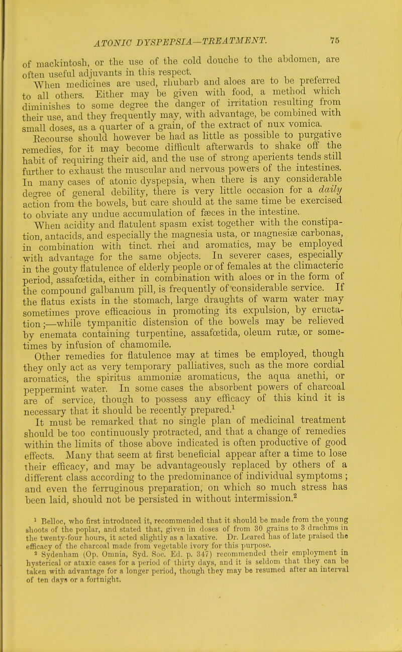 of mackintosh, or the use of the cold douche to the abdomen, are often useful adjuvants in this respect. When medicines are used, rhubarb and aloes are to be preferred to all others Either may be given with food, a method which diminishes to some degree the danger of irritation resulting from their use, and they frequently may, with advantage, be combined with small doses, as a quarter of a grain, of the extract of nux vomica. _ Eecourse should however be had as little as possible to purgative remedies, for it may become difficult afterwards to shake off the habit of requiring their aid, and the use of strong aperients tends still further to exhaust the muscular and nervous powers of the intestines. In many cases of atonic dyspepsia, when there is any considerable decree of general debility, there is very little occasion for a daily action from the bowels, but care should at the same time be exercised to obviate any undue accumulation of fseces in the intestine. When acidity and flatulent spasm exist together with the constipa- tion, antacids, and especially the magnesia usta, or magnesia carbonas, in combination with tinct. rhei and aromatics, may be employed with advantage for the same objects. In severer cases, especially in the gouty flatulence of elderly people or of females at the climacteric period,*assafoetida, either in combination with aloes or in the form of the compound galbanum pill, is frequently of considerable service. If the flatus exists in the stomach, large draughts of warm water may somethnes prove efficacious in promoting its expulsion, by eructa- tion;—while tympanitic distension of the bowels may be relieved by enemata containing turpentine, assafoetida, oleum rutse, or some- times by infusion of chamomile. Other remedies for flatulence may at times be employed, though they only act as very temporary palliatives, such as the more cordial aromatics, the spiritus ammonite aromaticus, the aqua anethi, or peppermint water. In some cases the absorbent powers of charcoal are of service, though to possess any efficacy of this kind it is necessary that it should be recently prepared.^ It must be remarked that no single plan of medicinal treatment should be too continuously protracted, and that a change of remedies within the limits of those above indicated is often productive of good effects. Many that seem at first beneficial appear after a time to lose their efiicacy, and may be advantageously replaced by others of a different class according to the predominance of individual symptoms ; and even the ferruginous preparation, on which so much stress has been laid, should not be persisted in without intermission.^ 1 Belloc, who first introduced it, recommended that it should be made from the young shoots of the pophir, and stated that, given in doses of from 30 grains to 3 drachms in the twenty-four hours, it acted slightly as a laxative. Dr. Leared has of late praised the efficacy of the charcoal made from vegetable ivory for this jiurpose. * Sydenham ^Op. Omnia, Syd. Soc. Ed. p. 347) recommended their employment in hysterical or ataxic cases for a period of thirty days, and it is seldom that they can be taken with advantage for a longer period, though they may be resumed after an interval of ten days or a fortnight.