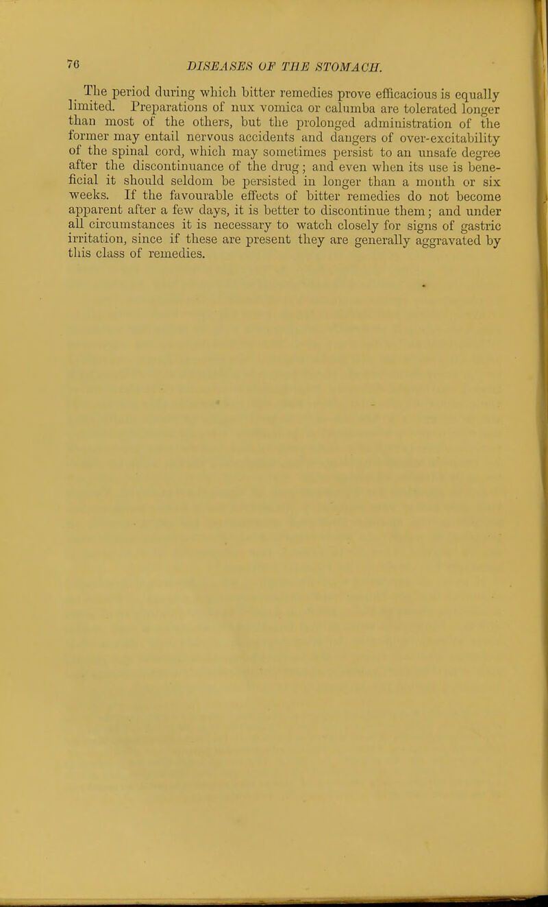 _ The period during which bitter remedies prove efficacious is equally limited. Preparations of nux vomica or calumba are tolerated longer than most of the others, but the prolonged administration of the former may entail nervous accidents and dangers of over-excitability of the spinal cord, which may sometimes persist to an unsafe degree after the discontinuance of the drug; and even when its use is bene- ficial it should seldom be persisted in longer than a mouth or six weeks. If the favourable effects of bitter remedies do not become apparent after a few days, it is better to discontinue them; and under all circumstances it is necessary to watch closely for signs of gastric irritation, since if these are present they are generally aggravated by this class of remedies.