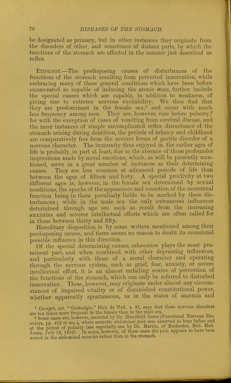 be designated as primary, but in other instances tliey originate from tlie disorders of other, and sometimes of distant parts, by which the lunctions of the stomach are affected in the manner just described as reflex. Etiology.—The predisposing causes of disturbances of the functions of the stomach resulting from perverted innervation, while embracing many of those general conditions which have been before enumerated as capable of inducing the atonic state, further include the special causes which are capable, in addition to weakness, of giving rise to extreme nervous excitability. We thus find that they are predominant in the female sex,^ and occur with much less frequency among men. They are, however, rare before puberty,2 for with the exception of cases of vomiting from cerebral disease, and the rarer instances of simple uncomplicated reflex disturbance of the stomach arising during dentition, the periods of infancy and childhood are comparatively free from the severer forms of gastric disorder of a nervous character. The immunity thus enjoyed in the earlier ages of life is probably, in part at least, due to the absence of those profounder impressions made by moral emotions, which, as will be presently men- tioned, serve in a great number of instances as their determining causes. They are less common at advanced periods of life than between the ages of fifteen and forty. A special proclivity at two different ages is, however, in the female sex determined by sexual conditions, the epochs of the appearance and cessation of the menstrual function being in them peculiarly liable to be marked by these dis- turbances ; while in the male sex the only extraneous influences determined through age are such as result from the increasing anxieties and severer intellectual efforts which are often called for in those between thirty and fifty. Hereditary disposition is by some writers mentioned^ among their predisposing causes, and there seems no reason to doubt its occasional possible influence in this direction. Of the special determining causes, exhaustion plays the most pro- minent part, and when combined with other depressing influences, and particularly with those of a moral character and operating through the nervous system, such as grief, fear, anxiety, or severe intellectual effort, it is an almost unfailing source of perversion of the functions of the stomach, which can only be referred to disturbed innervation. These, however, may originate under almost any circum- stances of impaired vitality or of diminished constitutional power, whether apparently spontaneous, as in the states of anaemia and 1 Georget, art.  Gastralgie, Diet, de l\Ied. x. 81, says that these nervous disorders are ten time's more frequent in the female than in the male sex. 2 Some cases are, however, recorded by Dr. Handheld Jones (Functional Nervous Dis- orders pp 412 et seq.), where neurotic abdominal pain was observed in boys before and at the period of puberty (see especiaUy one by Dr. Martin, of Kochester, Bnt. Med. Journ. July 16, 1859). In some, however, of these cases the pam appears to have l)een seated in the abdominal muscles rather than in the stomach.