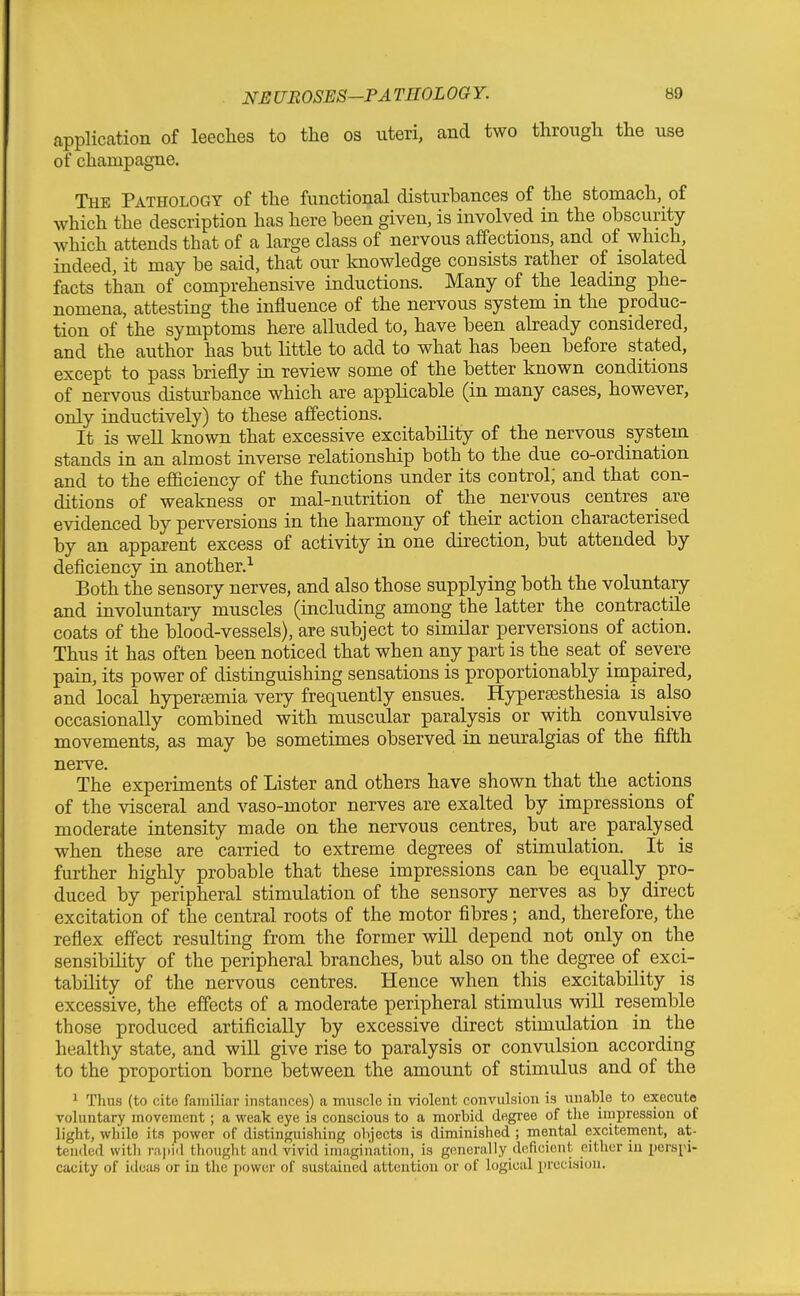 application of leeches to the os uteri, and two through the use of champagne. The Pathology of the functional disturbances of the stomach, of which the description has here been given, is involved in the obscurity which attends that of a large class of nervous affections, and of which, indeed, it may be said, that our knowledge consists rather of isolated facts than of comprehensive inductions. Many of the leading phe- nomena, attesting the influence of the nervous system in the produc- tion of the symptoms here alluded to, have been already considered, and the author has but little to add to what has been before stated, except to pass briefly in review some of the better known conditions of nervous disturbance which are applicable (in many cases, however, only inductively) to these affections. It is weU known that excessive excitability of the nervous system stands in an almost inverse relationship both to the due co-ordination and to the efficiency of the functions under its control; and that con- ditions of weakness or mal-nutrition of the nervous centres _ are evidenced by perversions in the harmony of their action characterised by an apparent excess of activity in one direction, but attended by deficiency in another.^ Both the sensory nerves, and also those supplying both the voluntary and involuntary muscles (including among the latter the contractile coats of the blood-vessels), are subject to similar perversions of action. Thus it has often been noticed that when any part is the seat of severe pain, its power of distinguishing sensations is proportionably impaired, and local hypereemia very frequently ensues. Hypersesthesia is also occasionally combined with muscular paralysis or with convulsive movements, as may be sometimes observed in neuralgias of the fifth nerve. The experiments of Lister and others have shown that the actions of the visceral and vaso-motor nerves are exalted by impressions of moderate intensity made on the nervous centres, but are paralysed when these are carried to extreme degrees of stimulation. It is further highly probable that these impressions can be equally pro- duced by peripheral stimulation of the sensory nerves as by direct excitation of the central roots of the motor fibres; and, therefore, the reflex effect resulting from the former will depend not only on the sensibility of the peripheral branches, but also on the degree of exci- tability of the nervous centres. Hence when this excitability is excessive, the effects of a moderate peripheral stimulus will resemble those produced artificially by excessive direct stimulation in the healthy state, and will give rise to paralysis or convulsion according to the proportion borne between the amount of stimulus and of the 1 Thus (to cite familiar instances) a muscle in violent convulsion is unable to execute voluntary movement; a weak eye is conscious to a morbid degree of the impression of light, while its power of distinguishing objects is diminished ; mental excitement, at- tended witli rajiid thought and vivid imagination, is generally deficient either in perspi- cacity of ideas or in tlie power of sustained attention or of logical precision.