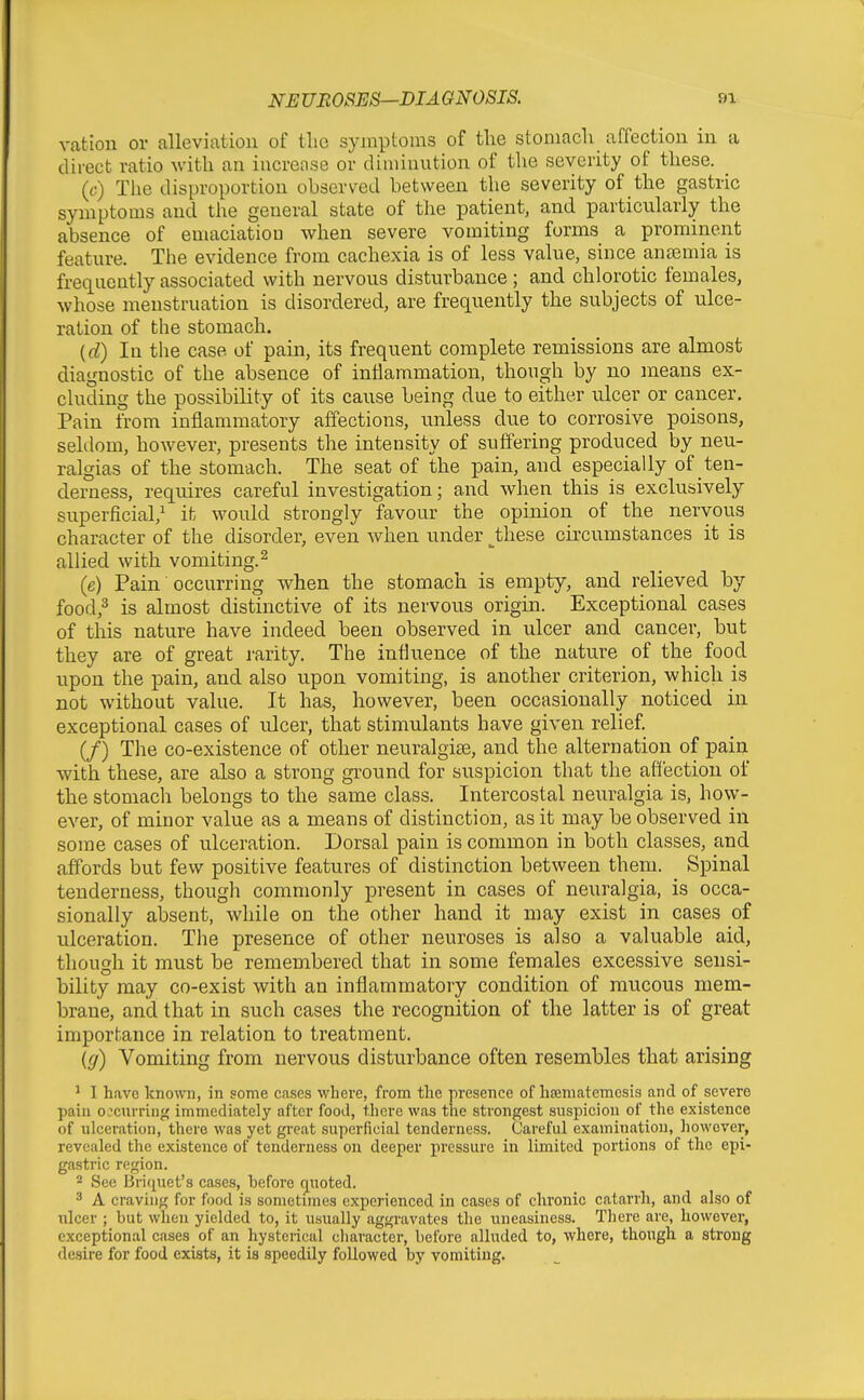 vatiou or alleviation of tlio symptoms of tlie stoniacli affection in a direct ratio with an iucreose or diminution of the severity of these. (t;) The disproportion observed between the severity of the gastric symptoms and the general state of the patient, and particularly the absence of emaciatioD when severe vomiting forms a prominent feature. The evidence from cachexia is of less value, since antemia is frequently associated with nervous disturbance ; and chlorotic females, whose menstruation is disordered, are frequently the subjects of ulce- ration of the stomach. (d) In the case of pain, its frequent complete remissions are almost diagnostic of the absence of inflammation, though by no means ex- cluding the possibility of its cause being due to either ulcer or cancer. Pain from inflammatory affections, unless due to corrosive poisons, seldom, however, presents the intensity of suffering produced by neu- ralgias of the stomach. The seat of the pain, and especially of ten- derness, requires careful investigation; and when this is exclusively superficial,^ it would strongly favour the opinion of the nervous character of the disorder, even when under ^these circumstances it is allied with vomiting.^ (e) Pain occurring when the stomach is empty, and relieved by food,^ is almost distinctive of its nervous origin. Exceptional cases of this nature have indeed been observed in ulcer and cancer, but they are of great rarity. The influence of the nature of the food upon the pain, and also upon vomiting, is another criterion, which is not without value. It has, however, been occasionally noticed in exceptional cases of ulcer, that stimulants have given relief. (/) The co-existence of other neuralgise, and the alternation of pain with these, are also a strong ground for suspicion that the affection of the stomach belongs to the same class. Intercostal neuralgia is, how- ever, of minor value as a means of distinction, as it may be observed in some cases of ulceration. Dorsal pain is common in both classes, and affords but few positive features of distinction between them. Spinal tenderness, though commonly present in cases of neuralgia, is occa- sionally al)sent, while on the other hand it may exist in cases of ulceration. The presence of other neuroses is also a valuable aid, though it must be remembered that in some females excessive sensi- bility may co-exist with an inflammatory condition of mucous mem- brane, and that in such cases the recognition of the latter is of great importance in relation to treatment. {g) Vomiting from nervous disturbance often resembles that arising ' I have known, in some cases where, from the presence of haamatemesis and of severe pain o.''Currin<( immediately after food, there was the strongest suspicion of the existence of ulceriition, there was yet great superficial tenderness. Careful examination, however, revealed the existence of tenderness on deeper pressure in limited portions of the epi- gastric region. 2 See Briquet's cases, hefore quoted. ^ A craving for food is sometimes experienced in cases of chronic catarrh, and also of nicer ; but when yielded to, it usually aggravates the uneasiness. There are, however, exceptional cases of an hysterical character, before alluded to, where, though a strong desire for food exists, it is speedily followed by vomiting.