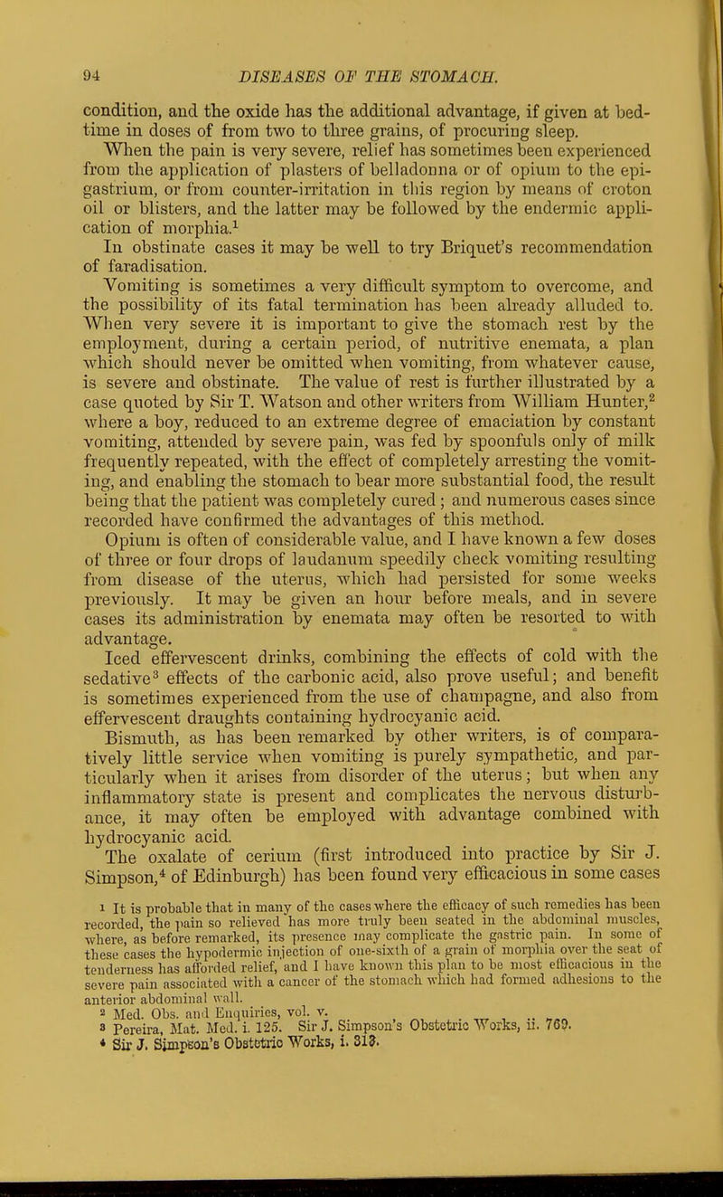 condition, and the oxide has the additional advantage, if given at bed- time in doses of from two to three grains, of procuring sleep. When the pain is very severe, relief has sometimes been experienced from the application of plasters of belladonna or of opium to the epi- gastrium, or from counter-irritation in this region by means of croton oil or blisters, and the latter may be followed by the endermic appli- cation of morphia.-'- In obstinate cases it may be well to try Briquet's recommendation of faradisation. Vomiting is sometimes a very difficult symptom to overcome, and the possibility of its fatal termination has been already alluded to. When very severe it is important to give the stomach rest by the employment, during a certain period, of nutritive enemata, a plan which should never be omitted when vomiting, from whatever cause, is severe and obstinate. The value of rest is further illustrated by a case quoted by Sir T. Watson and other writers from William Hunter,^ where a boy, reduced to an extreme degree of emaciation by constant vomiting, attended by severe pain, was fed by spoonfuls only of milk frequently repeated, with the effect of completely arresting the vomit- ing, and enabling the stomach to bear more substantial food, the result being that the patient was completely cured; and numerous cases since recorded have confirmed the advantages of this method. Opium is often of considerable value, and I have known a few doses of three or four drops of laudanum speedily check vomiting resulting from disease of the uterus, which had persisted for some weeks previously. It may be given an hour before meals, and in severe cases its administration by enemata may often be resorted to with advantage. Iced effervescent drinks, combining the effects of cold with the sedative^ effects of the carbonic acid, also prove useful; and benefit is sometimes experienced from the use of champagne, and also from effervescent draughts containing hydrocyanic acid. Bismuth, as has been remarked by other writers, is of compara- tively little service when vomiting is purely sympathetic, and par- ticularly when it arises from disorder of the uterus; but when any inflammatory state is present and complicates the nervous disturb- ance, it may often be employed with advantage combined with hydrocyanic acid. The oxalate of cerium (first introduced into practice by Sir J. Simpson,* of Edinburgh) has been found very ef&cacious in some cases 1 It is probable that in many of the cases-where the efficacy of such remedies has been recorded, the ])ain so relieved has more truly been seated in the abdominal muscles, where, as before remarked, its presence may complicate the gastric pain. In some of these cases the hypodermic injection of one-sixth of a ^rain of morphia over the seat of tenderness has afforded relief, and 1 have kno\Yn this plan to be most efficacious m the severe pain associated with a cancer of the stomach which had formed adhesions to the anterior abdominal wall. 2 Med. Obs. and Enquiries, vol. v. 8 Pereira, Mat. Med. i. 125. Sir J. Simpson's Obstetric Works, ii. 76Q. * Sir J. Simpeon's Obstetric Works, i. 313.