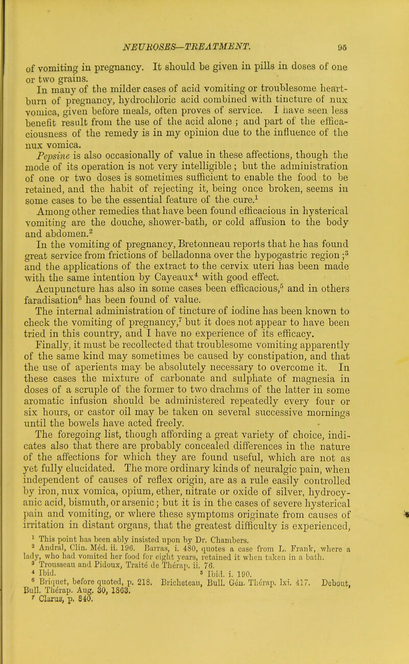 of vomiting in pregnancy. It sliould be given in pills in doses of one or two grains. In many of the milder cases of acid vomiting or troublesome heart- burn of pregnancy, hydrocliloric acid combined with tincture of nux vomica, given before meals, often proves of service. I have seen less beneflt result from the use of the acid alone ; and part of the effica- ciousness of the remedy is in my opinion due to the influence of the nux vomica. Pepsine is also occasionally of value in these affections, though the mode of its operation is not very intelligible ; but the administration of one or two doses is sometimes sufficient to enable the food to be retained, and the habit of rejecting it, being once broken, seems in some cases to be the essential feature of the cure.^ Among other remedies that have been found efficacious in hysterical vomiting are the douche, shower-bath, or cold affusion to the body and abdomen.^ In the vomiting of pregnancy, Bretonneau reports that he has found great service from frictions of belladonna over the hypogastric region f and the applications of the extract to the cervix uteri has been made with the same intentioa by Cayeaux^ with good effect. Acupuncture has also in some cases been efficacious,^ and in others faradisation^ has been found of value. The internal administration of tincture of iodine has been known to check the vomiting of pregnancy,'^ but it does not appear to have been tried in this country, and I have no experience of its efficacy. Finally, it must be recollected that troublesome vomiting apparently of the same kind may sometimes be caused by constipation, and that the use of aperients may be absolutely necessary to overcome it. In these cases the mixture of carbonate and sulphate of magnesia in doses of a scruple of the former to two drachms of the latter in some aromatic infusion should be administered repeatedly every four or six hours, or castor oil may be taken on several successive mornings until the bowels have acted freely. The foregoing list, though affording a great variety of choice, indi- cates also that there are probably concealed differences in the nature of the affections for which they are found useful, which are not as yet fully elucidated. The more ordinary kinds of neuralgic pain, when independent of causes of reflex origin, are as a rule easily controlled by iron, nux vomica, opium, ether, nitrate or oxide of silver, hydrocy- anic acid, bismuth, or arsenic; but it is in the cases of severe hysterical pain and vomiting, or where these symptoms originate from causes of imtation in distant organs, that the greatest difficulty is experienced, ^ This point has heen ably insisted upon by Dr. Chambers. 2 Andral, Clin. M6d. ii. 196. Bairas, i. 480, (quotes a case from L. Frank, where a lady, who had vomited her food for eight years, retained it when taken in a bath. 3 Trousseau and Pidoux, Traite de Therap. ii. 76. * Ibid. « Ibid. i. 190. 8 Briquet, before quoted, p. 218. Bricheteau, Bull. Gtiu. Therap. Ixi. 417. Debout. Bull. Therap. Aug. 30, 1803. ^ Clarus, p. 840.