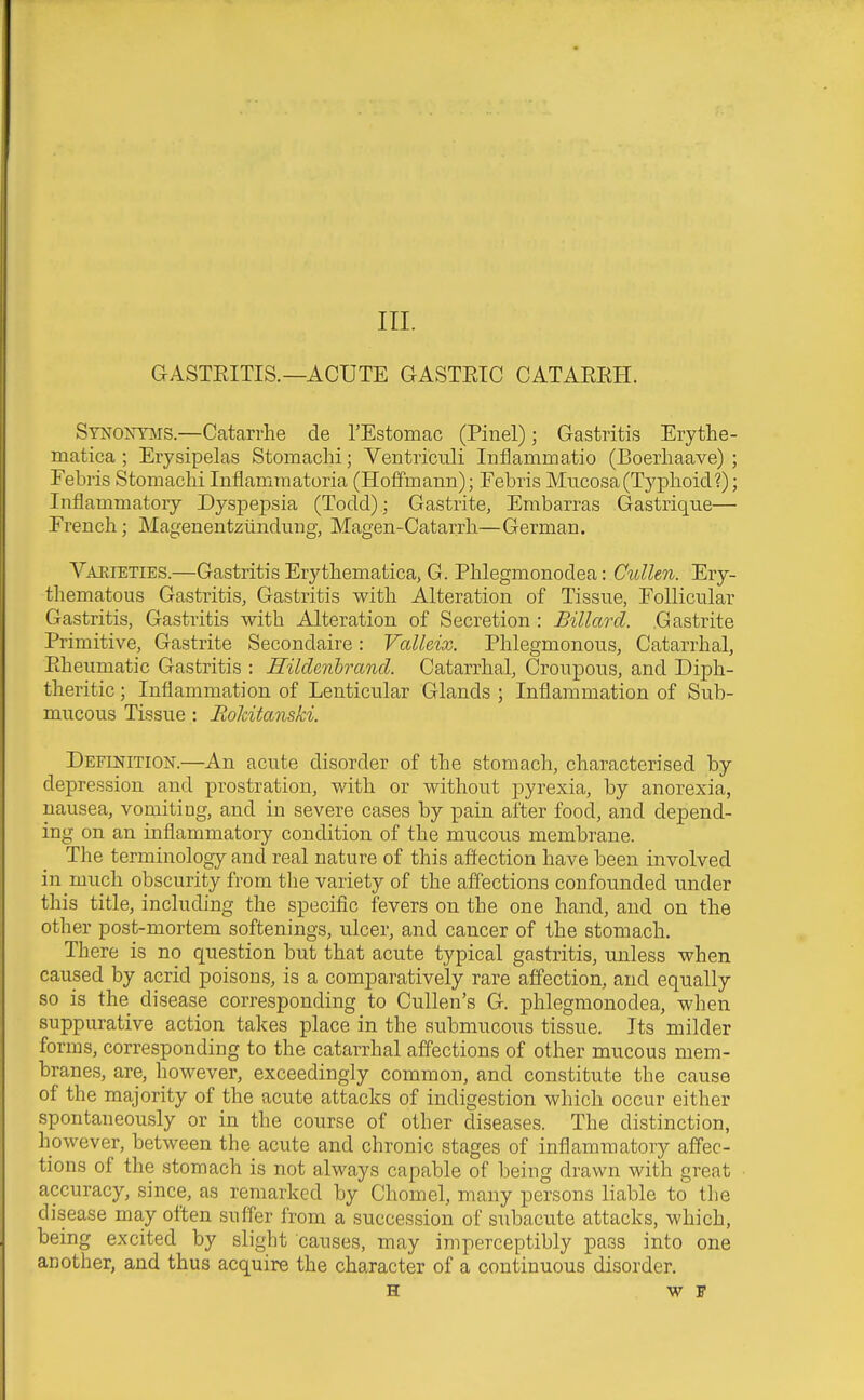 GASTEITIS.—ACUTE GASTEIC CATAEEH. SYNOimrs.—Catarrhe de I'Estoinac (Pinel); Gastritis Erythe- matica ; Erysipelas Stomaclii; Yentricnli Inflammatio (Boerhaave) ; Febris StomacliiInflammatoria (Hoffmann); Febris Mucosa(Typlioid?); Inflammatory Dyspepsia (Todd); Gastrite, Embarras Gastriqxie— French; Magenentziindiing, Magen-Catarrh—German. Vaeieties.—Gastritis Erythematica, G. Phlegmonodea: Cullen. Ery- thematous Gastritis, Gastritis with Alteration of Tissue, Follicular Gastritis, Gastritis with Alteration of Secretion : Billard. .Gastrite Primitive, Gastrite Secondaire: Valleix. Phlegmonous, Catarrhal, Eheumatic Gastritis : Hilclenbrand. Catarrhal, Croupous, and Diph- theritic ; Inflammation of Lenticular Glands ; Inflammation of Sub- mucous Tissue : Bolcitanski. Definition.—An acute disorder of the stomach, characterised by depression and prostration, with or without pyrexia, by anorexia, nausea, vomiting, and in severe cases by pain after food, and depend- ing on an inflammatory condition of the mucous membrane. The terminology and real nature of this affection have been involved in much obscurity from the variety of the affections confounded under this title, including the specific fevers on the one hand, and on the other post-mortem softenings, ulcer, and cancer of the stomach. There is no question but that acute typical gastritis, unless when caused by acrid poisons, is a comparatively rare affection, and equally so is the disease corresponding to CuUen's G. phlegmonodea, when suppurative action takes place in the submucous tissue. Its milder forms, corresponding to the catarrhal affections of other mucous mem- branes, are, however, exceedingly common, and constitute the cause of the majority of the acute attacks of indigestion which occur either spontaneously or in the course of other diseases. The distinction, however, between the acute and chronic stages of inflammatory affec- tions of the stomach is not always capable of being drawn with great accuracy, since, as remarked by Chomel, many persons liable to the disease may often suffer from a succession of subacute attacks, which, being excited by slight causes, may imperceptibly pass into one another, and thus acquire the character of a continuous disorder. H w F