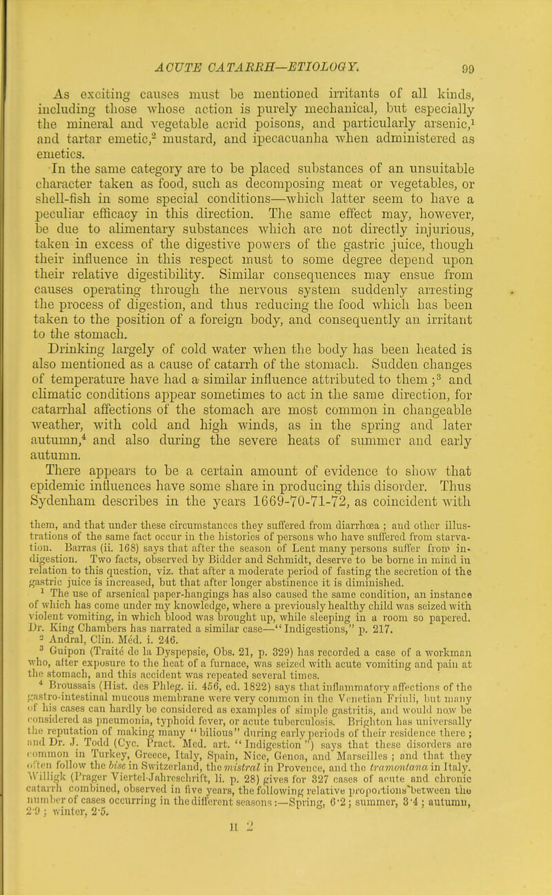 As exciting causes must be mentiouecl irritants of all kinds, including those whose action is purely mechanical, but especially the mineral and vegetable acrid poisons, and particularly arsenic,^ and tartar emetic,^ mustard, and ipecacuanha when administered as emetics. In the same category are to be placed substances of an unsuitable character taken as food, such as decomposing meat or vegetables, or shell-fish in some special conditions—which latter seem to have a peculiar efficacy in this direction. The same effect may, however, be due to alimentary substances which are not directly injurious, taken in excess of the digestive powers of the gastric juice, though their influence in this respect must to some degree depend upon their relative digestibility. Similar consequences may ensue from causes operating through the nervous system suddenly arresting the process of digestion, and thus reducing the food which has been taken to the position of a foreign body, and consequently an irritant to the stomach. Drinking largely of cold water when the body has been heated is also mentioned as a cause of catarrh of the stomach. Sudden changes of temperature have had a- similar influence attributed to them ;^ and climatic conditions appear sometimes to act in the same direction, for catarrhal affections of the stomach are most common in changeable weather, with cold and high winds, as in the spring and later autumn,* and also during the severe heats of summer and early autumn. There appears to be a certain amount of evidence to show that epidemic influences have some share in producing this disorder. Thus Sydenham describes in the years 1669-70-71-72, as coincident with them, and that under these ch'cumstances they suffered from diarrhoea ; and other illus- trations of the same fact occur in tlie histories of persons who have suflercd from starva- tion. Barras (ii. 168) says that after the season of Lent many persons suffer from in- digestion. Two facts, observed by Bidder and Schmidt, deserve to be borne in mind in relation to this question, viz. that after a moderate period of fasting the secretion of the gasti'ic juice is increased, but that after longer abstinence it is diminished. ^ The use of arsenical paper-hangings has also caused the same condition, an instance of which has come under my knowledge, where a previously healthy child was seized with violent vomiting, in which blood was brought up, while sleeping in a room so papered. Dr. King Chambers has narrated a similar case—Indigestions, p. 217. 2 Andral, Clin. Med. i. 246. ^ Guipon (Traite de la Dyspepsie, Obs. 21, p. 329) has recorded a case of a workman who, after exposure to the heat of a furnace, was seized with acute vomiting and pain at the stomach, and this accident was repeated several times. ■* Broussais (Hist, des Phleg. ii. 456, cd. 1822) says thai inflammatory affections of the ;,'asfro-intestinal mucous membrane were very common in the Vcnctiiin Fiiuli, but many of his cases can hardly be considered as examples of simple gastiitis, and would no.w be (■on.sidered as pneumonia, typhoid fever, or acute tuberculosis. Brighton has universally the reputation of making many  bilious during early periods of their residence there ; and Dr. J. Todd (Cyc. Bract. Med. art. Indigestion) says that these disorders are . ommon in Turkey,^ Greece, Italy, Spain, Nice, Genoa, and Marseilles ; and that they oi'tpii follow the Use in Switzerland, the mistral in Provence, and the tramoniana in Italy. ^VilIigk (Prager Viertel-Jahrcscbiift, li. p. 28) gives for 327 cases of acute and chronic catarrh combined, observed in five years, the following relative proportions^between iho numberof cases occurring in the different seasons:—Spring, 6-2; summer, 3-4; autumn, 2'9 ; winter, 2'5. II -1