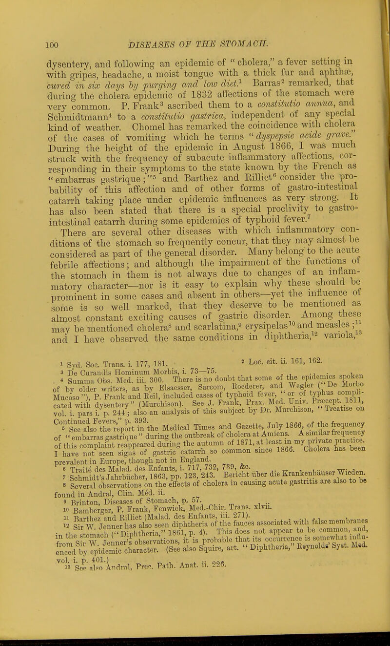 dysentery, and following an epidemic of  cholera, a fever setting m with gripes, headache, a moist tongue with a thick fur and aphtha, cured in six days by purging and low diet} Barras2 remarked, tliat during the cholera epidemic of 1832 affections of the stomach were very common. P. Frank^ ascribed them to a consiitutio annua, and Schmidtmann* to a constitutio gastrica, independent of any special kind of weather. Chomel has remarked the coincidence with cholera of the cases of vomiting which he terms  dysjoepsie acide grave During the height of the epidemic in August 1866, I was much struck with the frequency of subacute inflammatory affections, cor- responding in their symptoms to the state known by the French as  embarras gastrique; and Barthez and Eilliet^ consider the pro- bability of this affection and of other forms of gastro-iutestmal catarrh taking place under epidemic influences as very strong. It has also been stated that there is a special proclivity to gastro- intestinal catarrh during some epidemics of typhoid fever.^ There are several other diseases with which inflammatory con- ditions of the stomach so frequently concur, that they may almost be considered as part of the general disorder. Many belong to the acute febrile affections; and although the impairment of the functions ot the stomach in them is not always due to changes of an inflam- matory character—nor is it easy to explain why these should be prominent in some cases and absent in others—yet the influence ot some is so well marked, that they deserve to be mentioned as almost constant exciting causes of gastric disorder. Among these may be mentioned cholera^ and scarlatina,^ erysipelasand measles; and I have observed the same conditions in diphtheria,!^ variola, 1 Syd. Soc. Trans, i. 177, 181.  Loc. cit. ii. 161, 162. 3 De Curandis Homiuum Morbis, i. 73—75. ^ xi o^.>Vo-n . 4 summa Obs. Med. iii. 300. There is no doubt that some o the JPf mics spoken of by older writers, as by Elsaesser, Sarcom, Roederer, and Wag ei ( Ke Moi bo Muco^so ■'), ?■ Frank and Reil, included cases of typhoid fever, ' or ot typhus coiuph- cated with dysentery (MurcMson). See J. Frank, Frax. Med. Umv. Prsecept 1811 vol! i. pars i. p. 241; also an analysis of this subject by Dr. Murchison, Treatise on ^?*£ratsf tre'rW^rtTn ke Medical Times and Gazette, July 1866 of the frequency of embarras gastiique  during the outbreak of cholera at Amiens. A simdar frequency 0 thi XS^^^ during the autumn of 1871, Je-y- -y P-a^ P-^tr- 1 have not seen signs of gastric catan-h so common smce 1866. Cholera has been prevalent in Europe, though not in England. 6 Traite des Malad. des Enfants, i. 717, 732, 739, &c. 7 S Wt's Jahrbiicher, 1863, pp. 123, 243. Bericht iVber Krankenhauser W^^^^^^^ 8 Several observations on the effects of cholera in causing acute gastritis are also to be found in Andral, Clin. Med. ii. 9 Brinton, Diseases of Stomach, p, 57. 10 Bamberger, P. Frank, Fenwiclt, Med.-Chir. Trans, xlvii. 11 Barthez and Rilliet (Malad. des Enfants, 111. 2(1). i „„„„„ 12 Sir W Jennerhas also seen diphtheria of the fauces associated with false membra es • 4.1 <■ nir^'ni,.bthpria  1861 P. 4). This does not appear to be common and, So^'a^^oAndvnl, Pre. Path. An.it. ii. 226.