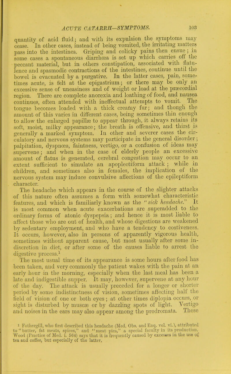 quantity of acid fluid; and with its expulsion the symptoms may cease. In other cases, instead of heing vomited, the irritating matters pass into the intestines. Griping and colicky pains then ensue ; in some cases a spontaneous diarrhoea is set up which carries off the peccant material, but in others constipation, associated with flatu- lence and spasmodic contractions of the intestines, continue until the bowel is evacuated by a purgative. In the latter cases, pain, some- times acute, is felt at the e'pigastrium; or there may be only an excessive sense of uneasiness and of weight or load at the precordial region. There are complete anorexia and loathing of food, and nausea continues, often attended with ineffectual attempts to vomit. The tongue becomes loaded with a thick creafny fur; and though the amount of this varies in different cases, being sometimes thin enough to allow the enlarged papOlse to appear through, it always retains its soft, moist, milky appearance; the breath is offensive, and thirst is generally a marked symptom. In other and severer cases the cir- culatory and nervous systems may participate in the general disorder; palpitation, dyspnoea, faintness, vertigo, or a confusion of ideas may supervene; and when in the case of elderly people an excessive amount of flatus is generated, cerebral congestion may occur to an extent sufficient to simulate an apoplectiform attack ; while in children, and sometimes also in females, the implication of the nervous system may induce convulsive affections of the epileptiform character. The headache which appears in the course of the slighter attacks of this nature often assumes a form with somewhat characteristic features, and which is familiarly known as the  sick headache. It is most common when acute exacerbations are superadded to the ordinary forms of atonic dyspepsia; and hence it is most liable to affect those who are out of health, and whose digestions are weakened by sedentary employment, and who have a tendency to costiveness. It occurs, however, also in persons of apparently vigorous health, sometimes without apparent cause, but most usually after some in- discretion in diet, or after some of the causes liable to arrest the digestive process.^ The most usual time of its appearance is some hours after food has been taken, and very commonly the patient wakes with the pain at an early hour in the morning, especially when the last meal has been a late and indigestible supper. It may, however, supervene at any hour of the day. The attack is usually preceded for a longer or shorter period by some indistinctness of vision, sometimes affecting half the held of vision of one or both eyes ; at other times diplopia occurs, or sight is disturbed by muscte or by dazzling spots of light. Vertigo and noises in the ears may also appear among the prodromata. These 1 Fotliergill, who first described this headache (Med. Obs. andEnq. vol. vi.), attributed to butter, fat meats, spices, aufl meat pies, a special faculty in its production. Wood (Practice of Med. i. 564) says that it is freriucntly caused by excesses iu the use of tea and coflee, but especially of the latter.