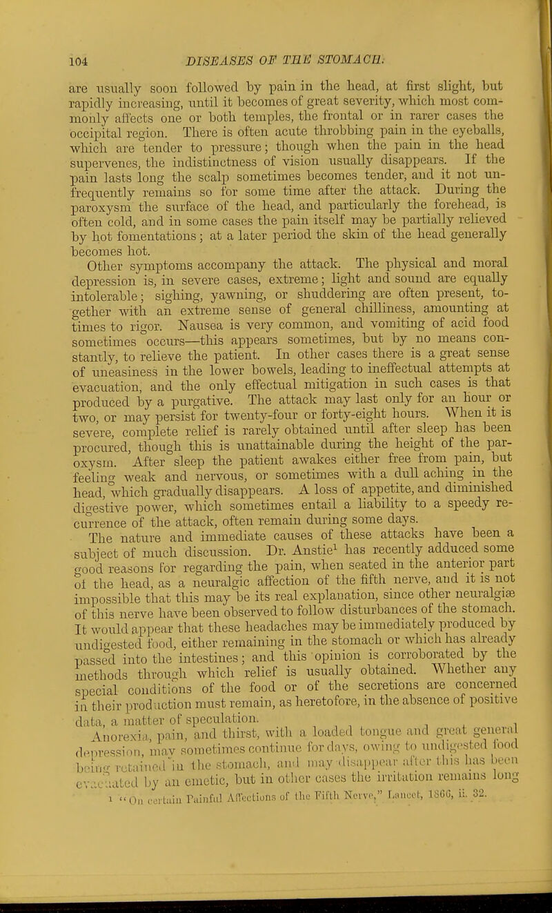 are usually soon followed by pain in the head, at first slight, hut rapidly increasing, until it becomes of great severity, which most com- monly afl'ects one or both temples, the frontal or in rarer cases the occipital region. There is often acute throbbing pain in the eyeballs, which are tender to pressm-e; though when the pain in the head supervenes, the indistinctness of vision usually disappears. If the pain lasts long the scalp sometimes becomes tender, and it not un- frequently remains so for some time after the attack. During the paroxysm the surface of the head, and particularly the forehead, is often cold, and in some cases the pain itself may be partially relieved by hot fomentations; at a later period the skin of the head generally becomes hot. Other symptoms accompany the attack. The ]Dhysical and moral depression is, in severe cases, extreme; light and sound are equally intolerable; sighing, yawning, or shuddering are often present, to- gether with an extreme sense of general chilliness, amountiag at times to rigor. Nausea is very common, and vomiting of acid food sometimes occurs—this appears sometimes, but by no means con- stantly, to relieve the patient. In other cases there is a great sense of uneasiness in the lower bowels, leading to ineffectual attempts at evacuation, and the only effectual mitigation in such cases is that produced by a purgative. The attack may last only for an hour or two, or may persist for twenty-four or forty-eight hours. When it is severe, complete relief is rarely obtained until after sleep has been procured, though this is unattainable during the height of the par- oxysm. After sleep the patient awakes either free from_ pain, but feeling weak and nervous, or sometimes with a dull aching in the head, which gradually disappears. A loss of appetite, and diminished digestive power, which sometimes entail a liability to a speedy re- cu'rrence of the attack, often remain during some days. The nature and immediate causes of these attacks have been a subject of much discussion. Dr. Anstie^ has recently adduced some crood reasons for regarding the pain, when seated in the anterior part oi the head, as a neuralgic affection of the fifth nerve, and it is not impossible that this may be its real explanation, since other neuralgise of this nerve have been observed to follow disturbances of the stomach. It would appear that these headaches may be immediately produced by undio-ested food, either remaining in the stomach or which has akeady passed into the intestines; and this opinion is corroborated by the methods throuoh which relief is usually obtained. Whether any special conditions of the food or of the secretions are concerned in their production must remain, as heretofore, in the absence of positive data, a matter of speculation. , , , ^ ^ i •\norexia pain, and thirst, with a loaded tongue and great general depression mav sometimes continue for days, owing to undigested iood bein-- retai'ne.rin the stomach, aiRl nray disappear aflcr this has been evacuated by an emetic, but in other cases the irritation remains long 1 On coibiin rainful Ancctions of the Fiflh Neivo, r/.uicet, ISGG, ii. 32.