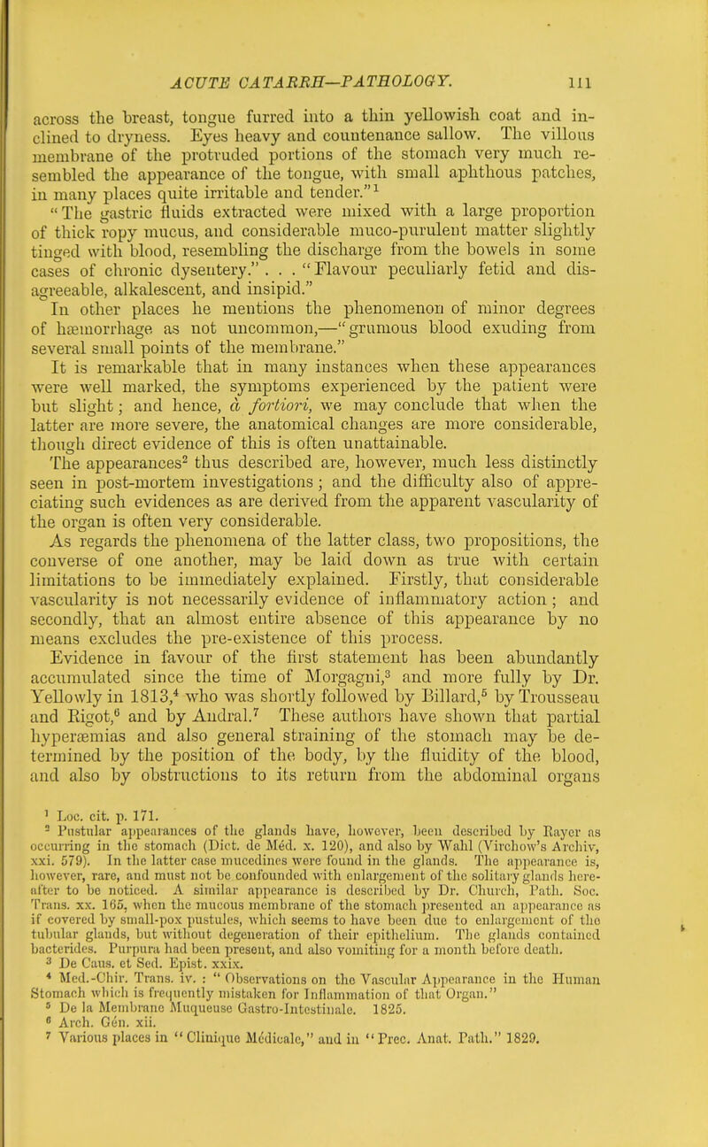 across the breast, tongue furred into a thin yellowish coat and in- clined to dryness. Eyes heavy and countenance sallow. The villous membrane of the protruded portions of the stomach very much re- sembled the appearance of the tongue, with small aphthous patches, in many places quite irritable and tender. ^ The gastric fluids extracted were mixed with a large proportion of thick ropy mucus, and considerable muco-purulent matter slightly tinged with blood, resembling the discharge from the bowels in some cases of chronic dysentery. ... Flavour peculiarly fetid and dis- agreeable, alkalescent, and insipid. In other places he mentions the phenomenon of minor degrees of haemorrhage as not uncommon,—grumous blood exuding from several small points of the membrane. It is remarkable that in many instances when these appearances were well marked, the symptoms experienced by the patient were but slight; and hence, d fortiori, we may conclude that when the latter are more severe, the anatomical changes are more considerable, though direct evidence of this is often unattainable. The appearances^ thus described are, however, much less distinctly seen in post-mortem investigations; and the difficulty also of appre- ciating such evidences as are derived from the apparent vascularity of the organ is often very considerable. As regards the phenomena of the latter class, two propositions, the converse of one another, may be laid down as true with certain limitations to be immediately explained. Firstly, that considerable vascularity is not necessarily evidence of inflammatory action ; and secondly, that an almost entire absence of this appearance by no means excludes the pre-existence of this process. Evidence in favour of the first statement has been abundantly accumulated since the time of Morgagui,^ and more fully by Dr. Yellowly in 1813,* who was shortly followed by Billard,^ by Trousseau and Eigot,*^ and by Audral.^ These authors have shown that partial hyperaemias and also general straining of the stomach may be de- termined by the position of the body, by the fluidity of the blood, and also by obstructions to its return from the abdominal organs ' Loc. cit. p. 171.  Pustular ajjpeaiauces of the glands liave, however, heeu describod Ly Rayer as occurring in the stomach (Diet, de Med. x. 120), and also by Wahl (Virchow's Archiv, xxi. 579). In the latter case mucedines were found in the glands. The appearance is, however, rare, and must not be confounded with enlargement of the solitaiy glands here- after to be noticed. A similar appearance is described by Dr. Church, Path. Soc. Trans, xx. 165, when the mucous membrane of the stomach jn-esentcd an appearance as if covered by small-pox pustules, ivhich seems to have been due to enlargement of tho tubular glands, but without degeneration of their epithelium. The glands contained bacterides. Purpura had been present, and also vomiting for a month before death. 3 De Cans, et Sed. Epist. xxix. * Med.-Chir. Trans, iv. :  Observations on tho Vascular Appearance in the Human Stomach which is fi'C(iucntly mistaken for Inflammation of that Organ. 5 De la Membrane Muqueuse Gastro-Intestinale. 1825. ^ Arch. Gen. xii. 7 Various places in  Cliuiiiue Mcdicalc, and in  Free. Anat. Path. 1829.