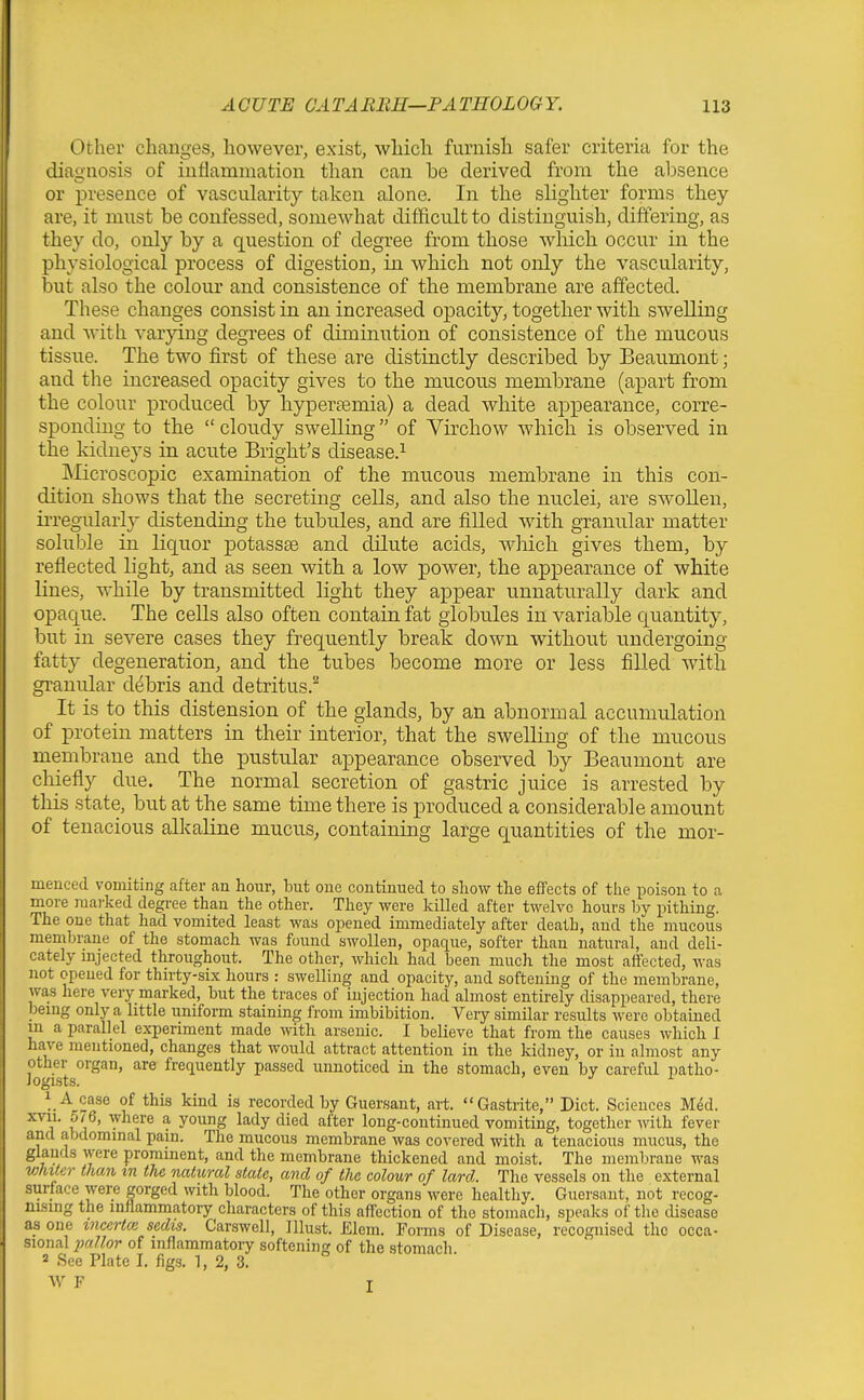 Other changes, however, exist, which furnish safer criteria for the diagnosis of inflammation than can be derived from the absence or presence of vascularity ta.ken alone. In the slighter forms they are, it must be confessed, somewhat difficult to distinguish, differing, as they do, only by a question of degree from those which occur in the physiological process of digestion, in which not only the vascularity, but also the colour and consistence of the membrane are affected. These changes consist in an increased opacity, together with swelling and with varying degrees of diminution of consistence of the mucous tissue. The two first of these are distinctly described by Beaumont; and the increased opacity gives to the mucous membrane (apart from the colour produced by hyperasmia) a dead white appearance, corre- sponding to the  cloudy swelling of Virchow which is observed in the kidneys in acute Bright's disease.^ Microscopic examination of the mucous membrane in this con- dition shows that the secreting cells, and also the nuclei, are swollen, ii'regularly distending the tubnles, and are filled with granular matter soliible in liquor potasses and dilute acids, wliich gives them, by reflected light, and as seen with a low power, the appearance of white lines, while by transmitted light they appear unnaturally dark and opaque. The cells also often contain fat globules in variable c[uantity, but in severe cases they frequently break down without undergoing fatty degeneration, and the tubes become more or less filled with granular debris and detritus.^ It is to this distension of the glands, by an abnormal accumulation of protein matters in their interior, that the swelling of the mucous membrane and the pustular appearance observed by Beaumont are chiefly due. The normal secretion of gastric juice is arrested by this state, but at the same time there is produced a considerable amount of tenacious alkaline mucuS; containing large quantities of the mor- inenced vomiting after an hour, but oue continued to sliow the effects of the poison to a more marked degree than the other. They were Ivilled after twelve hours by pithing. The oue that had vomited least was opened immediately after death, and the mucous membrane of the stomach was found swollen, opaque, softer than natural, and deli- cately mjected throughout. The other, which had been much the most affected, was not opened for thirty-six hours : swelling and opacity, and softening of the membrane, was here very marked, but the traces of injection had almost entirely disappeared, there bemg only a little uniform staining from imbibition. Very similar results were obtained in a parallel experiment made with arsenic. I believe that from the causes which I have mentioned, changes that would attract attention in the kidney, or in almost any other organ, are frequently passed unnoticed in the stomach, even by careful patho- logists. ^ 1 A case of this kind is recorded by Guersant, art. Gastiite, Diet. Sciences Med. xvii. 5/6, where a young lady died after long-continued vomiting, together with fever and abdominal pain. The mucous membrane was covered with a tenacious mucus, the glands were prominent, and the membrane thickened and moist. The memln-ane was vMter than tn the natural state, and of the colour of lard. The vessels on the external surface were gorged with blood. The other organs were healthy. Guersant, not recog- nising the inflammatory characters of this affection of the stomach, speaks of the disease as one mcertm sedts. Carswell, Illust. Elem. Forms of Disease, recognised the occa- sional of inflammatory softening of the stomach. 2 See Plate I. figs. 1, 2, 3. AV F T