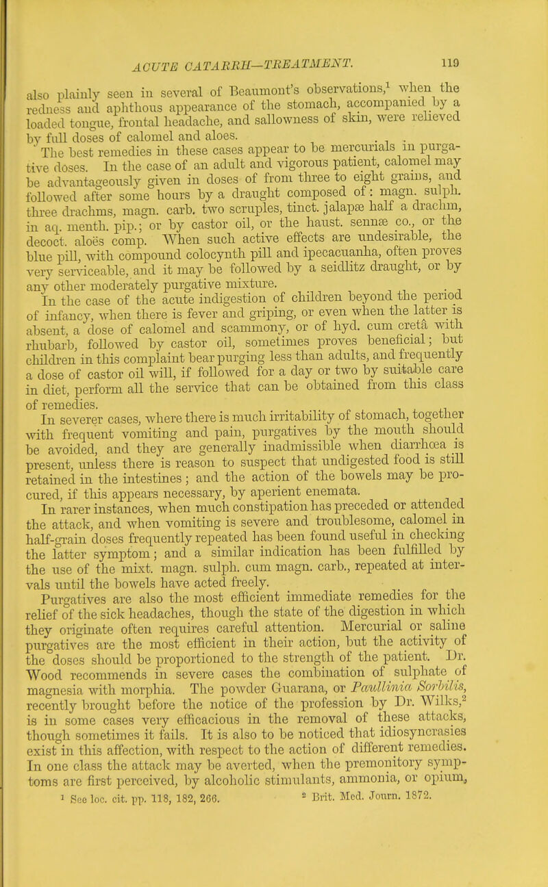 also plainly seen in several of Beaumont's observations ^ when the recUiess and aphthous appearance of the stomach, accompanied by a loaded tongue, frontal headache, and sallowness of skm, were relieved by full doses of calomel and aloes. . . ' The best remedies in these cases appear to be mercurials m purga- tive doses In the case of an adult and vigorous patient, calomel may be advantageously given in doses of from three to eight grams, aiid foUowed after some hours by a draught composed of : magn su ph. three drachms, magn. carb. two scruples, tinct. jalaps half a drachm, in aq. menth. pip.; or by castor oil, or the haust. sennse co., or the decoct, aloes comp. When such active effects are undesirable, the blue pill, with compound colocynth pill and ipecacuanha, often proves very serviceable, and it may be followed by a seidlitz draught, or by any other moderately purgative mixture. In the case of the acute indigestion of children beyond the period of infancy, when there is fever and griping, or even when the latter is absent, a dose of calomel and scammony, or of hyd. cum creta with rhubarb, foHowed by castor oil, sometimes proves beneficial; but children in this complaint bear purging less than adults, and frequently a dose of castor oil wiU, if foUowed for a day or two by suitable care in diet, perform all the service that can be obtained from this class of remedies. i 4. j-i In severer cases, where there is much irritability of stomach, togetlier with frequent vomiting and pain, purgatives by the mouth should be avoided, and they are generally inadmissible when diarrhcea is present, unless there is reason to suspect that undigested food is stiU retained in the intestines ; and the action of the bowels may be pro- cured, if this appears necessary, by aperient enemata. In rarer instances, when much constipation has preceded or attended the attack, and when vomiting is severe and troublesome, calomel in half-grain doses frequently repeated has been found useful m checking the latter symptom; and a similar indication has been fulfilled by the use of the mLxt. magn. sulph. cum magn. carb., repeated at inter- vals until the bowels have acted freely. Purgatives are also the most efficient immediate remedies for the relief of the sick headaches, though the state of the digestion in which they originate often requires careful attention. Mercurial or saline purgatives are the most efficient in their action, but the activity of the doses should be proportioned to the strength of the patient. Dr. Wood recommends in severe cases the combination of sulphate of magnesia with morphia. The powder Guarana, or Paullinia SorUlis, recently brought before the notice of the profession by Dr. Wilks,^ is in some cases very efficacious in the removal of these attacks, though sometimes it faHs. It is also to be noticed that idiosyncrasies exist in this affection, with respect to the action of different remedies. In one class the attack may be averted, when the premonitory symp- toms are first perceived, by alcoholic stimulants, ammonia, or opium, 1 See loc. cit. pp. 118, 182, 266.  Brit. Mccl. Joiirn. 1872.