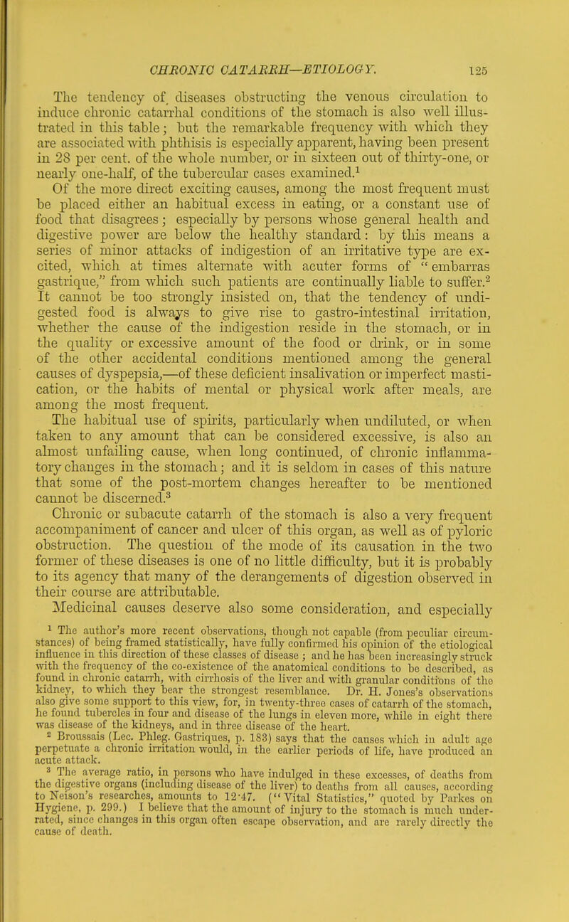 The tendency of diseases obstructing the venous circulation to induce chronic catarrhal conditions of the stomach is also well illus- trated in this table; but the remarkable frequency with which they are associated with phthisis is esx^ecially apparent, having been present in 28 per cent, of the whole number, or in sixteen out of thirty-one, or nearly one-half, of the tubercular cases examined.^ Of the more direct exciting causes, among the most frequent must be placed either an habitual excess in eating, or a constant use of food that disagrees; especially by persons whose general health and digestive power are below the healthy standard: by this means a series of minor attacks of indigestion of an irritative type are ex- cited, which at times alternate Avith acuter forms of  embarras gastrique, from Avhich such patients are continually liable to suffer.^ It cannot be too sti-ongly insisted on, that the tendency of undi- gested food is always to give rise to gastro-intestinal irritation, whether the cause of the indigestion reside in the stomach, or in the quality or excessive amount of the food or drink, or in some of the other accidental conditions mentioned amonsf the Q-eneral causes of dyspepsia,—of these deficient insalivation or imperfect masti- cation, or the habits of mental or physical work after meals, are among the most frequent. The habitual use of spirits, particularly when undiluted, or when taken to any amount that can be considered excessive, is also an almost unfailing cause, when long continued, of chronic inflamma- tory changes in the stomach; and it is seldom in cases of this nature that some of the post-mortem changes hereafter to be mentioned cannot be discerned.^ Chronic or subacute catarrh of the stomach is also a very frequent accompaniment of cancer and ulcer of this organ, as well as of pyloric obstruction. The cj^uestion of the mode of its causation in the two former of these diseases is one of no little difl&culty, but it is probably to its agency that many of the derangements of digestion observed in their course are attributable. Medicinal causes deserve also some consideration, and especially 1 The author's more recent observations, though not capable (from i^eculiar circum- stances) of being framed statistically, have fully confinned his opinion of the etiological influence in this direction of these classes of disease ; and he has been increasingly struck mth the frequency of the co-existence of the anatomical conditions to be described, as found in chronic catan-h, with cirrhosis of the liver and mtli granular conditions of the kidney, to which they bear the strongest resemblance. Dr. H. Jones's observations also give some support to this view, for, in twenty-three cases of catarrh of the stomach, he found tubercles in four and disease of the lungs in eleven more, wMle in eight there was disease of the kidneys, and in three disease of the heart. 2 Broussais (Lec. Phleg. Gastriques, p. 183) says that the causes which in adult age perpetuate a chronic irritation would, in the earlier periods of life, have produced an acute attack. 3 The average ratio, in persons who have indulged in these excesses, of deaths from the digestive organs (including disease of the liver) to deaths from all causes, according to Nelson's researches, amounts to 12-47. (Vital Statistics, quoted by Parkes on Hygiene, p. 299.) I believe that the amount of injury to the stomach is much under- rated, since changes in this organ often escape observation, and are rarely directly the cause of death.