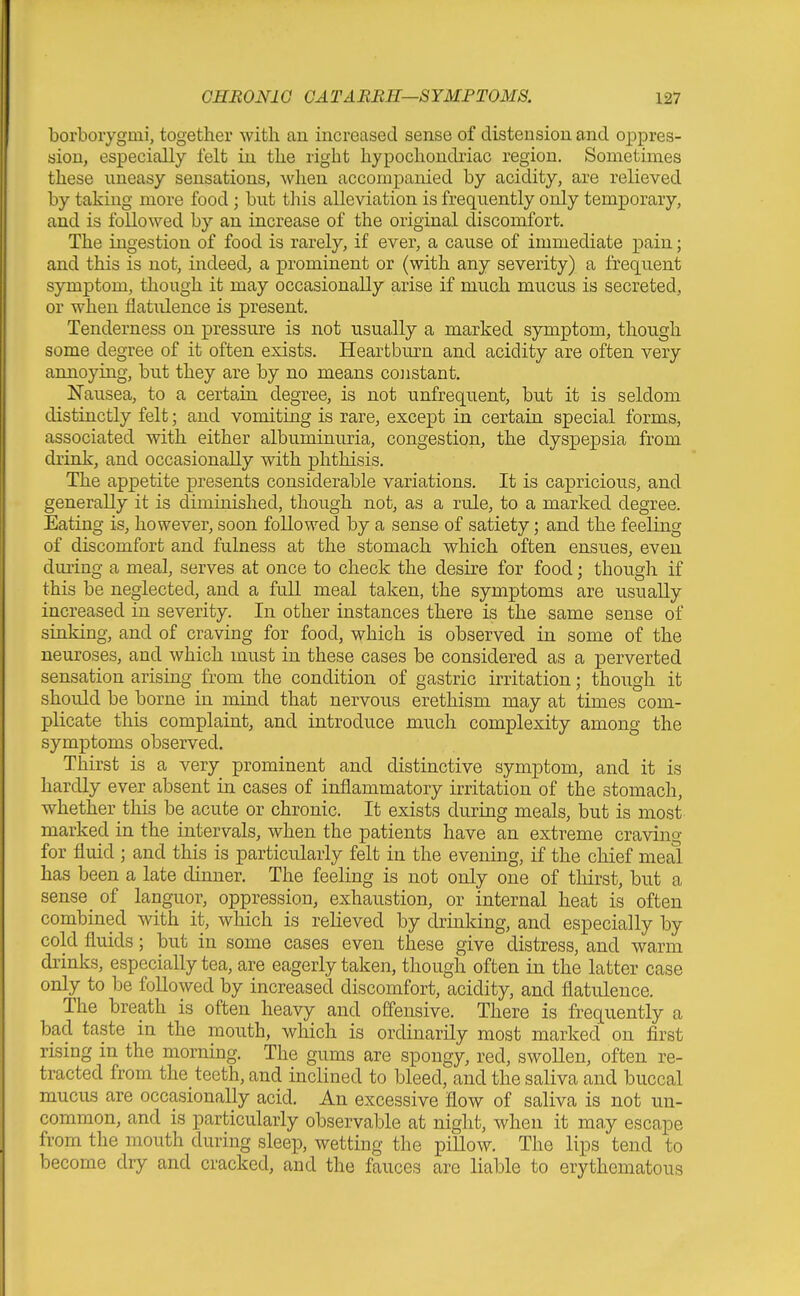 borboiygmi, together with an increased sense of distension and oppres- sion, especially felt in the right hypochondriac region. Sometimes these uneasy sensations, when accompanied by acidity, are relieved by taking more food; but tliis alleviation is frequently only temporary, and is followed by an increase of the original discomfort. The ingestion of food is rarely, if ever, a cause of immediate pain; and this is not, indeed, a prominent or (with any severity) a frequent symptom, though it may occasionally arise if much mucus is secreted, or when flatulence is present. Tenderness on pressure is not usually a marked symptom, though some degree of it often exists. Heartburn and acidity are often very annoying, but they are by no means cojistant. Nausea, to a certain degree, is not unfrequent, but it is seldom distinctly felt; and vomiting is rare, except in certain special forms, associated with either albuminuria, congestion, the dyspepsia from drink, and occasionally with phthisis. The appetite presents considerable variations. It is capricious, and generally it is diminished, though not, as a rule, to a marked degree. Eating is, however, soon followed by a sense of satiety; and the feeling of discomfort and fulness at the stomach which often ensues, even during a meal, serves at once to check the desire for food; though if this be neglected, and a full meal taken, the symptoms are usually increased in severity. In other instances there is the same sense of sinking, and of craving for food, which is observed in some of the neuroses, and which must in these cases be considered as a perverted sensation arising from the condition of gastric irritation; though it should be borne in mind that nervous erethism may at times com- plicate this complaint, and introduce much complexity among the symptoms observed. Thirst is a very prominent and distinctive symptom, and it is hardly ever absent in cases of inflammatory irritation of the stomach, whether this be acute or chronic. It exists during meals, but is most marked in the intervals, when the patients have an extreme craving for fluid ; and this is particularly felt in the evening, if the chief meal has been a late dinner. The feeling is not only one of thirst, but a sense ^ of languor, oppression, exhaustion, or internal heat is often combined with it, which is relieved by drinking, and especially by cold fluids; but in some cases even these give distress, and warm drinks, especially tea, are eagerly taken, though often in the latter case only to be followed by increased discomfort, acidity, and flatulence. The breath is often heavy and offensive. There is frequently a bad taste in the mouth, which is ordinarily most marked on first rising in the morning. The gums are spongy, red, swollen, often re- tracted from the teeth, and inclined to bleed, and the saliva and buccal mucas are occasionally acid. An excessive flow of saliva is not un- common, and is particularly observable at night, when it may escape from the mouth during sleep, wetting the pillow. The lips tend to become dry and cracked, and the fauces are liable to erythematous