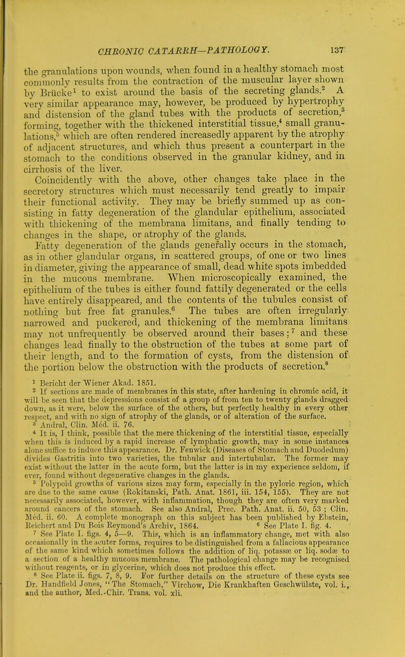 the granulations upon wounds, when found in a healthy stomach most commonly results from the contraction of the muscular layer shown by Briicke^ to exist around the basis of the secreting glands.^ A very similar appearance may, however, be produced by hypertrophy and distension of tlie gland tubes with the products of secretion,^ forming, together with the thickened interstitial tissue,* small granu- lations?' winch are often rendered increasedly apparent by the atrophy of adjacent structures, and which thus present a counterpart in the stomach to the conditions observed in the granular kidney, and in cirrhosis of the liver. Coincidently with the above, other changes take place in the secretory structures which must necessarily tend greatly to impair their functional activity. They may be briefly summed up as con- sisting in fatty degeneration of the glandular epithelium, associated with thickening of the membrana limitans, and finally tending to changes in the shape, or atrophy of the glands. Fatty degeneration of the glands generally occurs in the stomach, as in other glandular organs, in scattered groups, of one or two lines in diameter, giving the appearance of small, dead white spots imbedded in the mucous membrane. When microscopically examined, the epithelium of the tubes is either found fattily degenerated or the cells have entirely disappeared, and the contents of the tubules consist of nothing but free fat granules.^ The tubes are often irregularly narrowed and puckered, and thickening of the membrana limitans may not unfrequently be observed around their bases; and these changes lead finally to the obstruction of the tubes at some part of their length, and to the formation of cysts, from the distension of the portion below the obstruction with the products of secretion.* ^ Bericht der Wiener Akad. 1851. 2 If sections are made of membranes in this state, after hardening in chromic acid, it ■will be seen that the depressions consist of a group of from ten to twenty glands drugged down, as it were, below the surface of the others, but perfectly healthy in every other respect, and with no sign of atrophy of the glands, or of alteration of the surface. Andral, Clin. Med. ii. 76. _ _ .... . ' ■* It is, I think, possible that the mere thickening of the interstitial tissue, especially when this is induced by a rapid increase of lymphatic growth, may in some instances alone suffice to induce this appearance. Dr. Fen wick (Diseases of Stomach and Duodedum) divides Gastritis into two varieties, the tubular and intertubular. The former may exist witliout the latter in the acute fonn, but the latter is in my experience seldom, if ever, found without degenerative changes in the glands. * Polypoid growths of various sizes may form, especially in the pyloric region, which are due to the same cause (Rokitanski, Path. Anat. 1861, iii. 154, 155). They are not necessarily associated, however, with inflammation, though they are often very marked around cancers of the stomach. See also Andral, Prec. Path. Anat. ii. 50, 53 ; Clin. Med. ii. 60. A complete monograph on this subject has been published by Ebstein, Eeichert and Du Rois Reymond's Archiv, 1864. ^ See Plate I. fig. 4. 7 See Plate I. figs. 4, 5—9. This, which is an inflammatory change, met with also ocra.sionally in theacuter forms, requires to be distinguished from a fallacious appearance of the same kind which sometimes follows the addition of liq. potassaj or liq. sodae to a section of a healthy mucous membrane. The pathological change may be recognised without reagents, or in glycerine, which does not produce this effect. 8 See Plate ii. figs. 7, 8, 9. For further details on the structure of these cysts see Dr. Handfield Jones, The Stomach, Virchow, Die Krankhaften Geschwiilste, vol. i., and the author, Med.-Clur. Trans, vol. xli.