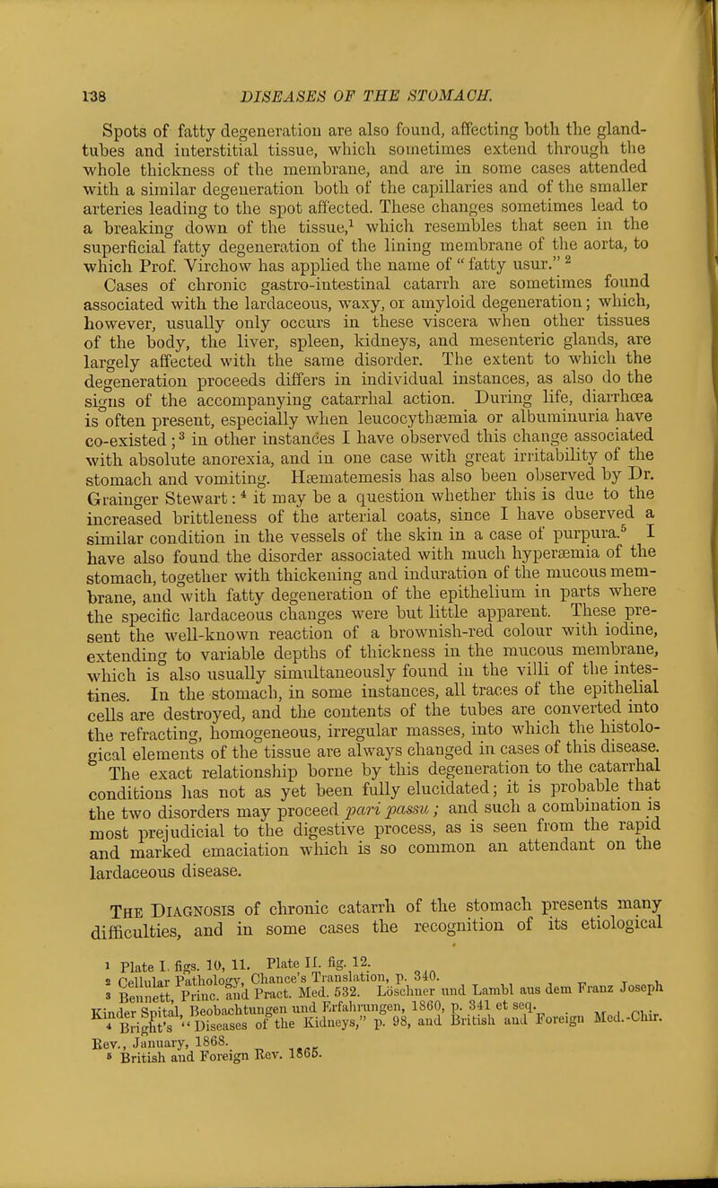 Spots of fatty degeneration are also found, affecting both the gland- tubes and interstitial tissue, which sometimes extend through the whole thickness of the membrane, and are in some cases attended with a similar degeneration both of the capillaries and of the smaller arteries leading to the spot affected. These changes sometimes lead to a breaking down of the tissue,^ which resembles that seen in the superficial fatty degeneration of the lining membrane of the aorta, to which Prof Virchow has applied the name of  fatty usur.'' ^ Cases of chronic gastro-intestinal catarrh are sometimes found associated with the lardaceous, waxy, or amyloid degeneration; which, however, usually only occurs in these viscera when other tissues of the body, the liver, spleen, Iddneys, and mesenteric glands, are largely affected with the same disorder. The extent to which the degeneration proceeds dilfers in individual instances, as also do the signs of the accompanying catarrhal action. During life, diarrhoea is'^often present, especially when leucocythsemia or albuminuria have co-existed; ^ in other instances I have observed this change associated with absolute anorexia, and in one case with great iriitabLlity of the stomach and vomiting. Haematemesis has also been observed by Dr. Grainger Stewart: * it may be a question whether this is due to the increased brittleness of the arterial coats, since I have observed a similar condition in the vessels of the skin in a case of purpura.^ I have also found the disorder associated with much hypersemia of the stomach, together with thickening and induration of the mucous mem- brane, and with fatty degeneration of the epithelium in parts where the specific lardaceous changes were but little apparent. These pre- sent the weU-known reaction of a brownish-red colour with iodine, extending to variable depths of thickness in the mucous membrane, which is°also usually simultaneously found in the villi of the intes- tines. In the stomach, in some instances, all traces of the epithehal cells are destroyed, and the contents of the tubes are converted into the refracting, homogeneous, irregular masses, into which the histolo- gical elements of the tissue are always changed in cases of this disease. The exact relationship borne by this degeneration to the catarrhal conditions has not as yet been fully elucidated; it is probable that the two disorders may proceed pari passu; and such a combination is most prejudicial to the digestive process, as is seen from the rapid and marked emaciation which is so common an attendant on the lardaceous disease. The Diagnosis of chronic catarrh of the stomach presents many difficulties, and in some cases the recognition of its etiological 1 Plate I, fi^s. 10, 11. Plate II. fig. 12. 2 PpHnlar Patlioloffv, Chance's Translation, p. 340. , , -r, t i. 3 Bennett Princ and Pract. Med. 532. Loschner nnd Larabl aus dem Frauz Joseph T7-- G^ifol RflnVin/^htuuffen und Erfahrungen, 1860, p. 341 et seq. , . . ^'^ BiigK '' Dise-^^^^^^^^ ^^-^y^' V- 98. and k-itish and Foreign Med.-Chir. Eev., January, 1868._ » British and Foreign Rov. loOD.