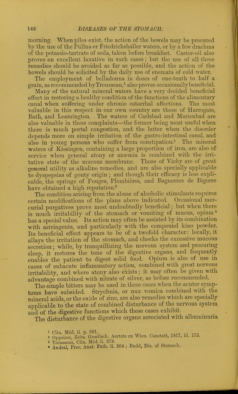 morning. When piles exist, tlie action of the bowels may be procured by the use of the Piillna or Friedrichshaller waters, or by a few drachms of the potassio-tartrate of soda, taken before breakfast. Castor-oil also proves an excellent laxative in such cases; but the use of all these remedies should be avoided as far as possible, and the action of tlie bowels should be solicited by the daily use of enemata of cold water. The employment of belladonna in doses of one-tenth to half a grain, as recommended by Trousseau,^ also proves occasionally beneficial. Many of the natviral mineral waters have a very decided beneficial effect in restoring a healthy condition of the functions of the alimentary canal when suffering under chronic catarrhal affections. The most valuable in this respect in our own country are those of Harrogate, Bath, and Leamington. The waters of Carlsbad and Marienbad are also valuable in these complaints—the former being most useful when there is much portal congestion, and the latter when the disorder depends more on simple irritation of the gastro-intestinal canal, and also in young persons who suffer from constipation.^ The mineral waters of Kissingen, containing a large proportion of iron, are also of service when general atony or anaemia is combined with the irri- tative state of the mucous membrane. Those of Vichy are of great general utility as alkaline remedies, and are also specially applicable to dyspepsias of gouty origin ; and though their efficacy is less expli- cable, the springs of Pouges, Plombieres, and Bagnerres de Bigorre have obtained a high reputation.^ The condition arising from the abuse of alcoholic stimulants requires certain modifications of the plans above indicated. Occasional mer- curial purgatives prove most undoubtedly beneficial; but when there is much irritability of the stomach or vomiting of mucus, opium* has a special value. Its action may often be assisted by its combination with astringents, and particularly with the compound kino powder. Its beneficial effect appears to be of a twofold character: locally, it allays the irritation of the stomach, and checks the excessive mucous secretion; while, by tranquillizing the nervous system and procuring sleep, it restores the tone of the digestive organs, and frequently enables the patient to digest solid food. Opium is also of use in cases of subacute inflammatory action, combined with great nervous irritability, and where atony also exists; it may often be given with advantage combined with nitrate of silver, as before recommended. The simple bitters may be used m these cases when the acuter symp- toms have subsided. Strychnia, or nux vomica combined with the mineral acids, or the oxide of zinc, are also remedies which are specially applicable to the state of combined disturbance of the nervous system and of the digestive functions which these cases exhibit. The disturbance of the digestive organs associated with albuminuria 2 Oppolzerf Zeit^ Gesellsch. Aertzte zu Wieu. Canstatt, 1857, iii. 175. 3 Trousseau, Clin. Med. ii. 379. , „ ,, ^. „ „^ , ♦ Andral, Free. Anat. Path. u. 204 ; Budd, Dis. of Stomach.