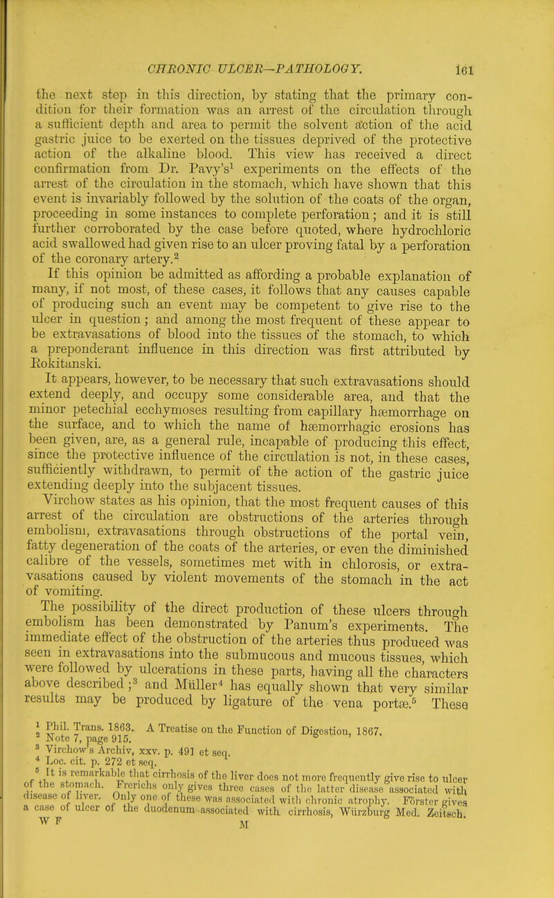 the next step in this direction, by stating that the primary con- dition for their formation was an arrest of the circulation through, a sufficient depth and area to permit the solvent action of the acid gastric juice to be exerted on the tissues deprived of the protective action of the alkaline blood. This view has received a direct confirmation from Dr. Pavy's^ experiments on the effects of the arrest of the circulation in the stomach, which have shown that this event is invariably followed by the sohition of the coats of the organ, proceeding in some instances to complete perforation; and it is still further corroborated by the case before quoted, where hydrochloric acid swallowed had given rise to an ulcer proving fatal by a perforation of the coronary artery.^ If this opinion be admitted as affording a probable explanation of many, if not most, of these cases, it follows that any causes capable of producing such an event may be competent to give rise to the ulcer in question; and among the most frequent of these appear to be extravasations of blood into the tissues of the stomach, to which a preponderant influence in this direction was first attributed by Eokitanski. It appears, however, to be necessary that such extravasations should extend deeply, and occupy some considerable area, and that the minor petechial ecchymoses resulting from capillary haemorrhage on the surface, and to which the name of hsemorrhagic erosions has been given, are, as a general rule, incapable of producing this effect, since the protective influence of the circulation is not, in these cases[ sufficiently withdrawn, to permit of the action of the gastric juice extending deeply into the subjacent tissues. Virchow states as his opinion, that the most frequent causes of this arrest of the circidation are obstructions of the arteries through emboUsm, extravasations through obstructions of the portal vem, fatty degeneration of the coats of the arteries, or even the diminished calibre of the vessels, sometimes met with in chlorosis, or extra- vasations caused by violent movements of the stomach 'in the act of vomiting. The possibility of the direct production of these ulcers through embolism has been demonstrated by Panum's experiments. The immediate effect of the obstruction of the arteries thus produced was seen in extravasations into the submucous and mucous tissues, which were followed by ulcerations in these parts, having all the characters above describedand MiiUer* has equally shown that very similar results may be produced by ligature of the vena portge.^ These I ^y^- T'^^- ^ Treatise ou the Function of Digestion, 1867. ^ Note 7, page 915. 6 > • 3 Virchovv's Archiv, xxv. p. 49] et sen. * Loc. cit. p. 272 et .seq. Mt is remarkable that cirrhosis of the liver does not more frequently give rise to ulcev of the stomach. Fi-erichs only gives three cases of the latter disease associated witlx disease of liver. On y one of these was associated with rliionic atrophy. Fdrster eivea a case of ulcer of the duodenum -associated with cirrhosis, Wurzburg Med. Zeitsch