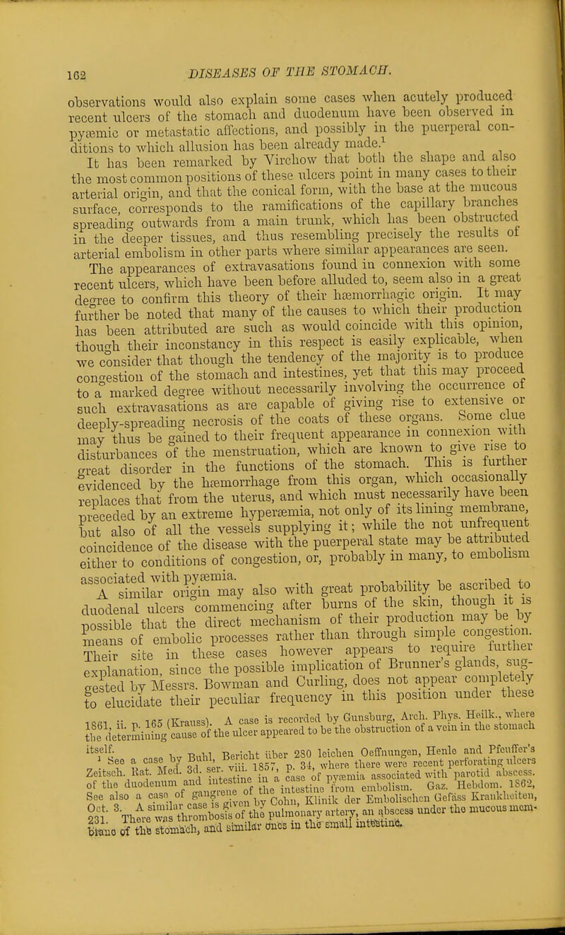 observations would also explain some cases when acutely produced recent ulcers of the stomach and duodenum have heen observed in pycT,mic or metastatic affections, and possibly m the puerperal con- ditions to which allusion has been already made.^ It has been remarked by Virchow that both the shape and also the most common positions of these ulcers point in many cases to their arterial ori-in, and that the conical form, with the base at the mucous surface, corresponds to the ramifications of the capillary biunches spreading outwards from a main trunk, which has been obstracted in the deeper tissues, and thus resembling precisely the results ot arterial embolism in other parts where similar appearances are seen. The appearances of extravasations found in connexion with some recent ulcers which have been before alluded to, seem also m a great decree to confirm this theory of their hajmorrhagic origin. It may further be noted that many of the causes to which their production has been attributed are such as would coincide with this opinion, thoufrh their inconstancy in this respect is easily explicable, when we consider that though the tendency of the majority is to produce concrestion of the stomach and intestines, yet that this may proceed to a° marked degree without necessarily involving the occurrence ot such extravasations as are capable of giving rise to extensive or deeply-spreading necrosis of the coats of these organs. Some clue may thus be gained to their frequent appearance m connexion with disturbances of the menstruation, which are known to_ give rise to great disorder in the functions of the stomach. This is further evidenced by the htemorrhage from this organ, which occasionaUy replaces that from the uterus, and which must necessarily have been preceded by an extreme hypercemia, not only of its lining membrane but also of all the vessels supplying it; while the not unfrequent coincidence of the disease with the puerperal state may be attributed either to conditions of congestion, or, probably m many, to embohsm 'r^l^'oil'rmay also with great probability be ascribed to dutw ulcer commencing after burns of the skin, though it is tss the direct mechanism of their pix)duction may be by ^e IS of embolic processes rather than through simple congestion Their site in these cases however appears to require turthei exi3lanat.ion, since the possible implication of Brunner's glands sug- eestea by Messrs. Bowman and Curling, does not appear completely to elucidate their peculiar frequency in this position under these 1Q«1 •• fKrau=s) A case is recorded by Gunsbarg, Arch. Phys._ Heilk. deteVSiJfnySein appeared to be the obstruction of a vem in the stomach CO Iw -Rnbl Bericht iiber 280 leichen Oeffinmgen, Henle and Pfeuffer's -7 I t M^f ?cl ser V if 1857, p. 34, wliere there were recent pertoratmg nlcers Zeitsch. Rat. Med. 3cl. Jiii- i ' ^ pyfeniia associated with parotid abscess, of tlie duodenum and lutestme °' ^^j^^^^^^^ Gaz. Hebdom. 1S62, See also a case of gan^r^| f th^ Krankhoiten, bSuo of thfe stom'acb, and simUtlv dues in the smdll mtte^tmd.