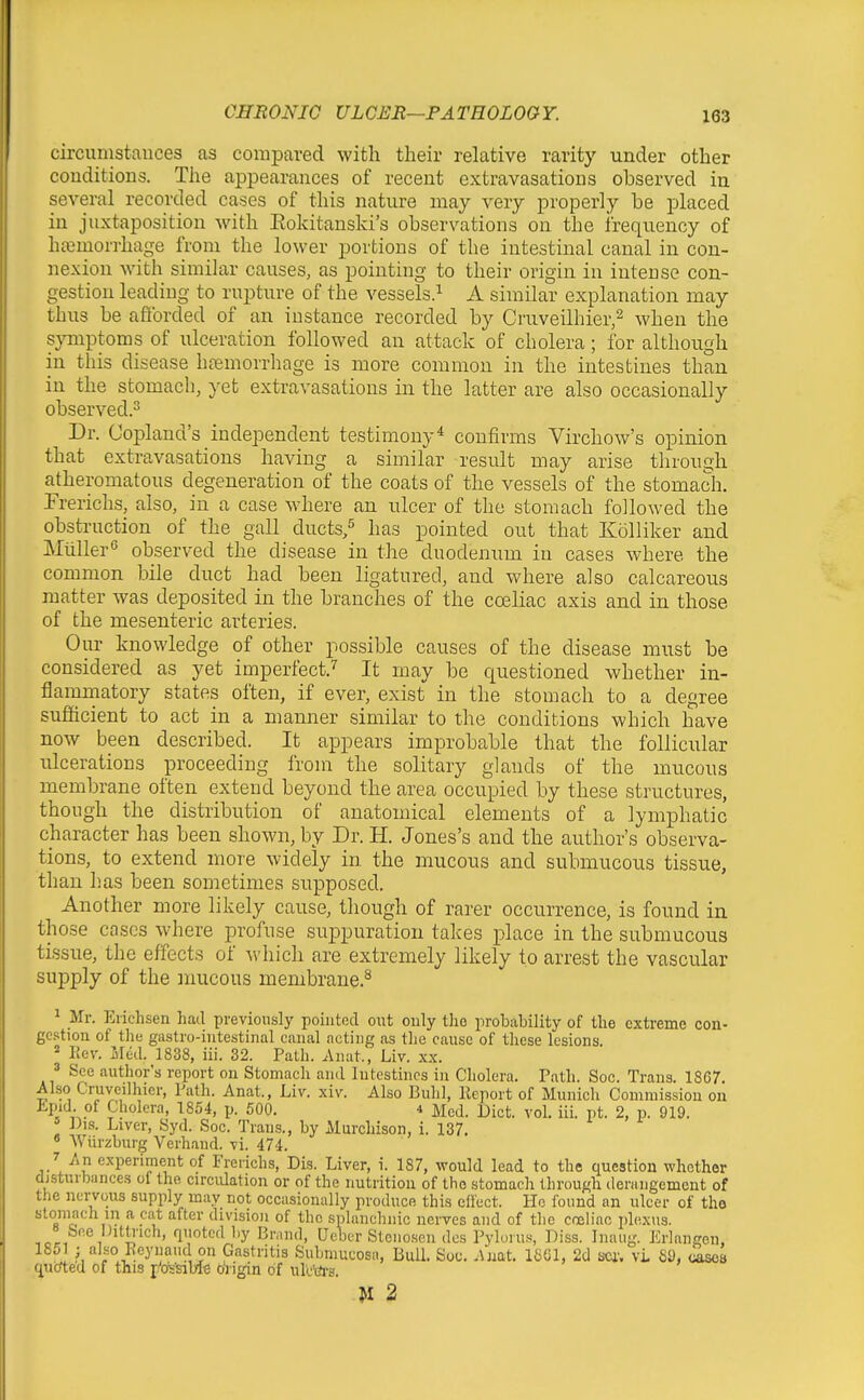 circunistauces as compared with their relative rarity under other conditions. The appearances of recent extravasations observed in several recorded cases of this nature may very properly be placed in juxtaposition with Eokitanski's observations on the frequency of ha3morrhage from the lower portions of the intestinal canal in con- nexion with similar causes, as pointing to their origin in intense con- gestion leading to rupture of the vessels.^ A similar explanation may thus be afforded of an instance recorded by Cruveilhier,^ when the s}miptoms of ulceration followed an attack of cholera; for although in this disease hemorrhage is more common in the intestines than in the stomach, yet extravasations in the latter are also occasionally observed.^ Dr. Copland's independent testimony* confirms Virchow's opinion that extravasations having a similar result may arise through atheromatous degeneration of the coats of the vessels of the stomach. Frerichs, also, in a case where an ulcer of the stomach followed the obstruction of the gall ducts,^ has pointed out that Kolliker and Miiller'' observed the disease in the duodenum in cases where the common bile duct had been ligatured, and where also calcareous matter was deposited in the branches of the cceliac axis and in those of the mesenteric arteries. Our knowledge of other possible causes of the disease must be considered as yet imperfect.^ It may be questioned whether in- flammatory states often, if ever, exist in the stomach to a degree sufficient to act in a manner similar to the conditions which have now been described. It appears improbable that the follicular ulcerations proceeding from the solitary glands of the mucous membrane often extend beyond the area occupied by these structures, though the distribution of anatomical elements of a lymphatic character has been shown, by Dr. H. Jones's and the author's observa- tions, to extend more widely in the mucous and submucous tissue, than h.as been sometimes supposed. Another more likely cause, though of rarer occurrence, is found in those cases where profuse sujDpuration takes place in the submucous tissue, the effects of Avhich are extremely likely to arrest the vascular supply of the mucous membrane.^ ^ Mr. Eriehsen had previously pointed out ouly tJio probability of tlie extreme con- gestion of the gastro-intestinal canal acting as the cause of these lesions. * Eev. Med. 1838, iii. 32. Path. Anut., Liv. xx. ' See author's report on Stomach and Intestines in Cholera. Path. Soc. Trans. 18C7. Also Cruveilhier, Path. Anat., Liv. xiv. Also Buhl, Report of Munich Commission on Jipid. of Cholera, 1854, p. 500. i Med. Diet. vol. iii. pt. 2, p. 919. ' J)is. Liver, Syd. Soc. Trans., by Murchison, 1. 137. • Wiirzburg Verhand. vi. 474. /An experiment of Frerichs, Dis. Liver, i. 187, would lead to the question whether disturbances of the circulation or of the nutrition of the stomach through derangement of the nervous supply may not occasionally produce this eflect. Pie found an ulcer of the stoniach in a cat after division of the splanchnic nerves and of the co2liac plexus. « See Ditti'ich, quoted l)y Brand, Ueber Stenosen des Pyluru.^ Diss. Inaug. Erlangcn, 1 ; «'-^o J^eyiiaud on Gastritis Subniucosa, Bull. Soc. Anat. 1S61, 2d sea'. vL 89, cascB qucfted of this j/cxs'siblB origin of ulcte. -M 2