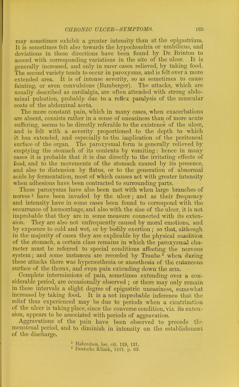 may sometimes exliibit a greater intensity than at the epigastrium. It is sometimes felt also towards the hypochondria or umbilicus, and deviations in these directions have been found by Dr. Brinton to accord with corresponding variations in the site of the ulcer. It is generally increased, and only in rarer cases relieved, by taking food. The second variety tends to occur in paroxysms, and is felt over a more extended area. It is of intense severity, so as sometimes to cause fainting, or even convulsions (Bamberger). The attacks, which are usually described as cardialgia, are often attended with strong abdo- minal pulsation, probably due to a reflex paralysis of the muscular coats of the abdominal aorta. The more constant pain, which in many cases, when exacerbations are absent, consists rather in a sense of uneasiness than of more acute suffering, seems to be directly referable to the existence of the ulcer, and is felt with a severity proportioned to the depth to which it has extended, and especially to the implication of the peritoneal surface of the organ. The paroxysmal form is generally relieved by emptying the stomach of its contents by vomiting: hence in many cases it is probable that it is due directly to the irritating effects of food, and to the movements of the stomach caused by its presence, and also to distension by flatus, or to the generation of abnormal acids by fermentation, most of which causes act with greater intensity when adhesions have been contracted to surrounding parts. These paroxysms have also been met with when large branches of nerves ^ have been invaded by the ulcer; and as their frequency and intensity have in some cases been found to correspond with the occurrence of haemorrhage, and also with the size of the ulcer, it is not improbable that they are in some measure connected with its exten- sion. They are also not unfrequently caused by moral emotions, and by exposure to cold and wet, or by bodily exertion; so that, although in the majority of cases they are explicable by the physical condition of the stomach, a certain class remains in which the paroxysmal cha- racter must be referred to special conditions affecting the nervous system; and some instances are recorded by Traube^ when during these attacks there was hypersesthesia or anaesthesia of the cutaneous surface of the thorax, and evgn pain extending down the arm. Complete intermissions of pain, sometimes extending over a con- siderable period, are occasionally observed ; or there may only remain in these intervals a slight degree of epigastric uneasiness, somewhat increased by taking food. It is a not improbable inference that the relief thus experienced may be due to periods when a cicatrization of the ulcer is taking place, since the converse condition, viz. its exten- sion, appears to be associated with periods of aggravation. Aggravations of the pain have been observed to precede thn menstrual period, and to diminish in intensity on the establishment of the discharge. 1 Haboi-filioTi, loo. cit. 129, 131, ^ Deutsche Kliiiik, ISOl. \). G3.