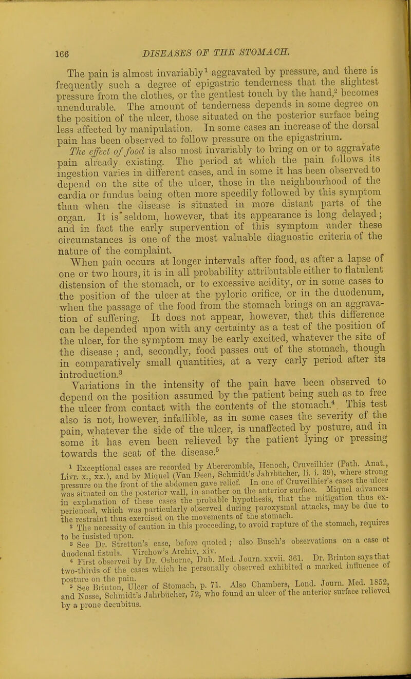 The pain is almost invariably^ aggravated by pressure, and there is frequently such a degree of epigastric tenderness that the slightest pressure from the clothes, or the gentlest touch by the hand,^ becomes unendurable. The amount of tenderness depends in some degree on the position of the ulcer, those situated on the posterior surface being less affected by manipulation. In some cases an increase of the dorsal pain has been observed to follow pressure on the epigastrium. The effect of food is also most invariably to bring on or to aggravate pain already existing. The period at which the pain follows its ingestion varies in different cases, and in some it has been observed to depend on the site of the ulcer, those in the neighbourhood of tlie cardia or fundus being often more speedily followed by this symptom than when the disease is situated in more distant parts of the organ. It is'seldom, however, that its appearance is long delayed; and in fact the early supervention of this symptom under these circumstances is one of the most valuable diagnostic criteria of the nature of the complaint. When pain occurs at longer intervals after food, as after a lapse of one or two hours, it is in all probability attributable either to flatulent distension of the stomach, or to excessive acidity, or in some cases to the position of the ulcer at the pyloric orifice, or in the duodenum, when the passage of the food from the stomach brings on an aggrava- tion of suffering. It does not appear, however, that this difference can be depended upon with any certainty as a test of the position of the ulcer, for the symptom may be early excited, whatever the site of the disease ; and, secondly, food passes out of the stomach, though in comparatively smaU quantities, at a very early period after its introduction.^ Variations in the intensity of the pain have been observed to depend on the position assumed by the patient being such as to free the ulcer from contact with the contents of the stomach.* This test also is not, however, infallible, as in some cases the severity of the pain, whatever the side of the ulcer, is unaffected by posture, and m some it has even been relieved by the patient lying or pressing towards the seat of the disease.^ 1 Exceptional cases are recorded by Abercrombie, Henoch Cruyeilhier (Path. Aiiat Livr. X., XX.), and bv Miquel (Van Deen, Schmidt's Jahrbucher, li i. 39), .vhcie strong pressure on the front of the abdomen gave relief. In one of Cruveilhier s cases the u cei was situated on the posterior wall, in another on the anterior surface. Miquel ad ances in exph.nation of these cases the probable hypothesis, that the mitigation thus ex- perienced, which was particularly observed during paroxysmal attacks, may be due to the restraint thus exercised on the movements of the stomacli. ^ 2 The necessity of caution in this proceeding, to avoid rapture of the stomach, lequues ^°3^sJr'Dr.^St^etton's case, before quoted; also Busch's ob.servations on a case ot duodenal fistuln. Virchow's Archiv, xiv. ^ „ . , . ^ r S obs ived by Dr. Osborne, Dub. Med. Journ. xxvii. 361 Dr. Bnnton says that two-thhds of the cases which he personally observed exhibited a marked iniiuence of ^°='Sre Bliruicer of Stomach, p. 71. Also Chambers, Loud. Journ. Med. 1852 and Nasse, Schmidt's Jahrbucher, 72,\vho found an ulcer of the anterior surface relieved by a prone decubitus.