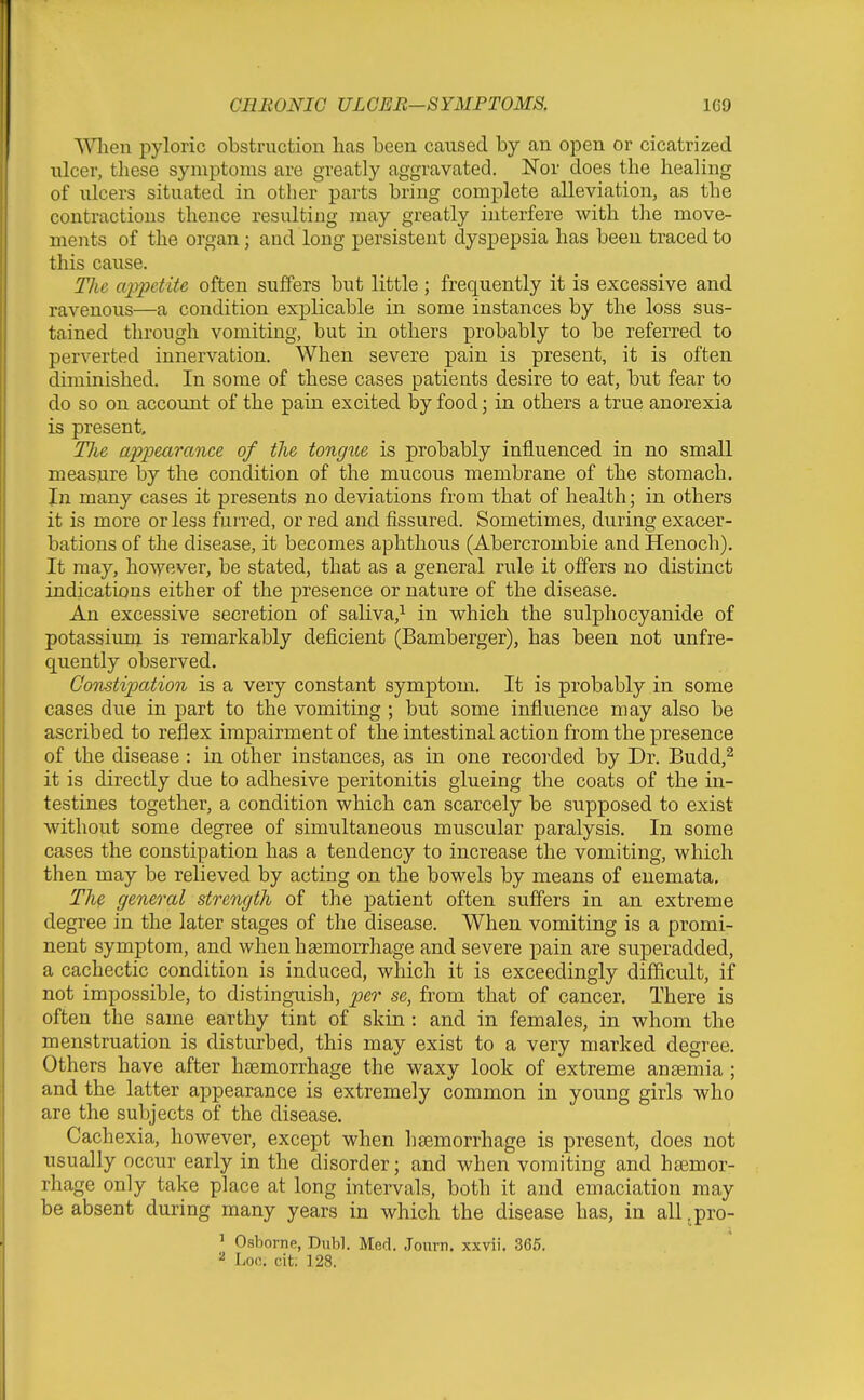 When pyloric obstruction has been caused by an open or cicatrized ulcer, these symptoms are greatly aggravated. Nor does the healing of ulcers situated in other parts bring complete alleviation, as the contractions thence resulting may greatly interfere with the move- ments of the organ; and long persistent dyspepsia has been traced to this cause. Tlie appetite often suffers but little ; frequently it is excessive and ravenous—a condition explicable in some instances by the loss sus- tained through vomiting, but in others probably to be referred to perverted innervation. When severe pain is present, it is often diminished. In some of these cases patients desire to eat, but fear to do so on account of the pain excited by food; in others a true anorexia is present, TJie appearance of the tongue is probably influenced in no small measure by the condition of the mucous membrane of the stomach. In many cases it presents no deviations from that of health; in others it is more or less furred, or red and fissured. Sometimes, during exacer- bations of the disease, it becomes aphthous (Abercrombie and Henoch). It may, hoV7ever, be stated, that as a general rule it offers no distinct indications either of the presence or nature of the disease. An excessive secretion of saliva,^ in which the sulphocyanide of potassium is remarkably deficient (Bamberger), has been not unfre- quently observed. Constipation is a very constant symptom. It is probably in some cases due in part to the vomiting ; but some influence may also be ascribed to reflex impairment of the intestinal action from the presence of the disease : in other instances, as in one recorded by Dr. Budd,^ it is directly due to adhesive peritonitis glueing the coats of the in- testines together, a condition which can scarcely be supposed to exist without some degree of simultaneous muscular paralysis. In some cases the constipation has a tendency to increase the vomiting, which then may be relieved by acting on the bowels by means of enemata. The general strength of the patient often suffers in an extreme degree in the later stages of the disease. When vomiting is a promi- nent symptom, and when hsemorrhage and severe pain are superadded, a cachectic condition is induced, which it is exceedingly difficult, if not impossible, to distinguish, per se, from that of cancer. There is often the same earthy tint of skin: and in females, in whom the menstruation is disturbed, this may exist to a very marked degree. Others have after haemorrhage the waxy look of extreme anaemia ; and the latter appearance is extremely common in young girls who are the subjects of the disease. Cachexia, however, except when l]8emorrhage is present, does not usually occur early in the disorder; and when vomiting and htemor- rhage only take place at long intervals, both it and emaciation may be absent during many years in which the disease has, in all .pro- ' Osborne, BxM. Med. Journ, xxvii. 365. ^ Loc. cit. 128.