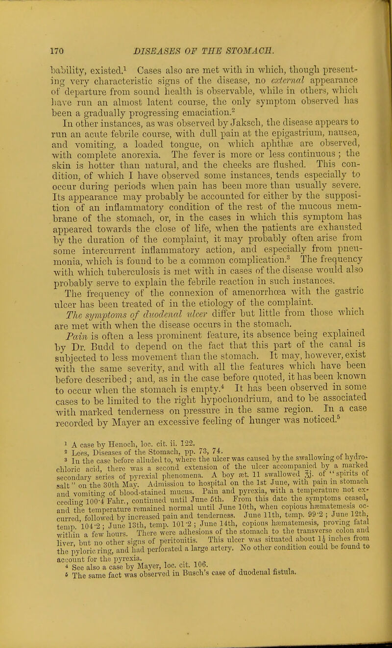 bability, existed.^ Cases also are met with in wliicli, tliougli present- ing very cliaracteristic signs of the disease, no external appearance of departure from sound health is observable, while in others, which have run an almost latent course, the only symptom observed has been a gradually progressing emaciation.^ In other instances, as was observed by Jalcsch, the disease appears to run an acute febrile course, with dull pain at the epigastrium, nausea, and vomiting, a loaded tongue, on which aphtlipe are observed, with complete anorexia. The fever is more or less continuoris ; the skin is hotter than natural, and the cheeks are flushed. This con- dition, of which I have observed some instances, tends especially to occur during periods when pain has been more than usually severe. Its appearance may probably be accounted for either by the supposi- tion of an inflammatory condition of the rest of the mucous mem- brane of the stomach, or, in the cases in which this symptom has appeared towards the close of life, when the patients are exhausted by the duration of the complaint, it may probably often arise from some intercurrent inflammatory action, and especially from pneu- monia, which is found to be a common complication.^ The frequency with which tuberculosis is met with in cases of the disease Avould also probably serve to explain the febrile reaction in such instances. The frequency of the connexion of amenorrhoea with the gastric ulcer has been treated of in the etiology of the complaint. The symptoms of duodenal ulcer differ but little from those which are met with when the disease occurs in the stomach. Pain is often a less prominent feature, its absence being explained by Dr. Budd to depend on the fact that this part of the canal is subjected to loss movement than the stomach. It may, however, exist with the same severity, and with all the features which have been before described; and, as in the case before quoted, it has been known to occur when the stomach is empty.* It has been observed in some cases to be limited to the right hypochondrium, and to be associated with marked tenderness on pressure in the same region. _ In a case recorded by Mayer an excessive feeling of hunger was noticed. 1 A case by Henoch, loe. cit. ii. 122. 2 Lees, Diseases of the Stomach, pp. 73, 74. i. 3 In the case before alluded to, where the ulcer was caused by the swallownig ot liyilio- chloric acid, there was a second extension of the ulcer accouipamed by a marked secondary series of pyrexial phenomena. A boy ret. 11 swallowed r^J- of '.' sp^nts ot salt on the 30th May. Admission to hospital on the 1st June, with pain m stomach and vomiting of blood-stained mucus. Pain and pyrexia, with a temperature not ex- ceedinc' lOO-f Fahr., continued until June 5th. From this date the symptoms ceased, and the temperature remained normal until June 10th, when copious hfematemesis oc- curred followed by increased pain and tenderness. June 11th, temp. 99-2 ; June 12th temn 104-2 ■ June 13th, temp. 101-2 ; June 14th, copious h.-ematemesis, proving fatal ^vitHn a few hours There were adhesions of the stomach to the transverse colon and live but no other sir'us of peritonitis. This ulcer was situated about 1.^ inches from tiie pyloric ring, and had perforated a large artery. No other condition could be found to account for the pyrexia. * See also a case by Mayer, loc. cit. 10b. 6 The '^ame fact was observed m Busch's case of duodenal fistula.