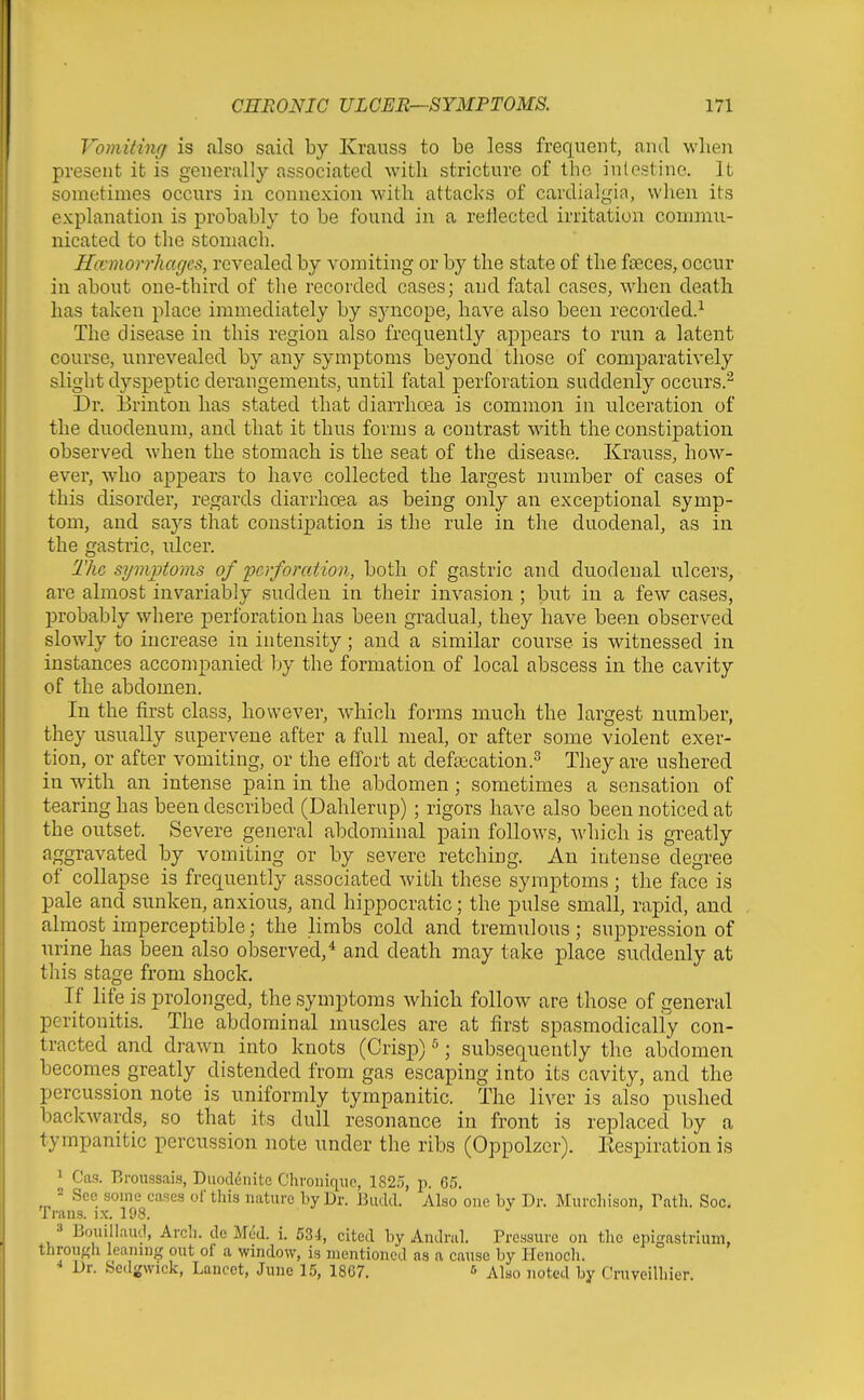 Vomiting is also said by Krauss to be less frequent, and wlien present it is generally associated with stricture of the intestine. It sometimes occurs in connexion with attacks of cavdialgin, when its explanation is probably to be found in a reflected irritation commu- nicated to the stomach. Hcemorrliagcs, revealed by vomiting or by the state of the fasces, occur in about one-third of the recorded cases; and fatal cases, when death has taken place immediately by syncope, have also been recorded.^ The disease in this region also frequently appears to run a latent course, unrevealed by any symptoms beyond those of comparatively slight dyspeptic derangements, until fatal perforation suddenly occurs.^ Dr. Brinfion has stated that diarrhcea is common in ulceration of the duodenum, and that it thus forms a contrast with the constipation observed when the stomach is the seat of the disease. Krauss, how- ever, who appears to have collected the largest number of cases of this disorder, regards diarrhcea as being only an exceptional symp- tom, and says that constijjation is the rule in the duodenal, as in the gastric, ulcer. The syvqjtoms of perforation, both of gastric and duodenal ulcers, are almost invariably sudden in their invasion ; but in a few cases, probably wliere perforation has been gradual, they have been observed slowly to increase in intensity; and a similar course is witnessed in instances accompanied Ijy the formation of local abscess in the cavity of the abdomen. In the first class, however, which forms much the largest number, they usually supervene after a full meal, or after some violent exer- tion, or after vomiting, or the effort at defajcation.^ They are ushered in with an intense pain in the abdomen; sometimes a sensation of tearing has been described (Dahlerup) ; rigors have also been noticed at the outset. Severe general abdominal pain follows, Avhich is greatly aggravated by vomiting or by severe retching. An intense degree of collapse is frequently associated with these symptoms ; the face is pale and sunken, anxious, and hippocratic; the pulse small, rapid, and almost imperceptible; the limbs cold and tremulous; suppression of urine has been also observed/ and death may take place suddenly at this stage from shock. If life is prolonged, the symptoms which follow are those of general peritonitis. The abdominal muscles are at first spasmodically con- tracted and drawn into knots (Crisp) ^; subsequently the abdomen becomes greatly distended from gas escaping into its cavity, and the percussion note is uniformly tympanitic. The liver is also pushed backwards, so that its dull resonance in front is replaced by a tympanitic percussion note under the ribs (Oppolzer). Eespiration is 1 Cas. Rronssais, Diiodenitc Chroiiiqiic, 1825, p. 65. ^ See some cases of this nature by Dr. Budd. Also one by Dr. Murchison, Tatli. Sec. Trans, ix. 198. ^ 3 Bouillaucl, Arch, de Med. i. 534, cited by Andral. Pressure on the epigastrium, through leaning out of a window, is mentioned as a cause by Henocli. Dr. Sedgwick, Lancet, June 1.5, 1867. 6 Also noted by rruveilhicr.