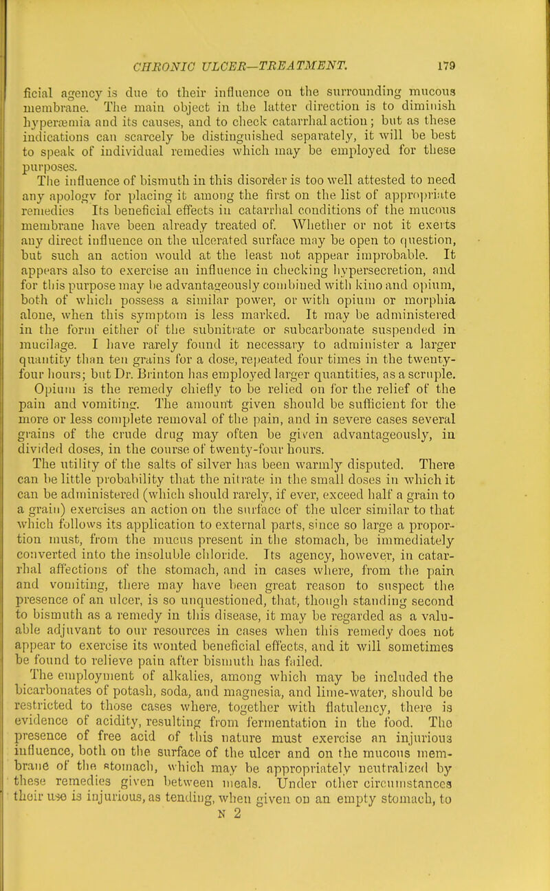 ficial agency is due to their influence on the surrounding mucous membrane. The main object in the hitter direction is to diminish hyperceniia and its causes, and to check catarrhal action; but as these indications can scarcely be distinguished separately, it will be best to speak of individual remedies which may be employed for these purposes. The influence of bismuth in this disorder is too well attested to need any apologv for placing it among the first on the list of appropriate remedies Its beneficial effects in catarrhal conditions of the mucous membrane liave been already treated of. Whether or not it exerts any direct influence on the ulcerated surface may be open to question, but such an action would at the least not appear improbable. It appears also to exercise an influence in checking hypersecretion, and for this purpose may be advantageously combined with kino and opium, both of which possess a similar power, or with opium or morphia alone, when this symptom is less marked. It may be administered in the form either of the subnitrate or subcarbonate suspended in mucilage. I have rarely found it necessary to administer a larger quantity than ten grains for a dose, repeated four times in the twenty- four hours; but Dr. Biinton has employed larger quantities, as a scruple. Opium is the remedy chiefly to be relied on for the relief of the pain and vomiting. The amount given should be sufficient for the more or less complete removal of the pain, and in severe cases several grains of the crude drug may often be given advantageously, in divided doses, in the course of twenty-four hours. The utility of the salts of silver has been warmly disputed. There can be little probability that the nitrate in the small doses in which it can be administered (which should rarely, if ever, exceed half a grain to a grain) exercises an action on the surface of the ulcer similar to that which follows its application to external parts, since so large a propor- tion must, from the mucus present in the stomach, be immediately converted into the insoluble chloride. Its agency, however, in catar- rhal affections of the stomach, and in cases where, from the pain and vomiting, there may have been great reason to suspect the presence of an ulcer, is so unquestioned, that, though standing second to bismuth as a remedy in this disease, it may be regarded as a valu- able adjuvant to our resources in cases when this remedy does not appear to exercise its wonted beneficial effects, and it will sometimes be found to relieve pain after bismuth has failed. _ The employment of alkalies, among which may be included the bicarbonates of potash, soda, and magnesia, and lime-water, should be restricted to those cases where, together with flatulency, there is evidence of acidity, resulting from iermentation in the food. The presence of free acid of this nature must exercise an injurious influence, both on the surface of the ulcer and on the mucous mem- brane of the Rtomach, which may be appropriately neutralizcfl by these remedies given between n'leals. Under otlier circumstances their use is injurious, as tending, when given on an empty stomach, to N 2