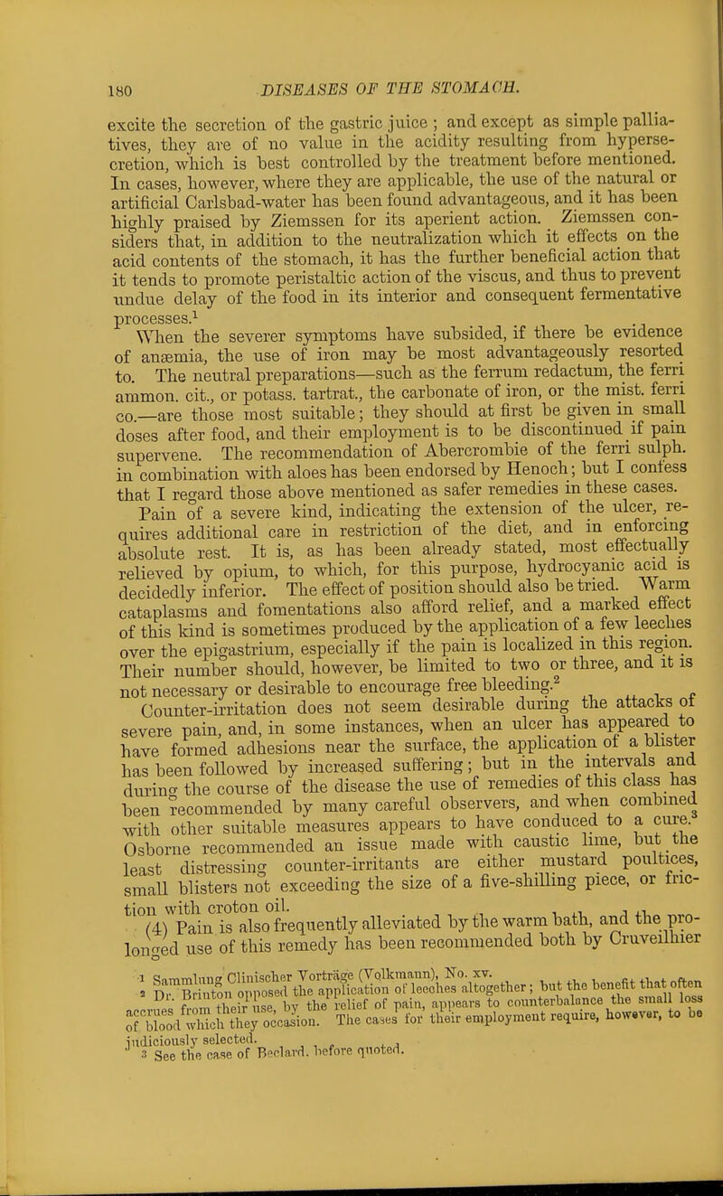 excite the secretion of the gastric juice ; and except as simple pallia- tives, they are of no value in the acidity resulting from hyperse- cretion, which is hest controlled by the treatment before mentioned. In cases, however, where they are applicable, the use of the natural or artificial Carlsbad-water has been found advantageous, and it has been highly praised by Ziemssen for its aperient action. Ziemssen con- siders that, in addition to the neutralization which it effects^ on the acid contents of the stomach, it has the further beneficial action that it tends to promote peristaltic action of the viscus, and thus to prevent undue delay of the food in its interior and consec[uent fermentative processes.^ When the severer symptoms have subsided, if there be evidence of ansemia, the use of iron may be most advantageously resorted to. The neutral preparations—such as the ferrum redactum, the ferri ammon. cit., or potass, tartrat., the carbonate of iron, or the mist, ferri CO—are those most suitable; they should at first be given in small doses after food, and their employment is to be discontinued if pain supervene. The recommendation of Abercrombie of the fern sulph. in combination with aloes has been endorsed by Henoch; but I confess that I regard those above mentioned as safer remedies m these cases. Pain of a severe kind, indicating the extension of the ulcer, re- quires additional caxe in restriction of the diet, and in enforcing absolute rest. It is, as has been already stated, most effectually relieved by opium, to which, for this purpose, hydrocyanic acid is decidedly inferior. The effect of position should also be tried. Warm cataplasms and fomentations also afford relief, and a marked effect of this kind is sometimes produced by the application of a few leeches over the epigastrium, especially if the pain is localized m this region. Their number should, however, be limited to two or three, and it is not necessary or desirable to encourage free bleeding.^ , . „ Counter-irritation does not seem desirable durmg the attacks ot severe pain, and, in some instances, when an ulcer has appeared to have formed adhesions near the surface, the application ot a blister has been foUowed by increased suffering; but in the intervals and durino- the course of the disease the use of remedies of this class has been recommended by many careful observers, and when combined with other suitable measures appears to have conduced to a cure. Osborne recommended an issue made with caustic hme, but the least distressing counter-irritants are either mustard poultices, smaU blisters not exceeding the size of a five-shiUing piece, or tric- tioii with croton oil. , ^4) Pain is also frequently alleviated by the warm bath, and the pro- longed use of this remedy has been reeommended both by Cruveilhier •1 Snmrnlunw CliniscTier Vortrage (Vqlkraann), No. XV. , , , c,. 4-i,„f 2 S^Br uton oppose.l the application ofleeches altogether; hut the benefit that often ?Z their L bY the relief of pain, appears to counterbalance the small loss ;TXod wMc? tT^ The cases' for tlle'ir employment reauire, however, to be indiciously selected. , , , . , 3 See the case of Beclard. before quoted.