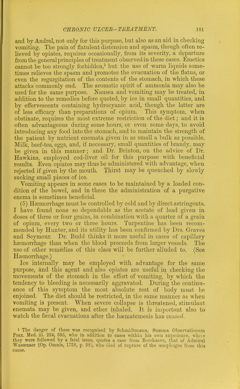 and by Audral, not only for this purpose, but also as an aid in checking vomiting. The pain of flatulent distension and spasm, though often re- lieved by opiates, requires occasionally, from its severity, a departure from the general principles of treatment observed in these cases. Emetics cannot be too strongly forbidden,^ but the use of warm liquids some- times relieves the spasm and promotes the evacuation of the flatus, or even the regurgitation of the contents of the stomach, in which these attacks commonly end. The aromatic spirit of ammonia may also be used for the same purpose. Nausea and vomiting may be treated, in addition to the remedies before quoted, by ice in small quantities, and by effervescents containing hydrocyanic acid, though the latter are of less efficacy than preparations of opium. This symptom, when obstinate, requires the most extreme restriction of the diet; and it is often advantageous during some hours, or even some days, to avoid introducing any food into the stomach, and to maintain the strength of the patient by nutrient enemata given in as small a btdk as possible. Milk, beef-tea, eggs, and, if necessary, small quantities of brandy, may be given in this manner; and Dr. Brinton, on the advice of Dr. Hawkins, employed cod-liver oil for this purpose with beneficial results. iSven opiates may thus be administered with advantage, when rejected if given by the mouth. Thirst may be quenched by slowly sucking small pieces of ice. Vomiting appears in some cases to be maintained by a loaded con- dition of the bowel, and in these the administration of a purgative enema is sometimes beneficial. (5) Hsemorrhage must be controlled by cold and by direct astringents. I have found none so dependable as the acetate of lead given in doses of three or four grains, in combination with a quarter of a grain of opium, every two or three hours. Turpentine has been recom- mended by Hunter, and its utility has been confirmed by Drs. Graves and Seymour. Dr. Budd thinks it more useful in cases of capillary haemorrhage than when the blood proceeds from larger vessels. The use of other remedies of this class will be further alluded to. (See Haemorrhage.) Ice internally may be employed with advantage for the same purpose, and this agent and also opiates are useful in checking the movements of the stomach in the effort of vomiting, by which the tendency to bleeding is necessarily aggravated. During the continu- ance of this symptom the most absolute rest of body must be enjoined. The diet should be restricted, in the same manner as when vomiting is present. When severe collapse is threatened, stimulant enemata may be given, and ether inhaled. It is important also to watch the fsecal evacuations after the heematemesis has ceased, 1 The danger of these was recognised by Schniidtmann, Snmma Ohservationnm Prax. Med. iii. 224, 395, who in addition to cases within his own expeiiencc. whcin they were followed by a fatal issue, quotes a case from Boeihaiive, that of Admiral Wassenaer (Op. Omnia, 1738, p. 98), wlio died of rupture of the cesophagns from this cause.