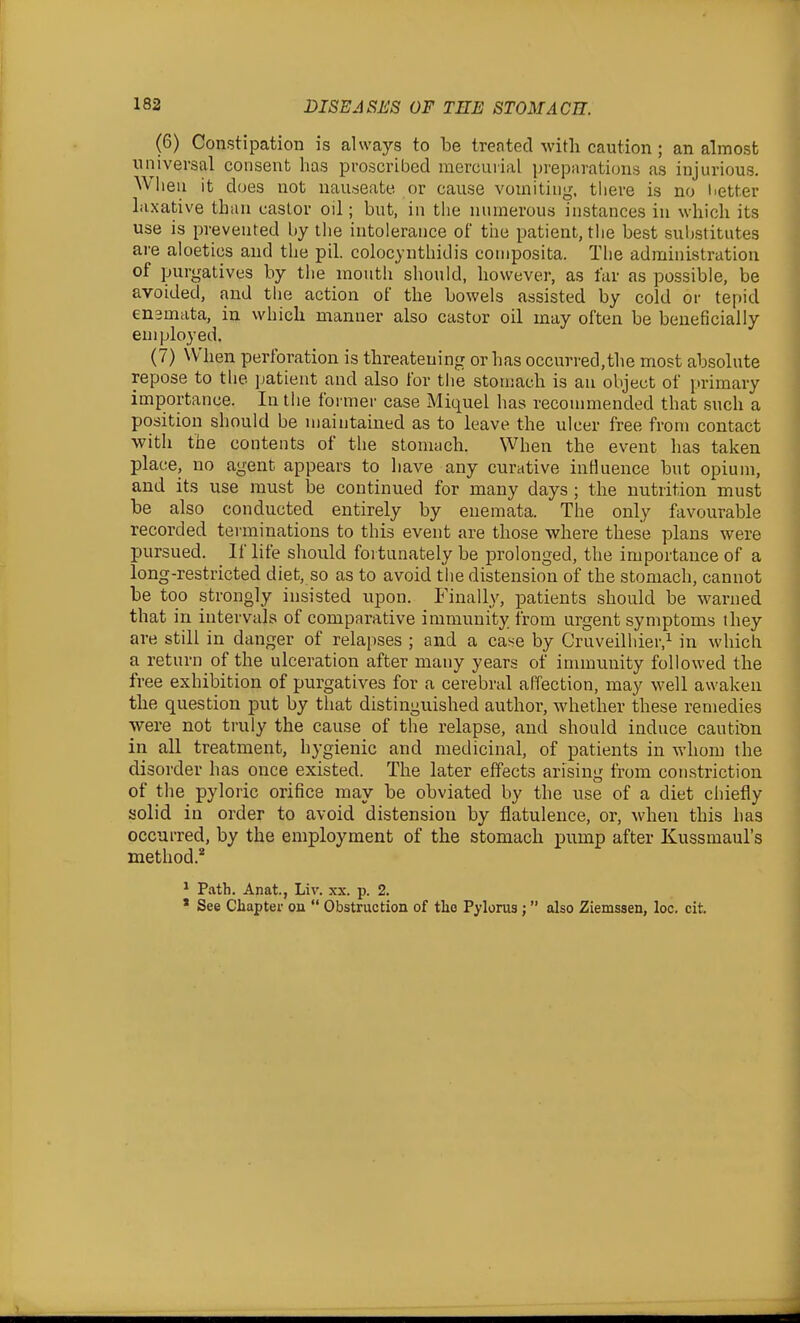 (6) Constipation is always to be treated with caution; an almost iinivevsal consent has proscribed mercuiial prepuratioiis as injurious. When it does not uau.seate or cause vomiting, there is no i^etter laxative than castor oil; but, in the numerous instances in which its use is prevented by the intolerance of the patient, the best substitutes ai-e aloetics and the pil. colocynthidis coniposita. Tlie administration of purgatives by the inouth should, however, as far as possible, be A avoided, and the action of the bowels assisted by cold or tei)id l enamata, in which manner also castor oil may often be beneficially employed. (7) When perforation is threatening or has occurred,the most absolute repose to the patient and also for the stomach is an object of primary importance. In the formei' case Miquel has recommended that such a position should be maintained as to leave the ulcer free from contact with the contents of the stomach. When the event has taken place, no agent appears to have any curative inHuence but opium, and its use must be continued for many days ; the nutrition must be also conducted entirely by enemata. The only favourable recorded terminations to this event are those where these plans were pursued. If life should fortunately be prolonged, the importance of a long-restricted diet, so as to avoid the distension of the stomach, cannot be too strongly insisted upon. Finally, patients should be warned that in intervals of comparative immunity from urgent symptoms they are still in danger of relapses ; and a case by Cruveilhier,^ in which a return of the ulceration after many years of immunity followed the free exhibition of purgatives for a cerebral affection, may well awaken the question put by that distinguished author, whether these remedies were not truly the cause of tlie relapse, and should induce cautitm in all treatment, hygienic and medicinal, of patients in whom the disorder has once existed. The later effects arising from constriction of tlie pyloric orifice may be obviated by the use of a diet chiefly solid in order to avoid distension by flatulence, or, when this has occurred, by the employment of the stomach pump after Kussmaul's method.^ ^ Path. Anat., Liv. xx. p. 2. ' See Chapter on  Obstruction of tlio Pylorus ;  also Ziemssen, loc. cit. i