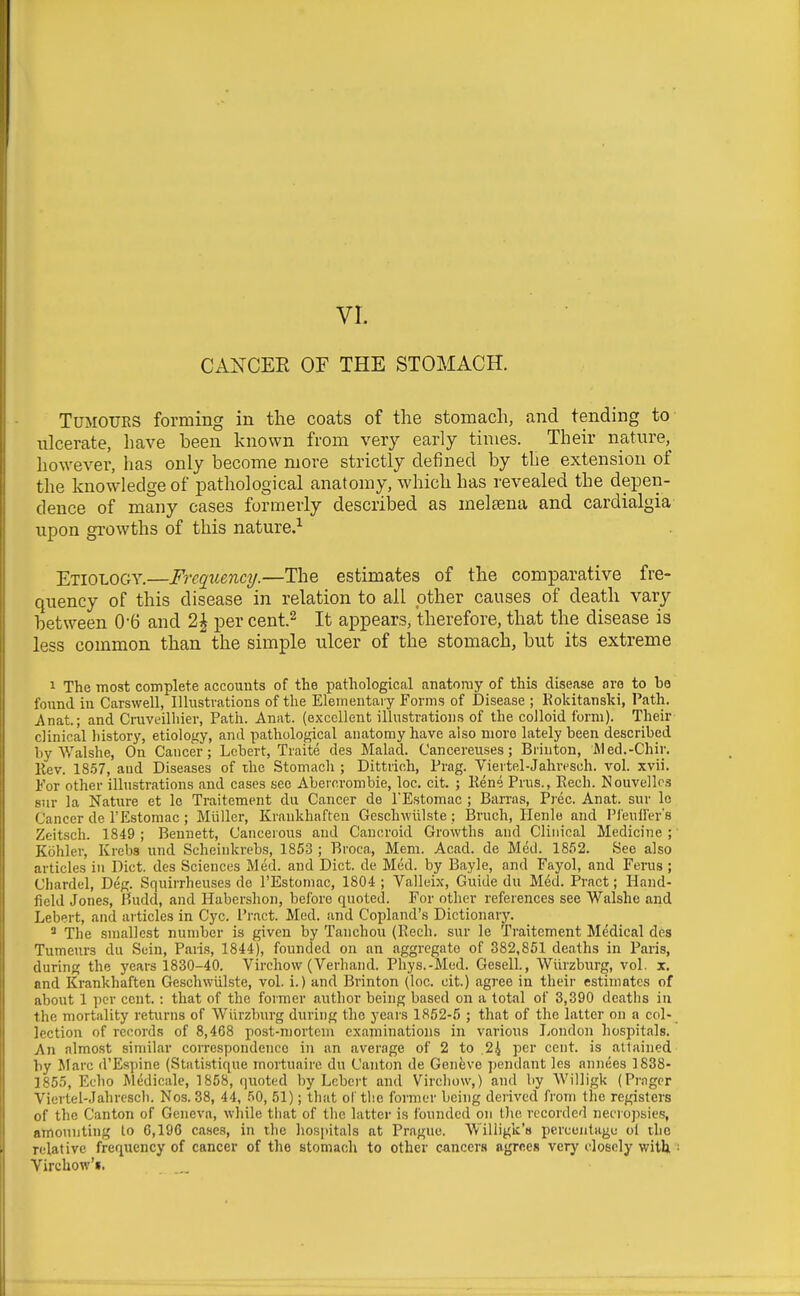 CANCER OF THE STOMACH. Tumours forming in the coats of the stomach, and tending to ulcerate, have been known from very early times. Their nature, however, has only become more strictly defined by tlie extension of the knowledge of pathological anatomy, which has revealed the depen- dence of many cases formerly described as melsena and cardialgia upon growths of this nature.^ Etiology.—Frequency.—The estimates of the comparative fre- quency of this disease in relation to all other causes of death vary between 0-6 and 2| per cent.^ It appears, therefore, that the disease is less common than the simple ulcer of the stomach, but its extreme 1 The most complete accounts of the pathological anatomy of this disease are to he found in Carswell, Illustrations of the Elementary Forms of Disease ; Kokitanski, Path. Anat.; and Cruveilliier, Path. Anat. (excellent illustrations of the colloid form). Their clinical history, etiology, and pathological anatomy have also more lately been described by Walshe, On Cancer; Lebert, Traite des Malad. Cancereuses; Brinton, Med.-Chir. llev. 18.57, and Diseases of the Stomacli ; Dittrich, Prag. Viertel-Jahresch. vol. xvii. For other illustrations and cases see Abercrombie, loc. cit. ; Rene Prus., Eech. Nouvellcs sur la Nature et Ic Traitement du Cancer de PEstomac ; Ban-as, Prec. Anat. sur le Cancer de I'Estomac ; Miiller, Krankhaften Geschwiilste ; Bruch, Henle and Pieuffer's Zeitsch. 1849 ; Bennett, Cancerous and Cancroid Growths and Clinical Medicine ; Kcihler, Krebs und Scheiukrebs, 1853 ; Broca, Mem. Acad, de Med. 1852. See also articles in Diet, des Sciences Med. and Diet, de Med. by Bayle, and Fayol, and Ferus ; Chardel, Deg. Squirrheuses de I'Estomac, 1804 ; Valleix, Guide du Med. Pract; Hand- field Jones, Budd, and Habershon, before quoted. For other references see Walshe and Lebert, and articles in Cyc. Pract. Med. and Copland's Dictionary. * The smallest number is given by Tanchou (Rech. sur le Traitement Medical des Tumeurs du Suin, Paris, 1844), founded on an aggregate of 382,851 deaths in Paris, during the years 1830-40. Virchow (Verhaiid. Phys.-Med. Gesell., Wiirzburg, vol. x. and Krankhaften Geschwiilste, vol. i.) and Brinton (loc. cit.) agree in their estimates of about 1 per cent.: that of the former author being based on a total of 3,390 deaths in the mortality returns of Wiirzburg during the years 1852-5 ; that of the latter on a col- lection of records of 8,468 post-mortem examinations in various London hospitals. An almost similar correspondence in an average of 2 to 2^ per cent, is attained by Marc d'Espine (Statistique mortuaire du Canton de Geneve pendant les annexes 1838- 1855, Echo Medicale, 1858, quoted by Lebert and Virchow,) and by Willigk (Pragcr Viertel-Jahreseh. Nos. 38, 44, .'iO, 51); that of the former being derived from the registers of the Canton of Geneva, wliile that of the latter is Ibunded on t)ie recorded neciopsies, amounting lo 6,196 cii-scs, in tlie liospitals at Prague. Wiliiglc's percentage ol the relative frequency of cancer of the stomach to other cancers agrees very I'losoly witU Virchow'i,