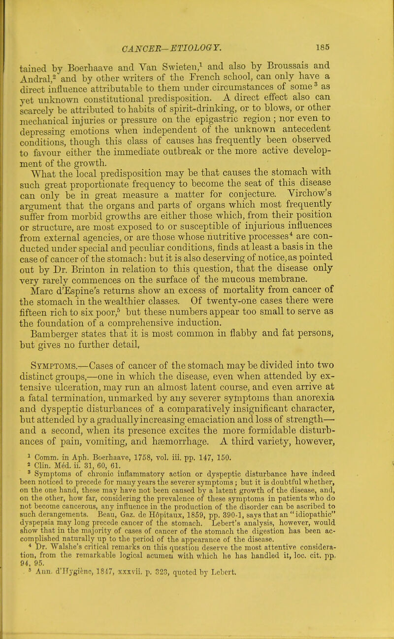 tained by Boerhaave and Van Swieten/ and also by Broussais and Andral,^ and by other writers of the French school, can only have a direct influence attributable to them under circumstances of some ^ as yet unknown constitutional predisposition. A direct effect also can scarcely be attributed to habits of spirit-drinking, or to blows, or other mechanical injuries or pressure on the epigastric region ; nor even to depressing emotions when independent of the unknown antecedent conditions, though this class of causes has frequently been observed to favour either the immediate outbreak or the more active develop- ment of the growth. What the local predisposition may be that causes the stomach with such great proportionate frequency to become the seat of this disease can only be in great measure a matter for conjecture. Virchow's argument that the organs and parts of organs which most frequently suffer from morbid growths are either those which, from their position or structure, are most exposed to or susceptible of injurious influences from external agencies, or are those whose nutritive processes* are con- ducted under special and peculiar conditions, finds at least a basis in the case of cancer of the stomach: but it is also deserving of notice,as pointed out by Dr. Brinton in relation to this question, that the disease only very rarely commences on the surface of the mucous membrane. Marc d'Espine's returns show an excess of mortality from cancer of the stomach in the wealthier classes. Of twenty-one cases there were fifteen rich to six poor,^ but these numbers appear too small to serve as the foundation of a comprehensive induction. Bamberger states that it is most common in flabby and fat persons, but gives no further detail, Symptoms.—Cases of cancer of the stomach maybe divided into two distinct groups,—one in which the disease, even when attended by ex- tensive ulceration, may run an almost latent course, and even arrive at a fatal termination, unmarked by any severer symptoms than anorexia and dyspeptic disturbances of a comparatively insignificant character, but attended by a gradually increasing emaciation and loss of strength— and a second, when its presence excites the more formidable disturb- ances of pain, vomiting, and haemorrhage. A third variety, however, ^ Comm. in Aph. Boerhaave, 1758, vol. iii. pp. 147, 150. 2 Clin. Med. ii. 31, 60, 61. ' Symptoms of chronic inflammatory action or dyspeptic disturbance have indeed been noticed to precede for many years the severer symptoms; but it is doubtful whether, on the one hand, these may have not been caused by a latent growth of the disease, and, on the other, how far, considering the prevalence of these symptoms in patients who do not become cancerous, any influence in the production of the disorder can be ascribed to such derangements. Beau, Gaz. de Hopitaux, 1859, pp. 390-1, says that an idiopathic dyspepsia may long precede cancer of the stomach. Lebert's analysis, however, would show that in the majority of cases of cancer of the stomach the digestion has been ac- complished naturally up to the period of the appearance of the disease. * Dr. Walshe's critical remarks on this question deserve the most attentive considera- tion, from the remarkable logical acumen with wliich he has handled it, loc. cit. pp, 94, 95. « Ann. d'Hygienc, 1847, xxxvii. p. 323, quoted by Lebcrt.