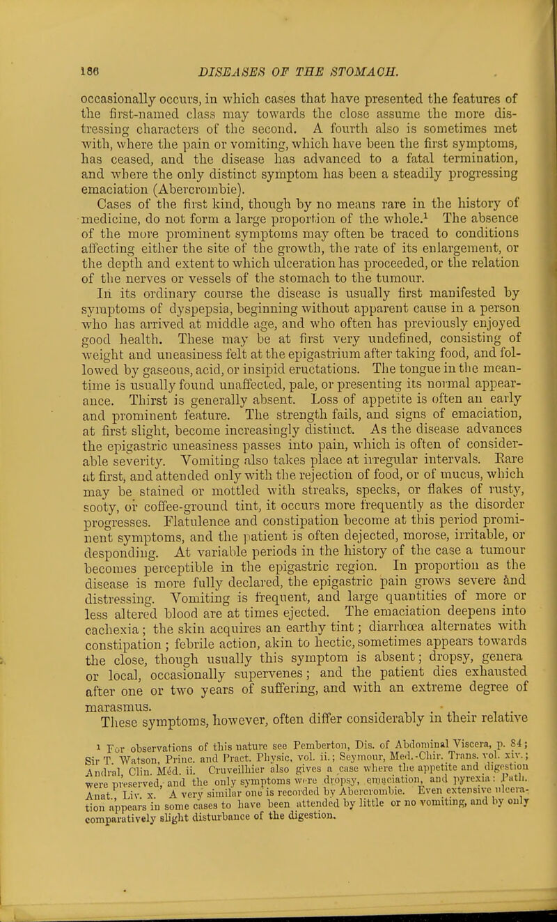 occasionally occurs, in which cases that have presented the features of the first-named class may towards the close assume the more dis- tressing characters of the second. A fourth also is sometimes met with, where the pain or vomiting, which have been the first symptoms, has ceased, and the disease has advanced to a fatal termination, and where the only distinct symptom has been a steadily progressing emaciation (Abercrombie). Cases of the first kind, though by no means rare in the history of medicine, do not form a large proportion of the whole.'^ The absence of the more prominent symptoms may often be traced to conditions affecting either the site of the growth, the rate of its enlargement, or the depth and extent to which rdceration has proceeded, or the relation of the nerves or vessels of the stomach to the tumour. In its ordinary course the disease is usually first manifested by symptoms of dyspepsia, beginning without apparent cau^se in a person who has arrived at middle age, and who often has previously enjoyed good health. These may be at first very undefined, consisting of weight and uneasiness felt at the epigastrium after taking food, and fol- lowed by gaseous, acid, or insipid eructations. The tongue in tlie mean- time is usually found unaffected, pale, or presenting its normal appear- ance. Thirst is generally absent. Loss of appetite is often an early and prominent feature. The strength fails, and signs of emaciation, at first slight, become increasingly distinct. As the disease advances the epigastric uneasiness passes into pain, which is often of consider- able severity. Vomiting also takes place at irregular intervals. Eare at first, and attended only with the rejection of food, or of mucus, which may be stained or mottled with streaks, specks, or flakes of rusty, sooty, or coffee-ground tint, it occurs more frequently as the disorder progresses. Flatulence and constipation become at this period promi- nent symptoms, and the patient is often dejected, morose, irritable, or desponding. At variable periods in the history of the case a tumour becomes perceptible in the epigastric region. In proportion as the disease is more fully declared, the epigastric pain grows severe ^ind distressing. Vomiting is frequent, and large quantities of more or less altered blood are at times ejected. The emaciation deepens into cachexia; the skin acquires an earthy tint; diarrhoea alternates with constipation ; febrile action, akin to hectic, sometimes appears towards the close, though usually this symptom is absent; dropsy, genera or local, occasionally supervenes; and the patient dies exhausted after one or two years of suffering, and with an extreme degree of marasmus. t, . .i • ^^ These symptoms, however, often differ considerably in their relative 1 For observations of this nature see Pemberton, Dis. of Abdominal Viscera, p. S4; Sir T Watson, Princ. and Pract. Pliysic. vol. ii.; Seymour, Med.-Cliir. Trans, vol. xiy.j Andral Clin Med. ii. Cruveilliier also gives a case where the appetite and digostiou were preserved, and the only symptoms were dropsy, emaciation, and pyrexia: iatli. Anat Liv X A very similar one is recorded bv Abercrombie. Even extensive ulcera- tion appea^s'in some cases to have been attended by little or no vomiting, and by only comparatively slight disturbance of the digestion.