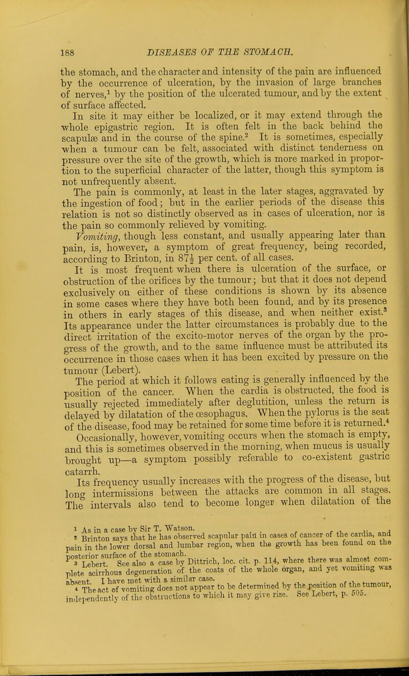 the stomach, and the character and intensity of the pain are influenced by the occurrence of ulceration, by the invasion of large branches of nerves,^ by the position of the ulcerated tumour, and by the extent of surface affected. In site it may either be localized, or it may extend through the whole epigastric region. It is often felt in the back behind the scapulae and in the course of the spine.^ It is sometimes, especially when a tumour can be felt, associated with distinct tenderness on pressure over the site of the growth, which is more marked in propor- tion to the superficial character of the latter, though this symptom is not unfrequently absent. The pain is commonly, at least in the later stages, aggravated by the ingestion of food; but in the earlier periods of the disease this relation is not so distinctly observed as in cases of ulceration, nor is the pain so commonly relieved by vomiting. Vomiting, though less constant, and usually appearing later than pain, is, however, a symptom of great frequency, being recorded, according to Brinton, in 87^ per cent, of all cases. It is most frequent when there is ulceration of the surface, or obstruction of the orifices by the tumour; but that it does not depend exclusively on either of these conditions is shown by its absence in some cases where they have both been found, and by its presence in others in early stages of this disease, and when neither exist.' Its appearance under the latter circumstances is probably due to the direct iiTitation of the excito-motor nerves of the organ by the pro- gress of the growth, and to the same influence must be attributed its occurrence in those cases when it has been excited by pressure on the tumour (Lebert). The period at which it follows eating is generally mflaenced by the position of the cancer. When the cardia is obstructed, the food is usually rejected immediately after deglutition, unless the return is delayed by dilatation of the oesophagus, When the pylorus is the seat of the disease, food may be retained for some time before it is returned.* Occasionally, however, vomiting occurs when the stomach is empty, and this is sometimes observed in the morning, when mucus is usually brought up—a symptom possibly referable to co-existent gastric Its frequency usually increases with the progress of the disease, but loDfT intermissions between the attacks are common in all stages. The intervals also tend to become longer when dilatation of the 1 As in a case Tjy Sir T. Watson. j-„ .„j « Brinton says that he has observed scapular paid in oases of. cancer of the caixlia, and pain in the lower dorsal and lumbar region, when thfi growth has been found on the nnstprior surface of the stomach. ^ 3*Lebeit See also a case by Dittrich, loc. cit. p. 11.4. where there was almost com- plete sckrhous degeneration of the coats of the whole organ, and yet vomiting was ^''r^J.^T.Z^^ioXs^^^^ be determined by th. position of thetnlnour. independently of the obstructions to which it may give rise. See Lebert, p. 50o.