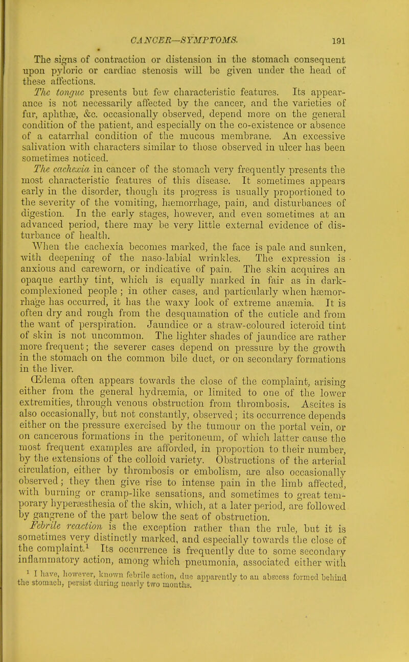 • The signs of contraction or distension in the stomach consequent upon pyloric or cardiac stenosis will be given under the head of these affections. The tongue presents but few characteristic featm'es. Its appear- ance is not necessarily affected by the cancer, and the varieties of fur, aphthfe, &c. occasionally observed, depend more on the general condition of the patient, and especially on the co-existence or absence of a catarrhal condition of the mucous membrane. An excessive salivation with characters similar to those observed in ulcer has been sometimes noticed. The cachexia in cancer of the stomach very frequently presents the most characteristic features of this disease. It sometimes appears early in the disorder, though its progress is usually proportioned to the severity of the vomiting, htemorrhage, pain, and disturbances of digestion. In the early stages, however, and even sometimes at an advanced period, there may be very little external evidence of dis- turbance of health. When the cachexia becomes marked, the face is pale and sunken, with deepening of the naso-labial wrinkles. The expression is anxious and careworn, or indicative of pain. The skin acqxiires an opaque earthy tint, which is equally marked in fair as in dark- complexioned people ; in other cases, and particularly when hasmor- rhage has occurred, it has the waxy look of extreme anfemia. It is often dry and rough from the desquamation of the cuticle and from the want of perspiration. Jaundice or a straw-coloured icteroid tint of skin is not uncommon. The lighter shades of jaundice are rather more frequent; the severer cases depend on pressure by the growth in the stomach on the common bile duct, or on secondary formations in the liver. _ (Edema often appears towards the close of the complaint, arising either from the general hydrjemia, or limited to one of the lower extremities, through venous obstruction from thrombosis. Ascites is also occasionally, but not constantly, observed; its occurrence depends either on the pressure exercised by the tumour on the portal vein, or on cancerous formations in the peritoneum, of which latter cause the most frequent examples are afforded, in proportion to their number, by the extensions of the colloid variety. Obstructions of the arterial circulation, either by thrombosis or embolism, are also occasionally observed; they then give rise to intense pain in the limb affected, with burning or cramp-like sensations, and sometimes to great tem- porary hyperaesthesia of the skin, which, at a later period, are followed by gangrene of the part below the seat of obstruction. Febrile reaction is the exception rather than the rule, but it is sometimes very distinctly marked, and especially towards the close of the complaint.! Its occurrence is frequently due to some secondary inflammatory action, among which pneumonia, associated either with 1 I liave howoyor, known febrile action, duo apparently to au abscess formed belimd the stomaob, persist diiriny nearly two mouths.