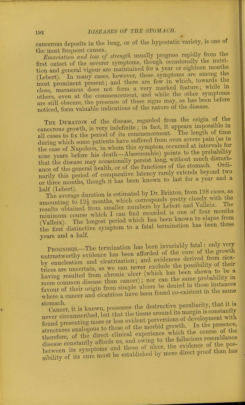 cancerous deposits in the lung, or of the hypostatic variety, is one of the most frequent causes. .ji r ^-u Emaciation and loss of strength usually progress rapidly from the first outset of the severer symptoms, though occasionally the nutri- tion and general vigour are maintained for a year or eighteen months (Lebert). In many cases, however, these symptoms are among the most prominent present; and there are few in which, towards the close, marasmus does not form a very marked feature; while in others, even at the commencement, and while the other symptoms are stiU obscure, the presence of these signs may, as has been betore noticed, form valuable indications of the nature of the disease. The Duration of the disease, regarded from the origin of the cancerous growth, is very indefinite ; in fact, it appears impossible m all cases to fix the period of its commencement. The length of time during which some patients have suffered from even severe pam (as m the ca'se of Napoleon, in whom this symptom occurred at mtervals for nine years before his death-Abercrombie) points ^ the probab hty that the disease may occasionally pei-sist long, ^^hout na^^^^ ance of the general health, or of the functions of the stomach. Ordi- nary this period of comparative latency rarely extends beyond two or three months, though it has been known to last for a year and a ^^T^et^ge duration is estimated by Dr. Brinton fXiivS'th amounting to 12* months, which corresponds pretty closely with the rSX oMained W smaUer numbers Y^^\^:' Ji^rmoI^ minimum course which I can find recorded is one of four months rValET The longest period which has been known to elapse from Kit distinctive^ymp^^^ to a fatal termination has been three years and a half. Prognosis—The termination has been invariably fatal: only very unWworthy evidence has been afforded of the cure of the growth ^eat^^^^ and cicatrization; and d^^^^ -c- trices are uncertain, as we can never exclude the possibility oi tneir °r/,?er it is known possesses the destructive peculiarity, that it is Cancer, it is Kno« t around its margin is constantly never oircums^ibeO^^^^^ * deTpe e^^^^^ development ..ith found presenting <> of the morbid growth. In the presence. Ss:?on°stanaytffords -.-d owing to t^e