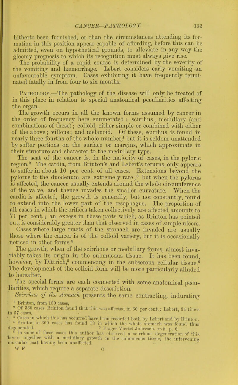 hitherto been furnished, or than the circumstances attending its for- jnation in tliis position appear capable of affording, before this can be admitted, even on hypothetical grounds, to alleviate in any way the gloomy prognosis to which its recognition must always give rise. The probability of a rapid course is determined by the severity of the vomiting and haemorrhage. Lebert considers early vomiting • an unfavourable symptom. Cases exhibiting it have frequently termi- nated fatally in from four to six months. Pathology.—The pathology of the disease will only be treated of in this place in relation to special anatomical peculiarities affecting the organ. The growth occurs in all the known forms assumed by cancer in the order of frequency here enumerated : scirrhus; medullary (and combinations of these); colloid, either simple or combined with either of the above; villous; and melanoid. Of these, scirrhus is found in nearly three-fourths of the whole number,^ but it is seldom unattended by softer portions on the surface or margins, which approximate in their structure and character to the medullary type. The seat of the cancer is, in the majority of cases, in the pyloric region.2 The cardia, from Erinton's and Lebert's returns, only ajDpears to suffer in about 10 per cent, of all cases. Extensions beyond the pylorus to the duodenum are extremely rare;^ but when the pylorus is affected, the cancer usually extends around the whole circumference of the valve, and thence invades the smaller curvature. When the cardia is affected, the growth is generally, but not constantly, found to extend into the lower part of the cesophagus. The proportion of all cases in which the orifices taken collectively are affected amounts to 71 per cent.; an excess in these parts which, as Brinton has pointed out, is considerably greater than that observed in cases of simple ulcers. Cases where large tracts of the stomach are invaded are usually those where the cancer is of the colloid variety, but it is occasionally noticed in other forms.^ The growth, when of the scirrhous or medullary forms, almost inva- riably takes its origin in the submucous tissue. It has been found, however, by Dittrich,^ commencing in the subserous cellular tissue. The development of the colloid form will be more particularly alluded to hereafter. The special forms are each connected with some anatomical pecu- iiarities, which require a separate description. Scirrhus of the stomach presents the same contracting, indurating '• ^ Brinton, from 180 cases, . 2 Of 360 cases Brinton foimd that this was affected in 60 per cent.; Lebert, 34 times in 57 cases. • ^ Cases in which this has occnrrnd have hcen rccordGd hoth hy Lebert and by BriiiLoi!. •* Brinton in 3G0 cases has found 13 in whioh tlio whole stomach was found thns dc''encrated. s VLcrtcl-Jaiircsch. xvii. p. C. « In some of these cases this autiior has observed a scirriious degoiinratioii of tliis -layer, togetlier with a mwhillary growth in the sulnnucous ti.s.«ue, tlie inteiveuin muscular coat having been unalfectud.  W F 0