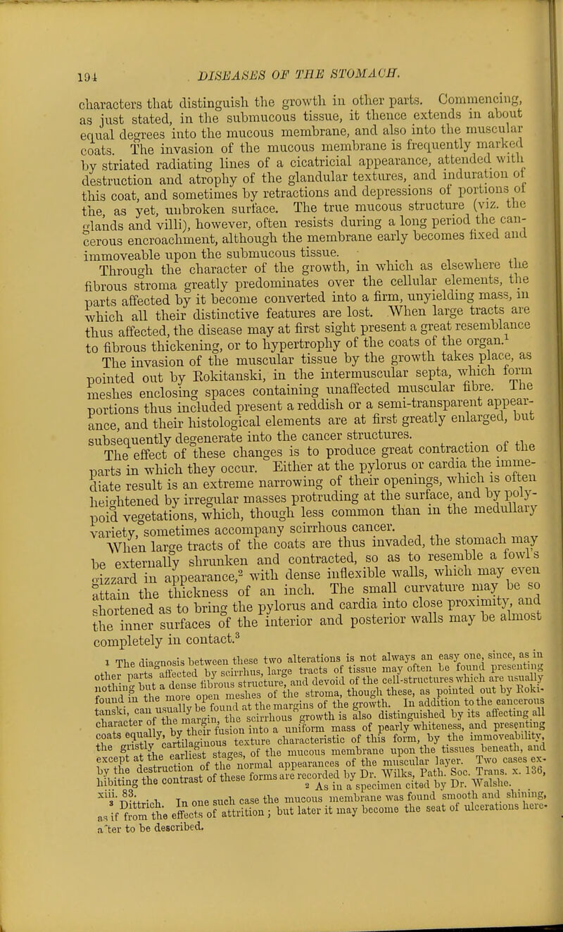 characters that distinguish the growth in other parts. Commencing, as just stated, in the submucous tissue, it thence extends in about equal decrrees into the mucous membrane, and also into the muscular coats The invasion of the mucous membrane is frequently marked by striated radiating lines of a cicatricial appearance, attended with destruction and atrophy of the glandular textures, and induration o this coat, and sometimes by retractions and depressions ot portions ol the as yet, unbroken surface. The true mucous structure (viz. the o-lands and villi), however, often resists during a long period the can- cerous encroachment, although the pembrane early becomes hxed and immoveable upon the submucous tissue. i -, +1 Throucrh the character of the growth, in which as elsewhere tke fibrous stroma greatly predominates over the cellular elements, the parts affected by it become converted into a firm, unyielding mass, 111 which aU their distinctive features are lost. When large tracts are thus affected, the disease may at first sight present a great resemblance to fibrous thickening, or to hypertrophy of the coats of the organ. The invasion of the muscular tissue by the growth takes place, as pointed out by Eokitanski, in the intermuscular septa, which foi^m meshes enclosing spaces containing unaffected muscular fibre, ilie Dortions thus included present a reddish or a semi-transparent appear- ance, and their histological elements are at first greatly enlarged, but subsequently degenerate into the cancer structures. The effect of these changes is to produce great contraction oi the parts in which they occur. Either at the pylorus or cardia the imme- diate result is an extreme narrowing of their openings, which is often heio-htened by irregular masses protruding at the surface and by poly- poid vegetations, which, though less common than m the medullary variety, sometimes accompany scirrhous cancer. When large tracts of the coats are thus invaded, the stomach may be externally shrunken and contracted, so as to resemble a fowl s o-Lza^d in appearance,^ with dense inflexible waUs, which may even £n the tMckness of an inch. The smaU curvature may be so shortened as to bring the pylorus and cardia into close Pjoximity^^^^^^^^ the inner surfaces of the interior and posterior walls may be almost completely in contact.^ 1 TliP diagnosis between tliese two alterations is not always an easy one since, as in 1 The ^^^r i^j.„e tracts of tissue may often be found presenting other parts f f '^^^^^^^^^ devoid of the cell-structures which are usuaUy 4e n^o roSrme though these, as pointed out by Eoki- found m the moi e OP®^ f f jl*?, . mar-ins of the growth. In addition to the cancerous tanski can u^ally be fo^ h .^^^^ ^ effecting all '^'^rponal y by tS^^^^^^ °f pearl/whiteness, and presentrng ^hf .TtllVrtila^^^^^^^^ characteristic of this form, by the immoveabihty iS^^SSstMSlsair^^^^^ ^^s ^l,.;o-h Tn one such case the mucous nrembrane was found smooth and shining, as if fi-^m te eff'ctrorattrition ; but later it may become the seat of ulcerations here .iter to be described.