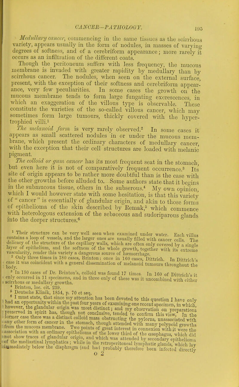Medullary cancer, coinmeucing iu tlie same tissues as the scirrhous variety, appears usually in the form of nodules, iu masses of varying- degrees of softness, and of a cerebriform appearance; more rarely it occurs as an infiltration of the different coats. Though the peritoneum suffers with less frequency, the mucous membrane is invaded with greater rapidity by medullary than by scirrhous cancer. The nodules, when seen on the external surface, present, with the exception of their softness and cerebriform appear- ance, very few peculiarities. In some cases the growth on the mucous membrane tends to form large fungating excrescences, in which an exaggeration of the villous type is observable. These constitute the varieties of the so-called villous cancer, which may sometimes form large tumours, thickly covered with the hvper- trophied villi.i ' The mclanoid form is very rarely observed.^ In some cases it appears as small scattered nodules in or under the mucous mem- brane, wliich present the ordinary characters of medullary cancer, with the exception that their cell structures are loaded with melanic pigment. TJie colloid or gum cancer has its most frequent seat in the stomach, but even here it is not of comparatively Irequent occurrence.^ Its site of origin appears to be rather more doubtful than is the case with the other growths before alluded to.. Some authors state that it begins in the submucous tissue, others in the subserous.* My own opinion, which I would however state with some hesitation, is that this variety of  cancer is essentially of glandular origin, and akin to those forms of epithelioma of the skin described by Eemak,^ which commence with heterologous extension of the sebaceous and sudoriparous o-lauds into the deeper structures.^ ^ 1 Theii- stracture can be very well seen when examined under water Eacli villus contains a loop of vessels, and the larger ones are usually filled with cancer cells The dehcacj'of the stracture of the capillary walls, which are often only covered bv a siii'rle layer of epUhehum, and the softness of the whole growth, together with its extreme vascularity, render this variety a dangerous source of haemorrhage. 2 Only three times in 180 cases, Brinton; once in 160 cases, Dittrich In Dittrich's bodV* '^^ coincident with a general dissemination of melauoid tumours throughout the 3 In 180 cases of Dr. Brinton's, colloid was found 17 times. In 160 of Dittrich's it only occurred in 11 specimens, and in three only of these was it uncombincd with cither 4 scirrhous or medullary growths.  * Brinton, loc. cit. 239. * Deutsche Klinik, 1854, p. 70 et seq. « I must state that since my attention has been devoted to this question I have oulv had an opportunity vvithm the past four years of examining one recent specimen, in whkh ogia^as most distinct; and my observatioii ou piCSns presei-ved in spirit has, though not conclusive, tended to confirm this view/ In the omer case there was a distinct colloid mass obstmcting the pylorus, unassociated with MrlJ^^' «*°«^^^^'' tl^°gli attended with many polypoid gi-owtl s fifrom the mucous membrane. Two points of great interest in connexion^ with it were tl e ^association with an ordiuary epithelioma of the lower third of the oesophagus, which did nrot show races of glandular origin, and which was attended by secondaVy ^pitheliom oof the mediastinal lymphatics ; while in the retroperitoneal lymphatic glands, which av uiamediatcly below the diaphragm (and had probably therefori been infected Scctlv 0 2 ^