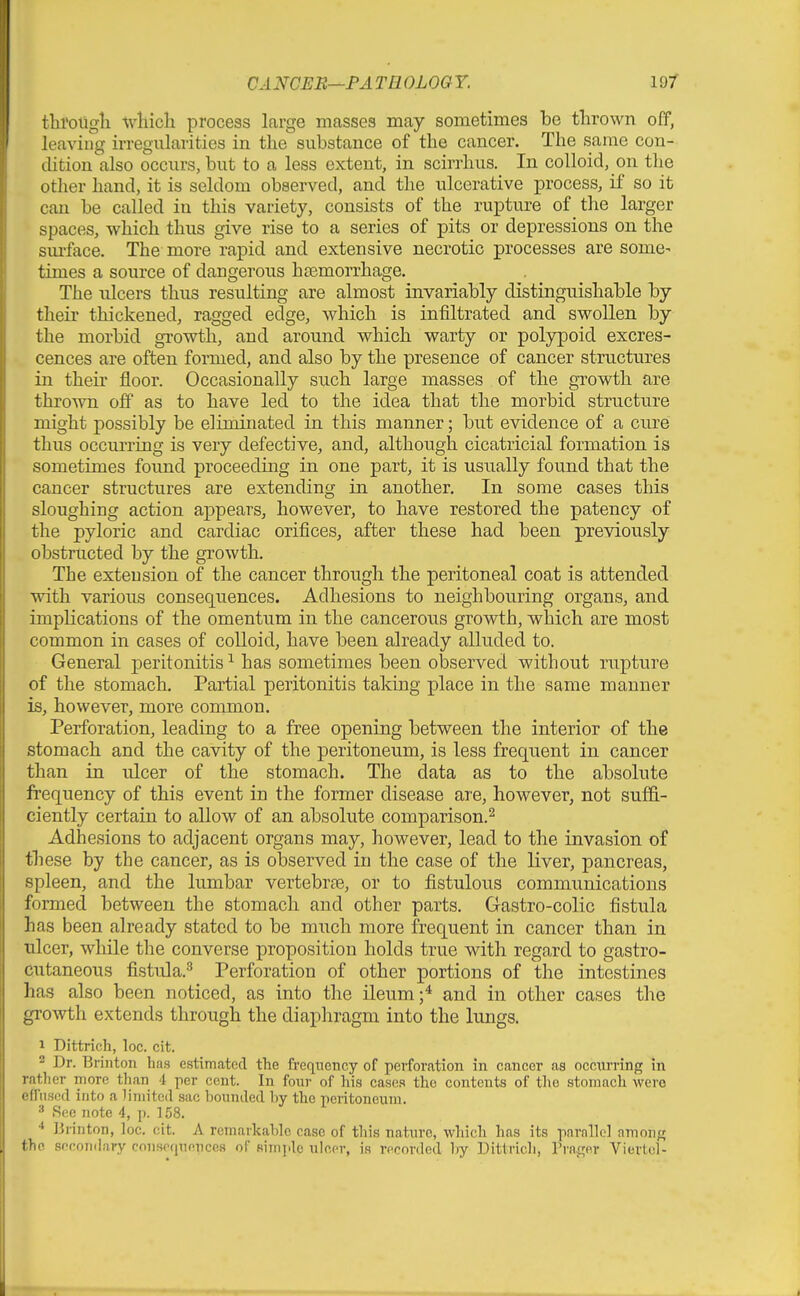 thi'oUgli -^vliich process large masses may sometimes be thrown off, leaviug irregularities in the substance of the cancer. The same con- cUtion also occurs, but to a less extent, in scirrhus. In colloid, on the other hand, it is seldom observed, and the ulcerative process, if so it can be called in this variety, consists of the rupture of the larger spaces, which thus give rise to a series of pits or depressions on the sm-face. The more rapid and extensive necrotic processes are some- times a source of dangerous hcemorrhage. The ulcers thus resulting are almost invariably distinguishable by their thickened, ragged edge, which is infiltrated and swollen by the morbid growth, and around which warty or polypoid excres- cences are often formed, and also by the presence of cancer structures in their floor. Occasionally such large masses of the growth are thrown off as to have led to the idea that the morbid structure might possibly be eliminated in this manner; but evidence of a cure thus occurring is very defective, and, although cicatricial formation is sometimes found proceeding in one part, it is usually found that the cancer structures are extending in another. In some cases this sloughing action ai)pears, however, to have restored the patency of the pyloric and cardiac orifices, after these had been previously obstructed by the growth. The extension of the cancer through the peritoneal coat is attended with various consequences. Adhesions to neighbouring organs, and implications of the omentum in the cancerous growth, which are most common in cases of colloid, have been already alluded to. General peritonitis^ has sometimes been observed without rupture of the stomach. Partial peritonitis taking place in the same manner is, however, more common. Perforation, leading to a free opening between the interior of the stomach and the cavity of the peritoneum, is less frequent in cancer than in ulcer of the stomach. The data as to the absolute frequency of this event in the former disease are, however, not suffi- ciently certain to allow of an absolute comparison.^ Adhesions to adjacent organs may, however, lead to the invasion of th ese by the cancer, as is observed in the case of the liver, pancreas, spleen, and the lumbar vertebrte, or to fistulous communications formed between the stomach and other parts. Gastro-colic fistula has been already stated to be much more frequent in cancer than in ulcer, while the converse proposition holds true with regard to gastro- cutaneous fistula.^ Perforation of other portions of the intestines ]ias also been noticed, as into the Ueum;* and in other cases the growth extends through the diapliragm into the lungs. 1 Dittrich, loc. cit. 2 Dr. Brinton has estimated the frequency of perforation in cancer as occnrring in l ather more than 4 per cent. In foi;r of his cases the contents of the stomach were fliiscd into a limited sac bounded by the peritoneum. •■' Sec note 4, p. 158. IJrinton, loc. cit. A remarkable case of this natxire, which has its parnllol nmonf; fhn Rocondary conspqnencca oC simpic ulcer, is recorded by Dittrich, Prnger Viertcl-