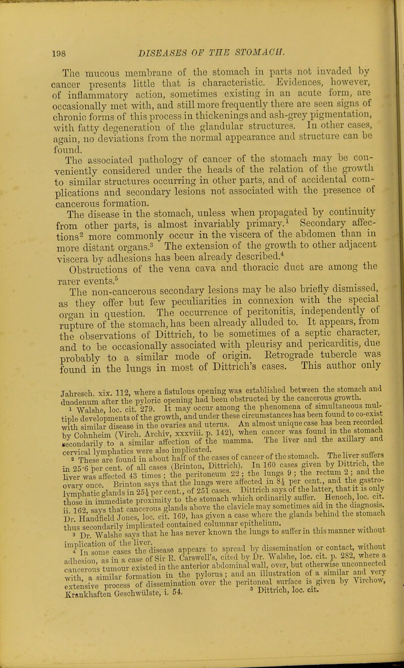 The mucous membrane of the stomach iu parts not invaded hy cancer presents little that is characteristic. Evidences, however, of inflammatory action, sometimes existing in an acute form, are occasionally met with, and still more frequently there are seen signs of chronic forms of this process in thickenings and ash-grey pigmentation, with fatty degeneration of the glandular structures. In other cases, again, no deviations from the normal appearance and structure can be found. The associated pathology of cancer of the stomach may be con- veniently considered imder the beads of the relation of the growth to similar structures occurring in other parts, and of accidental com- plications and secondary lesions not associated with the presence of cancerous formation. The disease in the stomach, unless when propagated by continuity from other parts, is almost invariably primary. ^ Secondary affec- tions ^ more commonly occur in the viscera of the abdomen than in more distant organs.^ The extension of the growth to other adjacent viscera by adhesions has been already described.* Obstructions of the vena cava and thoracic duct are among the rarer events.^ , - n j- • i The non-cancerous secondary lesions may be also brieHy dismissed, as they offer but few peculiarities in connexion with the special orcran in question. The occurrence of peritonitis, independently of rupture of the stomach, has been already alluded to. It appears, from the observations of Dittrich, to be sometimes of a septic character, and to be occasionally associated with pleurisy and pericarditis, due probably to a similar mode of origin. Eetrograde tubercle was found in the lungs in most of Dittrich's cases. This author only Jaliresch xix 112, where a fistulous opening was estahlished between the stomach and dixodenum after the pyloric opening had been obstructed by the cancerous growth. 1 Walshe loc cit 279. It may occur among the phenomena of simultaneoiis mul- tirte developments of the growth, and under these circumstances has been foimd to co-exis^t wFth sfmilai- disease in thi ovaries and uterus. An almost unique ease has been recorded by Cohnheim (Virch. Archiv, xxxviii. p. 142), when cancer was f^^f, ^^.^^^^^^^ secondarily to a similar affection of the mamma. The hver and the axillaiy and ^^rSsM^dribtti^^^^^^ ;^f'z in 25-6 per cent, of all cases (Brinton, Dittrich). In 160 cases given by Dittrich t e Uver was affected 43 times ; the peritoneum 22 ; the lungs 9 ; the rectum 2 ; and the c^aiVouce Brinton says that the lungs were affected in 84 per cent., and the gastro- IWiatic glands in 254 per cent., of 251 cases. Dittrich says of the latter, that it is only tffi in iSiate proximity to the stomach which ordinarUy sutler. Henoch loe. cit. irT62 says that cancerous glands above the clavicle may sometimes aid m the diagnosis Dr Handfield Jones, loc. cit. 169, has given a case where the glands belund the stomach thus secondarily implicated contained columnar epithelium. 3 Dr Walshe says that he has never kno^^•n the lungs to suffer in this manner without implication of the Ij^r. ^^^^ ^ dissemination or contact, without .,11,P.?on^s in a case of Sir \l. Carsweirs, cited by Dr. Walshe, loc. cit. p. 282, where a ic ous t imoiu eSs?ed in the anterior abdominal w.all over, but othermse unconnected cancelousiuinoi pylorus; and an illustration of a similar and very ':±^r^J ^^^o^^^ the peritoneal surface is given by Virohow, Kraikhaften Geschwiilste, i. 64.  Dittrich, loc. cit.