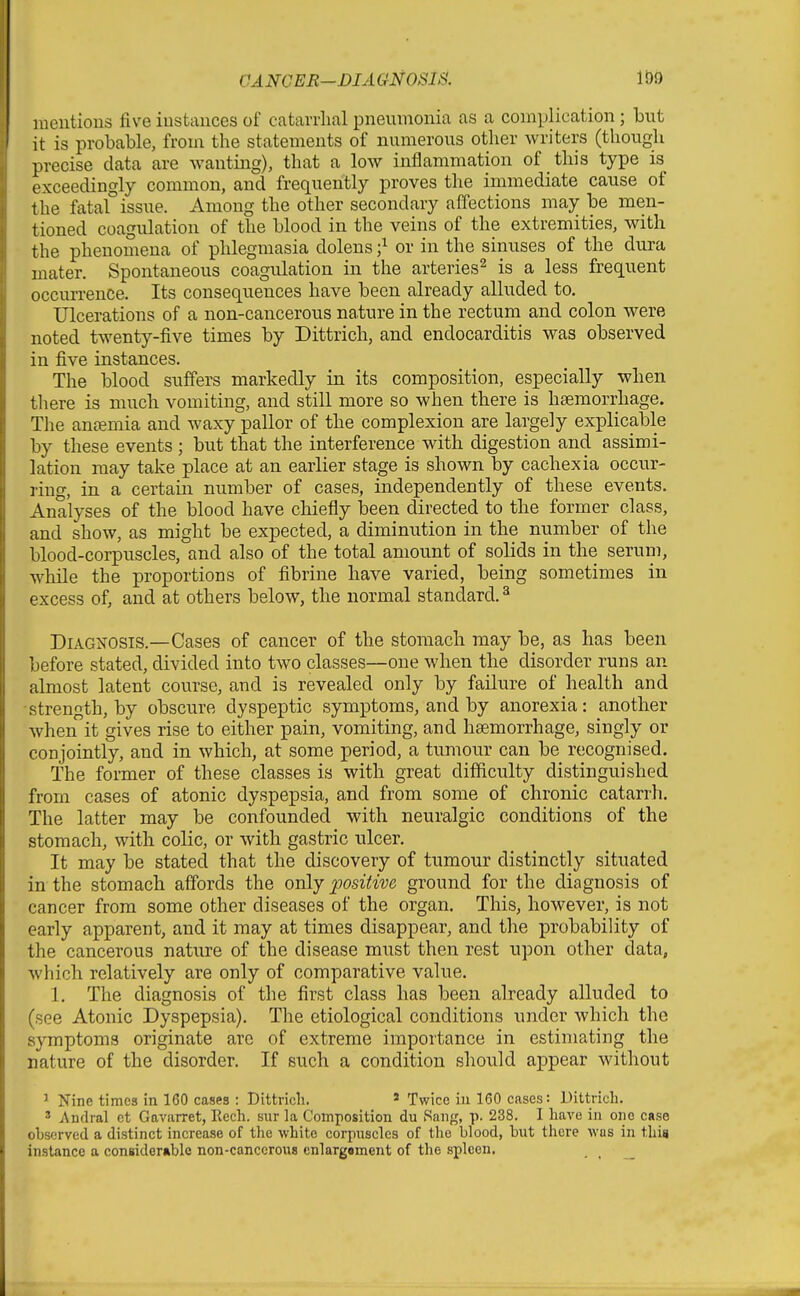 mentions five instances of catavrlial pneumonia as a complication ; but it is probable, from the statements of numerous other writers (though precise data are wanting), that a low inflammation of this type is exceedingly common, and frequently proves the immediate cause of the fatal issue. Among the other secondary affections may be men- tioned coagulation of the blood in the veins of the extremities, with the phenomena of phlegmasia dolens ;^ or in the sinuses of the dura mater. Spontaneous coagulation in the arteries^ is a less frequent occurrence. Its consequences have been already alluded to. Ulcerations of a non-cancerous nature in the rectum and colon were noted twenty-five times by Dittrich, and endocarditis was observed in five instances. The blood suffers markedly in its composition, especially when there is much vomiting, and still more so when there is hsemorrhage. The an£emia and waxy pallor of the complexion are largely exjDlicable by these events ; but that the interference with digestion and assimi- lation may take place at an earlier stage is shown by cachexia occur- ring, in a certain number of cases, independently of these events. Analyses of the blood have chiefly been directed to the former class, and show, as might be expected, a diminution in the number of the blood-corpuscles, and also of the total amount of solids in the serum, while the proportions of fibrine have varied, being sometimes in excess of, and at others below, the normal standard. ^ Diagnosis.—Cases of cancer of the stomach may be, as has been before stated, divided into two classes—one when the disorder runs an almost latent course, and is revealed only by failure of health and -strength, by obscure dyspeptic symptoms, and by anorexia: another when it gives rise to either pain, vomiting, and hsemorrhage, singly or conjointly, and in which, at some period, a tumour can be recognised. The former of these classes is with great difficulty distinguished from cases of atonic dyspepsia, and from some of chronic catarrh. The latter may be confounded with neuralgic conditions of the stomach, with colic, or with gastric ulcer. It may be stated that the discovery of tumour distinctly situated in the stomach affords the only positive ground for the diagnosis of cancer from some other diseases of the organ. This, however, is not early apparent, and it may at times disappear, and the probability of the cancerous nature of the disease must then rest upon other data, which relatively are only of comparative value. 1. The diagnosis of the first class has been already alluded to (see Atonic Dyspepsia). The etiological conditions under which the symptoms originate are of extreme importance in estimating the nature of the disorder. If such a condition should appear without ^ Nine times in 160 cases : Dittrich. * Twice iu 160 cases: Dittrich. » Andral ct Gavarret, Eech. sur la Composition du Rang, p. 238. I have in one case observed a distinct increase of tlie white corpuscles of the blood, biit there was in this instance a coniidemble non-canceroua enlargement of the spleen.