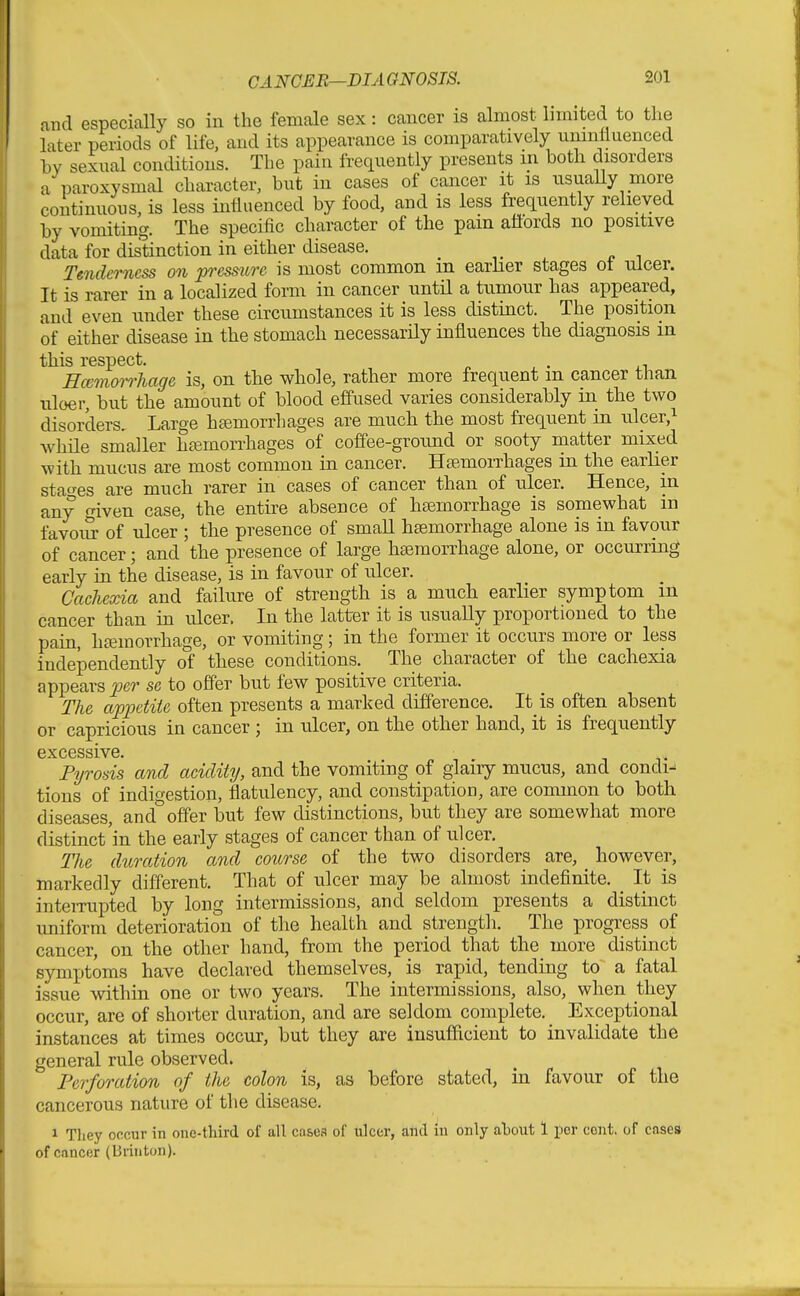 and especially so in the female sex: cancer is almost limited to the later periods of life, and its appearance is comparatively uninfluenced hy sexual conditions. The pain frequently presents m both disorders a paroxysmal character, but in cases of cancer it is usuaUy more continuons, is less influenced by food, and is less frequently relieved by vomiting. The specific character of the pain affords no positive data for distinction in either disease. Tenderness on prsstire is most common m earlier stages ot ulcer. It is rarer in a localized form in cancer until a tumour has appeared, and even under these circumstances it is less distinct. The position of either disease in the stomach necessarily influences the diagnosis in this respect. HcemoirJiage is, on the whole, rather more frequent m cancer than tiloer, but the amount of blood effused varies considerably in the two disorders. Large haimorrhages are much the most frequent in ulcer,i Avhile smaller hasmorrhages of coffee-ground or sooty matter mixed with mucus are most common in cancer. HtemoiThages in the earlier stages are much rarer in cases of cancer than of ulcer. Hence, in any iven case, the entire absence of haemorrhage is somewhat m favoiu- of ulcer ; the presence of small haemorrhage alone is in favour of cancer; and the presence of large haemorrhage alone, or occurring early in the disease, is in favour of ulcer. Cachexia and failure of strength is a much earlier symptom m cancer than in ulcer. In the latter it is usually proportioned to the pain, hemorrhage, or vomiting; in the former it occurs more or less independently of these conditions. The character of the cachexia appears per se to offer but few positive criteria. The appetite often presents a marked difference. It is often absent or capricious in cancer ; in ulcer, on the other hand, it is frequently excessive. Pyrosis and acidity, and the vomiting of glairy mucus, and condi-^ tions of indigestion, flatulency, and constipation, are common to both diseases and offer but few distinctions, but they are somewhat more distinct'in the early stages of cancer than of ulcer. The duration and course of the two disorders are, however, markedly different. That of ulcer may be almost indefinite. _ It is inteiTupted by long intermissions, and seldom presents a distinct uniform deterioration of the health and strength. The progress of cancer, on the other hand, from the period that the more distinct symptoms have declared themselves, is rapid, tending to a fatal issue within one or two years. The intermissions, also, when they occur, are of shorter duration, and are seldom complete. Exceptional instances at times occur, but they are insufficient to invalidate the general rule observed. Perforation of the colon is, as before stated, in favour of the cancerous nature of the disease. 1 Tliey occur in one-third of all cases of ulcer, and iu only atout 1 per cent, of cases of cancer (Brinton).