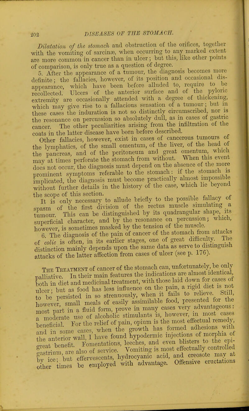 Dilatation of the stomach and obstruction of the orifices, together with the vomiting of sarcinse, when occurring to any marked extent are more common in cancer than in ulcer; but this, like other pomts of comparison, is only true as a question of degree. 5. After the appearance of a tumour, the diagnosis becomes more definite; the fallacies, however, of its position and occasional dis- appearance, which have been before alluded to, require to be recollected. Ulcers of the anterior surface and of the pyloric extremity are occasionally attended with a degree of thickening, which may give rise to a fallacious sensation of a tumour; but m these cases the induration is not so distinctly circumscribed, nor is the resonance on percussion so absolutely dull, as in cases of gastric cancer. The other peculiarities arising from the infiltration of the coats in the latter disease have been before described. Other faUacies, however, exist in cases of cancerous tumours oi the lymphatics, of the small omentum, of the Hver, of the head ot the pancreas, and of the peritoneum and great omentum, which mav at times perforate the stomach from without. When this event does not occur, the diagnosis must depend on the absence of the more prominent symptoms referable to the stomach: if the stomach is implicated, the diagnosis must become practically almost impossible without further details in the history of the case, which lie beyond the scope of this section. -n r n „f It is only necessary to allude briefly to the possible fallacy ot spasm of the first division of the rectus muscle simulatmg a tumour This can be distinguished by its quadrangular shape its superficial character, and by the resonance on percussion; which, however, is sometimes masked by the tension of the muscle. 6 The diagnosis of the pain of cancer of the stomach from attacks of colic is often, in its earHer stages, one of great difficulty. The distinction mainly depends upon the same data as serve to distinguish attacks of the latter affection from cases of ulcer (see p. 17b j. The Treatment of cancer of the stomach can, unfortunately, be only palliative. In their main features the indications are almost identical bo h in diet and medicinal treatment, with those laid down for cases of ulcer but as food has less influence on the pain, a rigid diet is not to be persisted in so strenuously, when it fai s to reheve Still, however small meals of easHy assimHable food, presented for the most part in a fluid form, prove in many cases very advantageous: r moderate use of alcoholic stimulants is, however, m most cases Lneficial For the relief of pain, opium is the most effectual remedy benenciai ^^^^ ^^^^^^^^ adhesions with ^eZe^^vSi iCl found hypodermic injections of morphia ot Seat benel^^r^ leeches, and even blis ers to the epi- gieat_ benenu Vomiting is most effectually controlled f VP but Srvescents hydrocyani? acid, and creosote may at oLr b? Soyed ^th 'advantage. Offensive eructations